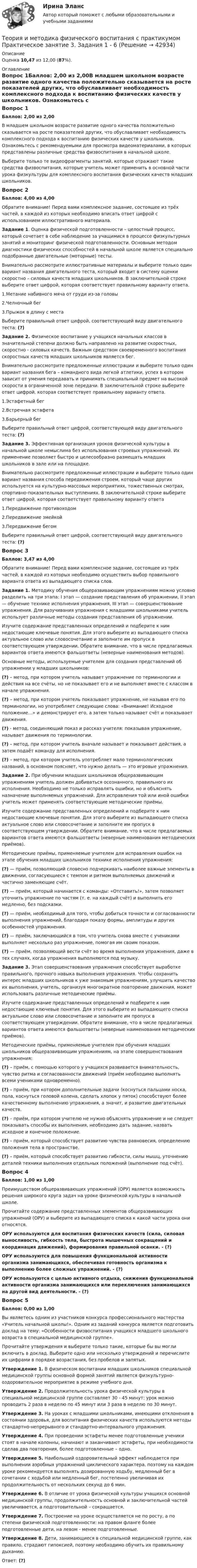      
          Описание
          Оценка 10,47 из 12,00 (87%). 
          Оглавление
          Вопрос 1Баллов: 2,00 из 2,00В младшем школьном возрасте развитие одного качества положительно сказывается на росте показателей других, что обуславливает необходимость комплексного подхода к воспитанию физических качеств у школьников. Ознакомьтесь с рекомендуемыми для просмотра видеоматериалами, в которых представлены различные средства физвоспитания в начальной школе.Выберите только те видеофрагменты занятий, которые отражают такие средства физвоспитания, которые учитель может применить в основной части урока физкультуры для комплексного воспитания физических качеств младших школьников.Вопрос 2Баллов: 4,00 из 4,00Обратите внимание! Перед вами комплексное задание, состоящее из трёх частей, в каждой из которых необходимо вписать ответ цифрой с использованием иллюстративного материала.Задание 1. Оценка физической подготовленности – целостный процесс, который сочетает в себе наблюдение за учащимися в процессе физкультурных занятий и мониторинг физической подготовленности. Основным методом диагностики физических способностей в начальной школе является специально подобранные двигательные (моторные) тесты.Внимательно рассмотрите иллюстративные материалы и выберите только один вариант названия двигательного теста, который входит в систему оценки скоростно – силовых качеств младших школьников. В заключительной строке выберите ответ цифрой, которая соответствует правильному варианту ответа.1.Метание набивного мяча от груди из-за головы2.Челночный бег3.Прыжок в длину с местаВыберите правильный ответ цифрой, соответствующей виду двигательного теста: (?)Задание 2. Физическое воспитание у учащихся начальных классов в значительной степени должно быть направлено на развитие скоростных, скоростно - силовых качеств. Важным средством своевременного воспитания скоростных качеств младших школьников является бег.Внимательно рассмотрите предложенные иллюстрации и выберите только один вариант названия бега – командного вида легкой атлетики, успех в котором зависит от умения передавать и принимать специальный предмет на высокой скорости в ограниченной зоне передачи. В заключительной строке выберите ответ цифрой, которая соответствует правильному варианту ответа.1.Эстафетный бег2.Встречная эстафета3.Барьерный бегВыберите правильный ответ цифрой, соответствующей виду двигательного теста: (?)Задание 3. Эффективная организация уроков физической культуры в начальной школе немыслима без использования строевых упражнений. Их применение позволяет быстро и целесообразно размещать младших школьников в зале или на площадке.Внимательно рассмотрите предложенные иллюстрации и выберите только один вариант названия способа передвижения строем, который чаще других используется на культурно-массовых мероприятиях, тожественных смотрах, спортивно-показательных выступлениях. В заключительной строке выберите ответ цифрой, которая соответствует правильному варианту ответа1.Передвижение противоходом 2.Передвижение змейкой3.Передвижение бегомВыберите правильный ответ цифрой, соответствующей виду двигательного теста: (?)Вопрос 3Баллов: 3,47 из 4,00Обратите внимание! Перед вами комплексное задание, состоящее из трёх частей, в каждой из которых необходимо осуществить выбор правильного варианта ответа из выпадающего списка слов.Задание 1. Методику обучения общеразвивающим упражнениям можно условно разделить на три этапа: I этап — создание представления об упражнении, II этап — обучение технике исполнения упражнения, III этап — совершенствование упражнения. Для разучивания упражнения с младшими школьниками учитель использует различные методы создания представления об упражнении.Изучите содержание представленных определений и подберите к ним недостающие ключевые понятия. Для этого выберите из выпадающего списка актуальное слово или словосочетание и заполните им пропуск в соответствующем утверждении. Обратите внимание, что в числе предлагаемых вариантов ответа имеются фальшответы (неверные наименования методов).Основные методы, используемые учителем для создания представлений об упражнении у младших школьников:(?) – метод, при котором учитель называет упражнение по терминологии и действия на все счёты, но не показывает его и не выполняет вместе с классом в начале упражнения.(?) – метод, при котором учитель показывает упражнение, не называя его по терминологии, но употребляет следующие слова: «Внимание! Исходное положение…» и демонстрирует его, а затем только называет счёт и показывает движения.(?) - метод, соединяющий показ и рассказ учителя: показывая упражнение, называет движения по терминологии.(?) – метод, при котором учитель вначале называет и показывает действия, а затем подаёт команду для исполнения.(?) – метод, при котором учитель употребляет мало терминологических названий, в основном поясняет, что нужно делать — это игровые упражнения.Задание 2. При обучении младших школьников общеразвивающим упражнениям учитель должен добиваться осознанного, правильного их исполнения. Необходимо не только исправлять ошибки, но и объяснять назначение выполняемых упражнений. Для исправления той или иной ошибки учитель может применять соответствующие методические приёмы.Изучите содержание представленных определений и подберите к ним недостающие ключевые понятия. Для этого выберите из выпадающего списка актуальное слово или словосочетание и заполните им пропуск в соответствующем утверждении. Обратите внимание, что в числе предлагаемых вариантов ответа имеются фальшответы (неверные наименования методических приёмов).Методические приёмы, применяемые учителем для исправления ошибок на этапе обучения младших школьников технике исполнения упражнения:(?) — приём, позволяющий словесно подчеркивать наиболее важные элементы в движении, согласующиеся с темпом и ритмом выполняемых движений и частично заменяющие счёт.(?) — приём, который начинается с команды: «Отставить!», затем позволяет уточнить упражнение по частям (т. е. на каждый счёт) и выполнить его медленно, без подсказки.(?) — приём, необходимый для того, чтобы добиться точности и согласованности выполнения упражнений, благодаря показу формы, амплитуды и других особенностей упражнения.(?) — приём, заключающийся в том, что учитель снова вместе с учениками выполняет несколько раз упражнение, помогая им своим показом.(?) — приём, позволяющий вести счёт во время выполнения упражнения, даже в тех случаях, когда упражнения выполняются под музыку.Задание 3. Этап совершенствования упражнения способствует выработке правильного, прочного навыка выполнения упражнения. Чтобы сохранить интерес младших школьников к уже знакомым упражнениям, улучшить качество их выполнения, учитель, организуя многократное повторение движения, может использовать различные методические приёмы.Изучите содержание представленных определений и подберите к ним недостающие ключевые понятия. Для этого выберите из выпадающего списка актуальное слово или словосочетание и заполните им пропуск в соответствующем утверждении. Обратите внимание, что в числе предлагаемых вариантов ответа имеются фальшответы (неверные наименования методических приёмов).Методические приёмы, применяемые учителем при обучения младших школьников общеразвивающим упражнениям, на этапе совершенствования упражнения:(?) – приём, с помощью которого у учащихся развивается внимательность, чувство ритма и согласованности движений (приём необходимо выполнять всеми учениками одновременно).(?) – приём, при котором дополнительные задачи (коснуться пальцами носка, пола, коснуться головой колена, сделать хлопок у пяток) способствуют более качественному выполнению упражнения, а значит, и развитию двигательных качеств.(?) – приём, при котором учителю не нужно объяснять упражнение и не следует показывать способы их выполнения, необходимо дать задание, назвать исходное и конечное положение.(?) – приём, который способствует развитию чувства равновесия, определению положения тела в пространстве.(?) – приём, который способствует развитию гибкости, силы мышц, уточнению деталей техники выполнения отдельных положений (выполнение под счёт).Вопрос 4Баллов: 1,00 из 1,00Преимуществом общеразвивающих упражнений (ОРУ) является возможность решения широкого круга задач на уроке физической культуры в начальной школе.Прочитайте содержание представленных элементов общеразвивающих упражнений (ОРУ) и выберите из выпадающего списка к какой части урока они относятся.ОРУ используются для воспитания физических качеств (сила, силовая выносливость, гибкость тела, быстрота мышечных сокращений и координация движений), формирования правильной осанки. - (?)ОРУ используются для повышения функциональной активности организма занимающихся, обеспечивая готовность организма к выполнению более сложных упражнений. - (?)ОРУ используются с целью активного отдыха, снижения функциональной активности организма занимающихся или переключения занимающихся на другой вид деятельности. - (?)Вопрос 5Баллов: 0,00 из 1,00Вы являетесь одним из участников конкурса профессионального мастерства «Учитель начальной школы!». Одним из заданий конкурса является подготовить доклад на тему: «Особенности физвоспитания учащихся младшего школьного возраста в специальной медицинской группе».Прочитайте утверждения и выберите только такие, которые бы вы могли включить в доклад. Выберите одно или несколько утверждений и перечислите их цифрами в порядке возрастания, без пробелов и запятых.Утверждение 1. В физическом воспитании младших школьников специальной медицинской группы основной формой занятий является физкультурно-оздоровительное мероприятие в режиме учебного дня.Утверждение 2. Продолжительность урока физической культуры в специальной медицинской группе составляет 30 - 45 минут: урок можно проводить 2 раза в неделю по 45 минут или 3 раза в неделю по 30 минут.Утверждение 3. На уроках с младшими школьниками, имеющими отклонения в состоянии здоровья, для воспитания физических качеств используются методы стандартно-непрерывного и стандартно-интервального упражнения.Утверждение 4. При проведении эстафеты менее подготовленные ученики стоят в начале колонны, начинают и заканчивают эстафеты, при необходимости сделав два повторения, более подготовленные – одно.Утверждение 5. Наибольший оздоровительный эффект наблюдается при выполнении аэробных упражнений циклического характера, поэтому на каждом уроке рекомендуется выполнять дозированную ходьбу, медленный бег в сочетании с ходьбой или медленный бег, постепенно увеличивая их продолжительность от нескольких секунд до 6 мин.Утверждение 6. В отличие от урока физической культуры учащихся основной медицинской группы, продолжительность основной и заключительной частей увеличивается, а подготовительной – сокращается.Утверждение 7. Построение на уроке осуществляется не по росту, а по степени физической подготовленности: на правом фланге более подготовленные дети, на левом - менее подготовленные.Утверждение 8. Дети, занимающиеся в специальной медицинской группе, как правило, страдают гипоксией, поэтому необходимо обучить их правильному дыханию.Ответ: (?) 
            
            
            Теория и методика физического воспитания с практикумом Практическое занятие 3Теория и методика физического воспитания с практикумом Практическое занятие 3. Задания 1 - 6Теория и методика физического воспитания с практикумом Практическое занятие 4. Задания 2 - 5Теория и методика физического воспитания с практикумом Практическое занятие 5Теория и методика физического воспитания с практикумом. Практическое занятие 5Теория и методика физического воспитания с практикумом Тестовые вопросы к разделу 2Теория и методика физического воспитания с практикумом Тестовые вопросы к разделу 3Теория и методика физического воспитания с практикумом (ПНК, 2 часть) Практическое занятие 3. Задания 1 - 6Теория и методика физического воспитания с практикумом (ПНК, 2 часть) Практическое занятие 4. Задания 2 - 5Теория и методика физического воспитания с практикумом (ПНК, 2 часть) Практическое занятие 5Теория и методика физического воспитания с практикумом (ПНК, 2 часть) Тест №3Теория и методика физического воспитания с практикумом (ПНК, 2 часть) Тест №4Теория и методика физического воспитания с практикумом Практическое занятие 1. Задания 1 - 6Теория и методика физического воспитания с практикумом Практическое занятие 2
