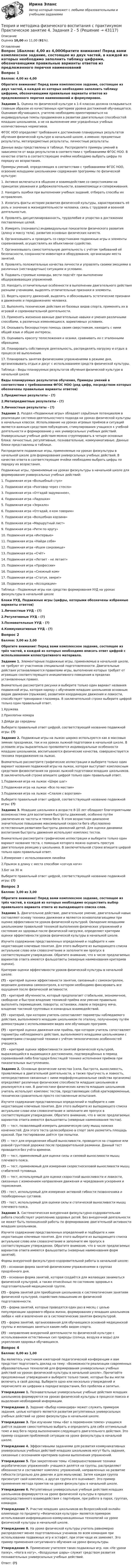      
            Описание
            Оценка 10,00 из 11,00 (91%). 
            Оглавление
            Вопрос 1Баллов: 4,00 из 4,00Обратите внимание! Перед вами комплексное задание, состоящее из двух частей, в каждой из которых необходимо заполнить таблицу цифрами, обозначающими правильные варианты ответов из предложенного перечня наименований и формулировок. Задание 1. Оценка по физической культуре в 1-4 классах должна складываться главным образом из качественных критериев уровня достижений обучающегося. Оценивая обучающихся, учителю необходимо ориентироваться на индивидуальные темпы продвижения в развитии двигательных способностей младших школьников, а не на выполнение ими усреднённых учебных количественных нормативов.ФГОС НОО определяет требования к достижению планируемых результатов обучения физической культуре в начальной школе, а именно: предметные результаты, метапредметные результаты, личностные результаты.Данные виды представлены в таблице. Распределите примеры умений в зависимости от вида результатов в соответствии с требованиями ФГОС НОО. В качестве ответа в соответствующие ячейки необходимо выбрать цифры по порядку их возрастания.Примеры умений, определяющих в соответствии с требованиями ФГОС НОО, освоение младшими школьниками содержания программы по физической культуре:1. Активно включаться в общение и взаимодействие со сверстниками на принципах уважения и доброжелательности, взаимопомощи и сопереживания.2. Находить ошибки при выполнении учебных заданий, отбирать способы их исправления.3. Излагать факты истории развития физической культуры, характеризовать её роль и значение в жизнедеятельности человека, связь с трудовой и военной деятельностью.4. Проявлять дисциплинированность, трудолюбие и упорство в достижении поставленных целей.5. Измерять (познавать) индивидуальные показатели физического развития (длину и массу тела), развития основных физических качеств.6. Организовывать и проводить со сверстниками подвижные игры и элементы соревнований, осуществлять их объективное судейство.7. Организовывать самостоятельную деятельность с учётом требований её безопасности, сохранности инвентаря и оборудования, организации места занятий.8. Проявлять положительные качества личности и управлять своими эмоциями в различных (нестандартных) ситуациях и условиях.9. Подавать строевые команды, вести подсчёт при выполнении общеразвивающих упражнений.10. Находить отличительные особенности в выполнении двигательного действия разными учениками, выделять отличительные признаки и элементы.11. Видеть красоту движений, выделять и обосновывать эстетические признаки в движениях и передвижениях человека.12. Выполнять технические действия из базовых видов спорта, применять их в игровой и соревновательной деятельности.13. Применять жизненно важные двигательные навыки и умения различными способами, в различных изменяющихся, вариативных условиях.14. Оказывать бескорыстную помощь своим сверстникам, находить с ними общий язык и общие интересы.15. Оценивать красоту телосложения и осанки, сравнивать их с эталонными образцами.16. Планировать собственную деятельность, распределять нагрузку и отдых в процессе её выполнения.17. Планировать занятия физическими упражнениями в режиме дня, организовывать отдых и досуг с использованием средств физической культуры.Таблица – Виды планируемых результатов обучения физической культуре в начальной школеВиды планируемых результатов обучения, Примеры умений в соответствии с требованиями ФГОС НОО (ряд цифр, посредством которых обозначены правильные варианты ответов)1.Предметные результаты - (?)2.Метапредметные результаты - (?)3.Личностные результаты - (?)Задание 2. Раздел «Подвижные игры» обладает серьёзным потенциалом в реализации системно-деятельностного подхода на уроках физической культуры в начальных классах. Использование на уроках игровых приёмов и ситуаций является важным средством побуждения, стимулирования учащихся к учебной деятельности и формированию у них универсальных учебных действий. Универсальные учебные действия можно сгруппировать в четыре основных блока: личностные, регулятивные, познавательные, коммуникативные. Данные блоки представлены в таблице.Распределите подвижные игры, применяемые на уроках физкультуры в начальной школе для формирования универсальных учебных действий. В качестве ответа в соответствующие ячейки необходимо выбрать цифры по порядку их возрастания.Подвижные игры, применяемые на уроках физкультуры в начальной школе для формирования универсальных учебных действий:1. Подвижная игра «Волшебный стул»2. Подвижная игра «Разговор через стекло»3. Подвижная игра «Отгадай задуманное»,4. Подвижная игра «Ладошки»5. Подвижная игра «Зеркало»6. Подвижная игра «Отгадай, о ком говорим»7. Подвижная игра «Волшебная корзина»8. Подвижная игра «Маршрутный лист»9. Подвижная игра «Ритм по кругу»10. Подвижная игра «Интервью»11. Подвижная игра «Найди себя»12. Подвижная игра «Ищем сокровище»13. Подвижная игра «Счёт»14. Подвижная игра «Летает - не летает»15. Подвижная игра «Профессии»16. Подвижная игра «Снежный ком»17. Подвижная игра «Статуя, замри!»18. Подвижная игра «Ассоциации»Таблица – Подвижные игры как средство формирования УУД на уроках физкультуры в начальной школеБлоки УУД, Подвижные игры (цифры, которыми обозначены избранные варианты ответов)1.Личностные УУД - (?)2.Регулятивные УУД - (?)3.Познавательные УУД - (?)4.Коммуникативные УУД - (?)Вопрос 2Баллов: 3,00 из 3,00Обратите внимание! Перед вами комплексное задание, состоящее из трёх частей, в каждой из которых необходимо вписать ответ цифрой с использованием иллюстративного материала.Задание 1. Элементарные подвижные игры, применяемые в начальной школе, не требуют от участников специальной подготовленности. Двигательные действия устанавливаются правилами игры, выполнение которых требует от играющих соответствующего инициативного поведения в пределах установленных правил.Внимательно рассмотрите рисунки и выберите только один вариант названия подвижной игры, которая наряду с обучением младших школьников основным видам движения (прыжкам), развитием координации движения и ловкости, способствует тренировке глазомера. В заключительной строке выберите цифрой только один правильный ответ.1.Кружева2.Прихлопни комара3.Дойди до серединыВыберите правильный ответ цифрой, соответствующей названию подвижной игры: (?)Задание 2. Подвижные игры на лыжах широко используются как в массовых зимних праздниках, так и на уроках лыжной подготовки в начальной школе. В условиях игры выразительно проявляются индивидуальные особенности младших школьников, воспитываются физические качества, совершенствуется техника передвижения на лыжах.Внимательно рассмотрите графические иллюстрации и выберите только один вариант названия подвижной игры на лыжах, которая выступает комплексным средством физвоспитания на уроках лыжной подготовки младших школьников. В заключительной строке впишите цифрой только один правильный ответ.1.Подвижная игра на лыжах «Шире шаг»2.Подвижная игра на лыжах «Все по местам»3.Подвижная игра на лыжах «Слалом с воротами»Выберите правильный ответ цифрой, соответствующей названию подвижной игры: (?)Задание 3. Младшие школьники в возрасте 8-10 лет обладают благоприятными возможностями для воспитания быстроты движений, особенно путём увеличения их частоты и темпа бега. В этом возрастном диапазоне значительное повышение максимальной скорости бега обусловлено естественным развитием быстроты движений детей. Для оценки динамики воспитания быстроты движения используют комплекс тестов.Внимательно рассмотрите графические иллюстрации и выберите только один вариант названия теста, с помощью которого можно оценить простую двигательную реакцию у школьника. В заключительной строке впишите цифрой только один правильный ответ.1.Измерение с использованием линейки2.Прыжок в длину с места способом «согнув ноги»3.Бег на 30 мВыберите правильный ответ цифрой, соответствующей названию подвижной игры: (?)Вопрос 3Баллов: 3,00 из 3,00Обратите внимание! Перед вами комплексное задание, состоящее из трёх частей, в каждой из которых необходимо осуществить выбор правильного варианта ответа из выпадающего списка слов.Задание 1. Двигательное действие, двигательное умение, двигательный навык составляют основу техники движения и являются основополагающими при оценке эффективности уроков физической культурой. Овладение младшими школьниками правильной техникой выполнения физических упражнений и состояние их здоровья после физической нагрузки, определяют критерии оценки эффективности уроков физической культуры в начальной школе.Изучите содержание представленных определений и подберите к ним недостающие ключевые понятия. Для этого выберите из выпадающего списка актуальное слово или словосочетание и заполните им пропуск в соответствующем утверждении. Обратите внимание, что в числе предлагаемых вариантов ответа имеются фальшответы (неверные наименования критериев оценки).Критерии оценки эффективности уроков физической культуры в начальной школе:(?) – критерий оценки эффективности занятия, связанный с самоконтролем, ведением дневника самоконтроля, в котором необходимо фиксировать все ощущения после физической активности.(?) – критерий обученности, который предполагает стабильное, экономичное, свободное и быстрое владение техникой приёма или умение правильно выполнять перемещения, повороты, остановки, ловлю и передачу мяча, владение тактикой групповых и командных взаимодействий.(?) – критерий, при котором учитель сопоставляет параметры наблюдаемого действия, выполняемого младшим школьником по эталону, полученному путём демонстрации с использованием видео или обучающих программ.(?) – критерий оценки движения или приёма, при котором учитель сопоставляет параметры наблюдаемого действия, выполняемого младшими школьниками с параметрами стандартной техники с учётом типологических особенностей учащихся.(?) – критерий оценки эффективности занятий физической культурой, выражающийся в выдающихся достижениях, подтверждённых в период соревнований либо благодаря блестящей технике исполнения приёмов при показательных выступлениях.Задание 2. Основные физические качества (сила, быстрота, выносливость, проявляемые в двигательной деятельности, а также прыгучесть и ловкость, непосредственно связанные с ними морфофункциональные свойства организма) определяют различные физические способности младших школьников и реализуются в них. В диагностике физических качеств младших школьников учитель использует комплекс тестов, представляющих собой кратковременные, технически сравнительно просто составленные испытания.Изучите содержание представленных определений и подберите к ним недостающие ключевые понятия. Для этого выберите из выпадающего списка актуальное слово или словосочетание и заполните им пропуск в соответствующем утверждении. Обратите внимание, что в числе предлагаемых вариантов ответа имеются фальшответы (неверные наименования тестов).(?) — тест, позволяющий измерить динамическую силу мышц нижних конечностей. Для этого теста целесообразно в спорт зале разметить площадь краской. При тестировании даётся три попытки.(?) — тест для определения общей выносливости, проводится на стадионе или ровной грунтовой дорожке после предварительной разминки. Данный тест проводится без учёта времени.(?) — тест, применяемый для оценки силы и силовой выносливости мышц плечевого пояса.(?) — тест, применяемый для измерения скоростносиловой выносливости мышц сгибателей туловища.(?) — тест, используемый для оценки скоростной выносливости и ловкости, связанных с изменением направления движения и чередования ускорения и торможения.(?) – тест, используемый для измерения активной гибкости позвоночника и тазобедренных суставов.(?) – тест, используемый для оценки силы и статической выносливости мышц плечевого пояса.Задание 3. Систематическая внеурочная физкультурно-оздоровительная работа способствует укреплению здоровья детей. Без внеурочной деятельности не может быть полноценной работы по формированию двигательной активности младших школьников.Изучите содержание представленных определений и подберите к ним недостающие ключевые понятия. Для этого выберите из выпадающего списка актуальное слово или словосочетание и заполните им пропуск в соответствующем утверждении. Обратите внимание, что в числе предлагаемых вариантов ответа имеются фальшответы (неверные наименования форм занятий).Формы внеурочной физкультурно-оздоровительной работы в начальной школе:(?) – основная форма занятий физическими упражнениями в группах продлённого дня.(?) – основная форма занятий, которая создаётся для желающих заниматься физической культурой, а также отнесённых по состоянию здоровья к подготовительной медицинской группе.(?) – форма занятий для приобщения школьников к систематическим занятиям физической культурой, содействия повышению их физической подготовленности.(?) – форма занятий, которые проводятся один раз в месяц с целью популяризации здорового образа жизни, формирования у младших школьников любви к ней и вовлечения их в систематические занятия физкультурой.(?) – форма занятий, организованная для обучающихся основной медицинской группы и желающих заняться каким-либо видом спорта.(?) - направление внеурочной деятельности по физической культуре с использованием естественных сил природы (солнца, воздуха и воды) для укрепления здоровья обучающихся.Вопрос 4Баллов: 0,00 из 1,00Вы являетесь участником ежегодной педагогической конференции и вам предстоит подготовить доклад на тему: «Возможности реализации современных образовательных технологий для формирования универсальных учебных действий на уроках физической культуры в начальной школе». Прочитайте предложенные утверждения и выберите только такие, которые бы вы могли включить в свой доклад. Выберите одно или несколько утверждений и перечислите их цифрами в порядке возрастания, без пробелов и запятых.Утверждение 1. Познавательные универсальные учебные действия младших школьников формируются на уроках физической культуры в процессе поиска и выделения необходимой информации.Утверждение 2. Задание «Выбор командира» может служить примером задания, целью которого является развития регулятивных универсальных учебных действий на уроке физкультуры в начальной школе.Утверждение 3. При изучении темы «Бег в переменном темпе» учащимся даётся задание самостоятельно выбрать и определить для себя оптимальный темп и вид бега перед выполнением следующего двигательного действия. Это пример создания проблемной ситуации на уроке физкультуры в начальной школе.Утверждение 4. Эффективными заданиями для развития коммуникативных универсальных учебных действий младших школьников могут быть задания, связанные с осознанием критериев оценки выполнения упражнений.Утверждение 5. При закреплении темы «Совершенствование техники акробатических упражнений» учащиеся делятся на группы, распределяют обязанности и составляют комплекс упражнений, направленных на развитие гибкости (отдельно для девочек и для мальчиков). Затем каждая группа презентует свой комплекс, а другая группа его оценивает. Это пример применения метода проектов на уроке физкультуры в начальной школе.Утверждение 6. Регулятивные универсальные учебные действия младших школьников формируются на уроке физической культуры в процессе непосредственного взаимодействия с партнёром, при работе в парах, группах, командах.Утверждение 7. Участие младших школьников во Всероссийской онлайн-олимпиаде по предмету «Физическая культура» является примером использования информационно-коммуникационных технологий на уроке физической культуры в начальной школе.Утверждение 8. На уроке физической культуры учитель равномерно распределяет менее подготовленных учеников по всем командам при использовании подвижных игр и эстафет, при этом чаще их заменяет. Это пример применения ситуативного обучения на уроке физкультуры.Утверждение 9. Применение учителем таких подвижных игр, как «Не урони палку», «Нога в ногу», «Воздушные шары» служит средством развития познавательных универсальных учебных действий.Ответ: (?) 
            
            
            Теория и методика физического воспитания с практикумом Практическое занятие 3. Задания 1 - 6Теория и методика физического воспитания с практикумом Практическое занятие 4. Задания 2 - 5Теория и методика физического воспитания с практикумом Практическое занятие 5Теория и методика физического воспитания с практикумом. Практическое занятие 5Теория и методика физического воспитания с практикумом Тестовые вопросы к разделу 2Теория и методика физического воспитания с практикумом Тестовые вопросы к разделу 3Теория и методика физического воспитания с практикумом Тестовые вопросы к разделу 4Теория и методика физического воспитания с практикумом (ПНК, 2 часть) Практическое занятие 4. Задания 2 - 5Теория и методика физического воспитания с практикумом (ПНК, 2 часть) Практическое занятие 5Теория и методика физического воспитания с практикумом (ПНК, 2 часть) Тест №3Теория и методика физического воспитания с практикумом (ПНК, 2 часть) Тест №4Теория и методика физического воспитания с практикумом Практическое занятие 1. Задания 1 - 6Теория и методика физического воспитания с практикумом Практическое занятие 2Теория и методика физического воспитания с практикумом Практическое занятие 2. Задания 1 - 3, 5, 6