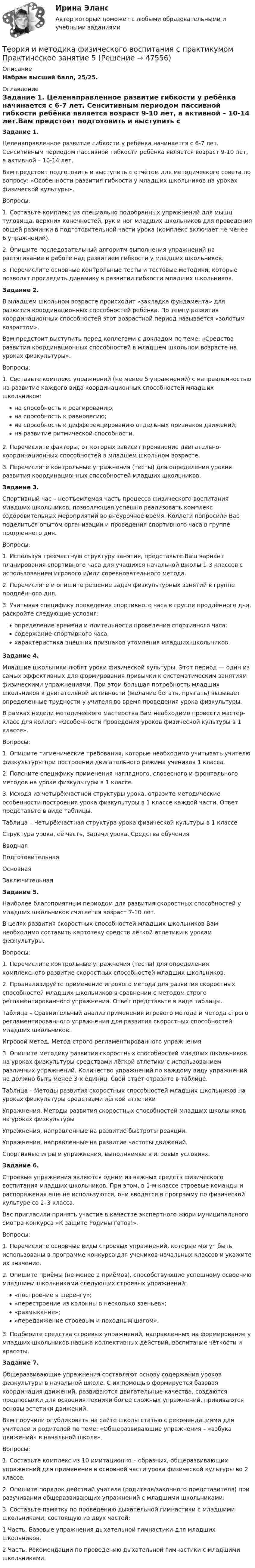      
            Описание
            Набран высший балл, 25/25. 
            Оглавление
            Задание 1. Целенаправленное развитие гибкости у ребёнка начинается с 6-7 лет. Сенситивным периодом пассивной гибкости ребёнка является возраст 9-10 лет, а активной – 10-14 лет.Вам предстоит подготовить и выступить с отчётом для методического совета по вопросу: «Особенности развития гибкости у младших школьников на уроках физической культуры».Вопросы:1.    Составьте комплекс из специально подобранных упражнений для мышц туловища, верхних конечностей, рук и ног младших школьников для проведения общей разминки в подготовительной части урока (комплекс включает не менее 6 упражнений).2.    Опишите последовательный алгоритм выполнения упражнений на растягивание в работе над развитием гибкости у младших школьников.3.    Перечислите основные контрольные тесты и тестовые методики, которые позволят проследить динамику в развитии гибкости младших школьников.Задание 2. В младшем школьном возрасте происходит «закладка фундамента» для развития координационных способностей ребёнка. По темпу развития координационных способностей этот возрастной период называется «золотым возрастом».Вам предстоит выступить перед коллегами с докладом по теме: «Средства развития координационных способностей в младшем школьном возрасте на уроках физкультуры».Вопросы:1. Составьте комплекс упражнений (не менее 5 упражнений) с направленностью на развитие каждого вида координационных способностей младших школьников:на способность к реагированию;на способность к равновесию;на способность к дифференцированию отдельных признаков движений;на развитие ритмической способности.2. Перечислите факторы, от которых зависит проявление дви­гательно-координационных способностей в младшем школьном возрасте.3. Перечислите контрольные упражнения (тесты) для опреде­ления уровня развития координационных способностей младших школьников.Задание 3.  Спортивный час – неотъемлемая часть процесса физического воспитания младших школьников, позволяющая успешно реализовать комплекс оздоровительных мероприятий во внеурочное время. Коллеги попросили Вас поделиться опытом организации и проведения спортивного часа в группе продленного дня.  Вопросы:1. Используя трёхчастную структуру занятия, представьте Ваш вариант планирования спортивного часа для учащихся начальной школы 1-3 классов с использованием игрового и/или соревновательного метода.2. Перечислите и опишите решение задач физкультурных занятий в группе продлённого дня.3.  Учитывая специфику проведения спортивного часа в группе продлённого дня, раскройте следующие условия:определение времени и длительности проведения спортивного часа;содержание спортивного часа;характеристика внешних признаков утомления младших школьников.Задание 4. Младшие школьники любят уроки физической культуры. Этот период — один из самых эффективных для формирования привычки к систематическим занятиям физическими упражнениями. При этом большая потребность младших школьников в двигательной активности (желание бегать, прыгать) вызывает определенные трудности у учителя во время проведения урока физкультуры.В рамках недели методического мастерства Вам необходимо провести мастер-класс для коллег: «Особенности проведения уроков физической культуры в 1 классе».Вопросы:1. Опишите гигиенические требования, которые необходимо учитывать учителю физкультуры при построении двигательного режима учеников 1 класса.2. Поясните специфику применения наглядного, словесного и фронтального методов на уроке физкультуры в 1 классе.3. Исходя из четырёхчастной структуры урока, отразите методические особенности построения урока физкультуры в 1 классе каждой части. Ответ представьте в виде таблицы.Таблица – Четырёхчастная структура урока физической культуры в 1 классеСтруктура урока, её часть,   Задачи урока,   Средства обученияВводнаяПодготовительнаяОсновнаяЗаключительнаяЗадание 5. Наиболее благоприятным периодом для развития скоростных способностей у младших школьников считается возраст 7-10 лет.В целях развития скоростных способностей младших школьников Вам необходимо составить картотеку средств лёгкой атлетики к урокам физкультуры.Вопросы:1. Перечислите контрольные упражнения (тесты) для определения комплексного развитие скоростных способностей младших школьников.2. Проанализируйте применение игрового метода для развития скоростных способностей младших школьников в сравнении с методом строго регламентированного упражнения. Ответ представьте в виде таблицы.Таблица – Сравнительный анализ применения игрового метода и метода строго регламентированного упражнения для развития скоростных способностей младших школьников.Игровой метод, Метод строго регламентированного упражнения3. Опишите методику развития скоростных способностей младших школьников на уроках физкультуры средствами лёгкой атлетики с использованием различных упражнений. Количество упражнений по каждому виду упражнений не должно быть менее 3-х единиц. Свой ответ отразите в таблице.Таблица – Методы развития скоростных способностей младших школьников на уроках физкультуры средствами лёгкой атлетикиУпражнения, Методы развития скоростных способностей младших школьников на уроках физкультурыУпражнения, направленные на развитие быстроты реакции.Упражнения, направленные на развитие частоты движений.Спортивные игры и упражнения, выполняемые в игровых условиях.Задание 6.Строевые упражнения являются одним из важных средств физического воспитания младших школьников. При этом, в 1-м классе строевые команды и распоряжения еще не используются, они вводятся в программу по физической культуре со 2–3 класса.Вас пригласили принять участие в качестве экспертного жюри муниципального смотра-конкурса «К защите Родины готов!».Вопросы:1. Перечислите основные виды строевых упражнений, которые могут быть использованы в программе конкурса для учеников начальных классов и укажите их значение.2. Опишите приёмы (не менее 2 приёмов), способствующие успешному освоению младшими школьниками следующих строевых упражнений:«построение в шеренгу»;«перестроение из колонны в несколько звеньев»;«размыкание»;«передвижение строевым и походным шагом».3. Подберите средства строевых упражнений, направленных на формирование у младших школьников навыка коллективных действий, воспитание чёткости и красоты.Задание 7.Общеразвивающие упражнения составляют основу содержания уроков физкультуры в начальной школе. С их помощью формируется базовая координация движений, развиваются двигательные качества, создаются предпосылки для освоения техники более сложных упражнений, прививаются основы эстетики движений.Вам поручили опубликовать на сайте школы статью с рекомендациями для учителей и родителей по теме: «Общеразвивающие упражнения – «азбука движений» в начальной школе».Вопросы:1. Составьте комплекс из 10 имитационно – образных, общеразвивающих упражнений для применения в основной части урока физической культуры во 2 классе.2. Опишите порядок действий учителя (родителя/законного представителя) при разучивании общеразвивающих упражнений с младшими школьниками.3. Составьте памятку по проведению дыхательной гимнастики с младшими школьниками, состоящую из двух частей:1 Часть. Базовые упражнения дыхательной гимнастики для младших школьников.2 Часть. Рекомендации по проведению дыхательной гимнастики с младшими школьниками. 
            
            
            Теория и методика физического воспитания с практикумом Практическое занятие 4. Задания 2 - 5Теория и методика физического воспитания с практикумом Практическое занятие 5Теория и методика физического воспитания с практикумом. Практическое занятие 5Теория и методика физического воспитания с практикумом Тестовые вопросы к разделу 2Теория и методика физического воспитания с практикумом Тестовые вопросы к разделу 3Теория и методика физического воспитания с практикумом Тестовые вопросы к разделу 4Теория и методика физической культуры 2Теория и методика физического воспитания с практикумом (ПНК, 2 часть) Практическое занятие 5Теория и методика физического воспитания с практикумом (ПНК, 2 часть) Тест №3Теория и методика физического воспитания с практикумом (ПНК, 2 часть) Тест №4Теория и методика физического воспитания с практикумом Практическое занятие 1. Задания 1 - 6Теория и методика физического воспитания с практикумом Практическое занятие 2Теория и методика физического воспитания с практикумом Практическое занятие 2. Задания 1 - 3, 5, 6Теория и методика физического воспитания с практикумом Практическое занятие 3