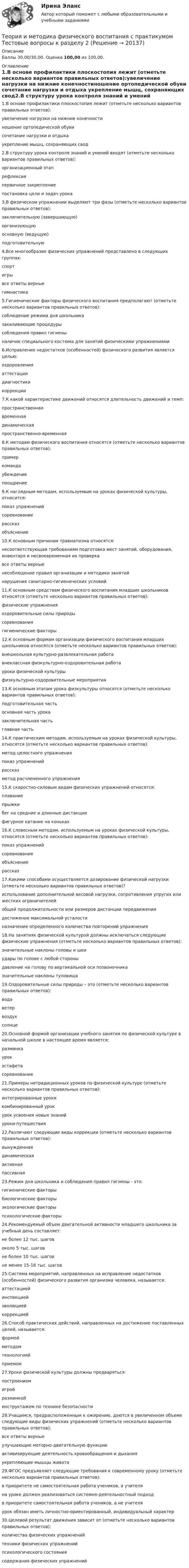      
          Описание
          Баллы 30,00/30,00. Оценка 100,00 из 100,00. 
          Оглавление
          1.В основе профилактики плоскостопия лежит (отметьте несколько вариантов правильных ответов):увеличение нагрузки на нижние конечностиношение ортопедической обуви сочетание нагрузки и отдыха укрепление мышц, сохраняющих свод2.В структуру урока контроля знаний и умений входят (отметьте несколько вариантов правильных ответов):организационный этап рефлексия первичное закреплениепостановка цели и задач урока 3.В физическом упражнении выделяют три фазы (отметьте несколько вариантов правильных ответов):заключительную (завершающую) организующуюосновную (ведущую) подготовительную4.Все многообразие физических упражнений представлено в следующих группах:спортигрывсе ответы верные гимнастика5.Гигиенические факторы физического воспитания предполагают (отметьте несколько вариантов правильных ответов):соблюдение режима дня школьника закаливающие процедурысоблюдения правил гигиены наличие специального костюма для занятий физическими упражнениями6.Исправление недостатков (особенностей) физического развития является целью:оздоровленияаттестациидиагностикикоррекции7.К какой характеристике движений относятся длительность движений и темп:пространственнаявременная динамическаяпространственно-временная8.К методам физического воспитания относятся (отметьте несколько вариантов правильных ответов):пример командаубеждение поощрение9.К наглядным методам, используемым на уроках физической культуры, относится:показ упражнений соревнованиерассказобъяснение10.К основным причинам травматизма относятся:несоответствующая требованиям подготовка мест занятий, оборудования, инвентаря и несвоевременная их проверкавсе ответы верные несоблюдение правил организации и методики занятийнарушение санитарно-гигиенических условий11.К основным средствам физического воспитания младших школьников относятся (отметьте несколько вариантов правильных ответов):физические упражнения оздоровительные силы природы соревнованиягигиенические факторы 12.К основным формам организации физического воспитания младших школьников относятся (отметьте несколько вариантов правильных ответов):внешкольная культурно-развлекательная работавнеклассная физкультурно-оздоровительная работа уроки физической культуры физкультурно-оздоровительные мероприятия13.К основным этапам урока физкультуры относятся (отметьте несколько вариантов правильных ответов):подготовительная часть основная часть урока заключительная часть главная часть14.К практическим методам, используемым на уроках физической культуры, относятся (отметьте несколько вариантов правильных ответов):метод целостного упражнения показ упражненийрассказметод расчлененного упражнения15.К скоростно-силовым видам физических упражнений относятся:плаваниепрыжки бег на средние и длинные дистанциифигурное катание на коньках16.К словесным методам, используемым на уроках физической культуры, относятся (отметьте несколько вариантов правильных ответов):показ упражненийсоревнованиеобъяснение рассказ17.Какими способами осуществляется дозирование физической нагрузки (отметьте несколько вариантов правильных ответов)?использование дополнительной весовой нагрузки, сопротивления упругих или жестких ограничителей общей продолжительности или размеров дистанции передвижения достижение максимальной усталостиназначение определенного количества повторений упражнения18.На занятиях физической культурой должны исключаться следующие физические упражнения (отметьте несколько вариантов правильных ответов):значительные наклоны головы и шеи удары по голове с любой стороны давление на голову по вертикальной оси позвоночника значительные наклоны туловища19.Оздоровительные силы природы – это (отметьте несколько вариантов правильных ответов):вода ветервоздух солнце20.Основной формой организации учебного занятия по физической культуре в начальной школе в настоящее время является:разминкаурок эстафетасоревнование21.Примеры нетрадиционных уроков по физической культуре (отметьте несколько вариантов правильных ответов):интегрированные уроки комбинированный урокурок усвоения новых знанийуроки-путешествия22.Различают следующие виды коррекции (отметьте несколько вариантов правильных ответов):вынужденнаядинамическаяактивная пассивная23.Режим дня школьника и соблюдения правил гигиены - это:гигиенические факторы биологические факторыэкологические факторыпсихологические факторы24.Рекомендуемый объем двигательной активности младшего школьника за учебный день составляет:не более 12 тыс. шаговоколо 5 тыс. шаговне более 10 тыс. шаговне менее 15-16 тыс. шагов25.Система мероприятий, направленных на исправление недостатков (особенностей) физического развития организма человека, называется:аттестациейинспекциейэволюциейкоррекцией26.Способ практических действий, направленных на достижение поставленных целей, называется:формойметодом технологиейприемом27.Уроки физической культуры должны предваряться:построениемигройразминкойинструктажем по технике безопасности28.Учащимся, предрасположенным к ожирению, даются в увеличенном объеме следующие виды физических упражнений (отметьте несколько вариантов правильных ответов):все ответы верные  улучшающие моторно-двигательную функциюактивизирующие деятельность кровообращения и дыханияукрепляющие мышцы живота29.ФГОС предъявляет следующие требования к современному уроку (отметьте несколько вариантов правильных ответов):в приоритете не самостоятельная работа учеников, а учителяна уроке должен реализоваться системно-деятельностный подход в приоритете самостоятельная работа учеников, а не учителя урок обязан иметь личностно-ориентированный, индивидуальный характер30.Целевой результат движения зависит от (отметьте несколько вариантов правильных ответов):количества физических упражненийтехники физических упражнений психологического состояниясодержания физических упражнений 
            
            
            Теория и методика физического воспитания с практикумом. Практическое занятие 5Теория и методика физического воспитания с практикумом Тестовые вопросы к разделу 2Теория и методика физического воспитания с практикумом Тестовые вопросы к разделу 3Теория и методика физического воспитания с практикумом Тестовые вопросы к разделу 4Теория и методика физической культуры 2Теория и методика физической культуры 2Теория и методика физической культуры 2Теория и методика физического воспитания с практикумом (ПНК, 2 часть) Тест №4Теория и методика физического воспитания с практикумом Практическое занятие 1. Задания 1 - 6Теория и методика физического воспитания с практикумом Практическое занятие 2Теория и методика физического воспитания с практикумом Практическое занятие 2. Задания 1 - 3, 5, 6Теория и методика физического воспитания с практикумом Практическое занятие 3Теория и методика физического воспитания с практикумом Практическое занятие 3. Задания 1 - 6Теория и методика физического воспитания с практикумом Практическое занятие 4. Задания 2 - 5
