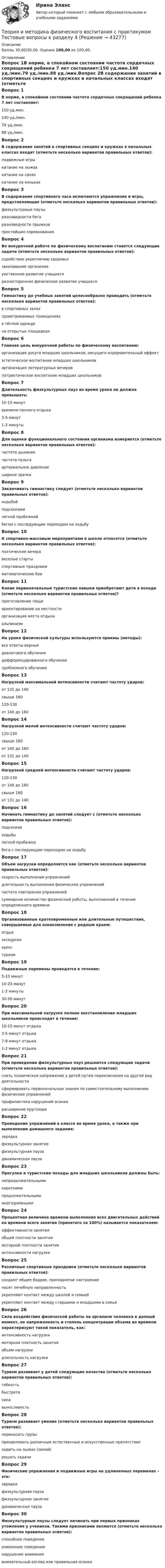      
          Описание
          Баллы 30,00/30,00. Оценка 100,00 из 100,00. 
          Оглавление
          Вопрос 1В норме, в спокойном состоянии частота сердечных сокращений ребенка 7 лет составляет:150 уд.мин.140 уд./мин.79 уд./мин.88 уд./мин.Вопрос 2В содержание занятий в спортивных секциях и кружках в начальных классах входят (отметьте несколько вариантов правильных ответов):подвижные игры катание на лыжах катание на саняхкатание на конькахВопрос 3В содержание спортивного часа включаются упражнения и игры, представляющие (отметьте несколько вариантов правильных ответов):физкультурные паузыразновидности бега разновидности прыжков простейшие соревнованияВопрос 4Во внеурочной работе по физическому воспитанию ставятся следующие задачи (отметьте несколько вариантов правильных ответов):содействие укреплению здоровья закаливание организма умственное развитие учащихсяразностороннее физическое развитие учащихсяВопрос 5Гимнастику до учебных занятий целесообразно проводить (отметьте несколько вариантов правильных ответов):в спортивных залах проветриваемых помещениях в тёплой одеждена открытых площадкахВопрос 6Главная цель внеурочной работы по физическому воспитанию:организация досуга младших школьников, несущего оздоровительный эффект эстетическое воспитание младших школьниковорганизация литературных вечеровпатриотическое воспитание младших школьниковВопрос 7Длительность физкультурных пауз во время урока не должна превышать:10-15 минутвремени полного отдыха3-5 минут 1-2 минутыВопрос 8Для оценки функционального состояния организма измеряется (отметьте несколько вариантов правильных ответов):частота дыханиячастота пульса артериальное давление ширина зрачкаВопрос 9Заканчивать гимнастику следует (отметьте несколько вариантов правильных ответов):ходьбойподскоками легкой пробежкойбегом с последующим переходом на ходьбуВопрос 10К спортивно-массовым мероприятиям в школе относятся (отметьте несколько вариантов правильных ответов):поэтические вечеравеселые старты спортивные праздники математические боиВопрос 11Какие первоначальные туристские навыки приобретают дети в походе (отметьте несколько вариантов правильных ответов)?приготовление пищи ориентирование на местности организация места отдыха альпинизмВопрос 12На уроке физической культуры используются приемы (методы):все ответы верные диалогового обучениядифференцированного обученияпроблемного обученияВопрос 13Нагрузкой максимальной интенсивности считают частоту ударов:от 131 до 140свыше 160 120-130от 140 до 160Вопрос 14Нагрузкой малой интенсивности считают частоту ударов:120-130 свыше 160от 140 до 160от 131 до 140Вопрос 15Нагрузкой средней интенсивности считают частоту ударов:120-130от 140 до 160свыше 160от 131 до 140Вопрос 16Начинать гимнастику до занятий следует с (отметьте несколько вариантов правильных ответов):подскоковходьбы легкой пробежки бега с последующим переходом на ходьбуВопрос 17Объем нагрузки определяется как (отметьте несколько вариантов правильных ответов):скорость выполнения упражненийдлительность выполнения физических упражнений частота повторения упражненийсуммарное количество физической работы, выполненной в течение определенного времениВопрос 18Организованные кратковременные или длительные путешествия, совершаемые для ознакомления с родным краем:отдыхэкскурсиякросстуризмВопрос 19Подвижные перемены проводятся в течение:5-10 минут10-20 минут1-2 минуты30-50 минутВопрос 20При максимальной нагрузке полное восстановление младших школьников происходит в течение:10-15 минут отдыха3-5 минут отдыха 7-8 минут отдыха1-2 минут отдыхаВопрос 21При проведении физкультурных пауз решаются следующие задачи (отметьте несколько вариантов правильных ответов):снять психическое напряжение у детей путем переключения на другой вид деятельности сформировать первоначальные знания по самостоятельному выполнению физических упражнений профилактика нарушений осанки расширение кругозораВопрос 22Проведение упражнений в классе во время урока, а также при выполнении домашнего задания:зарядкафизкультурное занятиефизкультурная пауза динамическая паузаВопрос 23Прогулки и туристские походы для младших школьников должны быть:непродолжительными короткимипродолжительнымимногодневнымиВопрос 24Процентная величина времени выполнения всех двигательных действий ко времени всего занятия (принятого за 100%) называется показателем:эффективности занятияобщей плотности занятиямоторной плотности занятия интенсивности нагрузкиВопрос 25Различные спортивные праздники (отметьте несколько вариантов правильных ответов):создают общее бодрое, приподнятое настроение носят лечебную направленностьукрепляют контакт между школой и семьей укрепляют контакт между старшими и младшими в семьеВопрос 26Сила воздействия физической работы на организм человека в данный момент, ее напряженность и степень концентрации объема во времени характеризуют такой показатель, как:интенсивность нагрузки моторная плотность занятияобъем нагрузкидлительность нагрузкиВопрос 27Туризм развивает у детей следующие качества (отметьте несколько вариантов правильных ответов):гибкостьбыстрота сила выносливостьВопрос 28Туризм развивает умения (отметьте несколько вариантов правильных ответов):переносить грузы преодолевать различные естественные и искусственные препятствия ходить на лыжах (зимой) решать задачиВопрос 29Физические упражнения и подвижные игры на удлиненных переменах – это:зарядкафизкультурная паузафизкультурное занятиединамическая паузаВопрос 30Физкультурные паузы следует начинать при первых признаках утомления у учеников. Такими признаками являются (отметьте несколько вариантов правильных ответов):спокойное поведениеизменение поведения нарушение внимания внимательный взгляд или правильная осанка 
            
            
            Теория и методика физического воспитания с практикумом Тестовые вопросы к разделу 3Теория и методика физического воспитания с практикумом Тестовые вопросы к разделу 4Теория и методика физической культуры 2Теория и методика физической культуры 2Теория и методика физической культуры 2Теория и методика физической культуры 2Теория и методика физической культуры 2. Практическое задание. РосдистантТеория и методика физического воспитания с практикумом Практическое занятие 2Теория и методика физического воспитания с практикумом Практическое занятие 2. Задания 1 - 3, 5, 6Теория и методика физического воспитания с практикумом Практическое занятие 3Теория и методика физического воспитания с практикумом Практическое занятие 3. Задания 1 - 6Теория и методика физического воспитания с практикумом Практическое занятие 4. Задания 2 - 5Теория и методика физического воспитания с практикумом Практическое занятие 5Теория и методика физического воспитания с практикумом. Практическое занятие 5