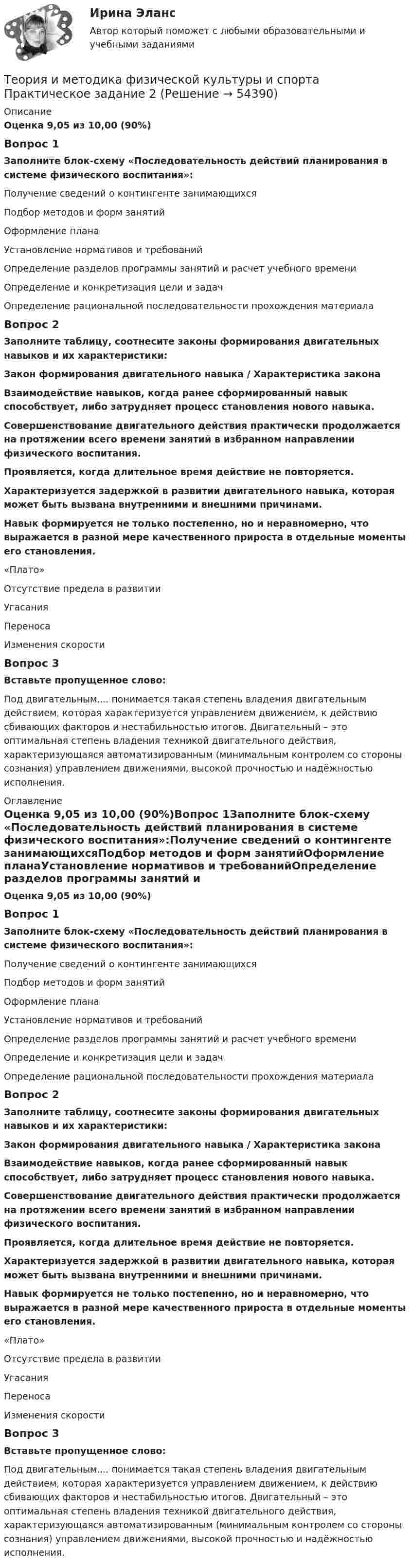      
            Описание
            Оценка 9,05 из 10,00 (90%)Вопрос 1Заполните блок-схему «Последовательность действий планирования в системе физического воспитания»:Получение сведений о контингенте занимающихсяПодбор методов и форм занятийОформление планаУстановление нормативов и требованийОпределение разделов программы занятий и расчет учебного времениОпределение и конкретизация цели и задачОпределение рациональной последовательности прохождения материалаВопрос 2Заполните таблицу, соотнесите законы формирования двигательных навыков и их характеристики: Закон формирования двигательного навыка   /  Характеристика закона Взаимодействие навыков, когда ранее сформированный навык способствует, либо затрудняет процесс становления нового навыка. Совершенствование двигательного действия практически продолжается на протяжении всего времени занятий в избранном направлении физического воспитания.Проявляется, когда длительное время действие не повторяется.Характеризуется задержкой в развитии двигательного навыка, которая может быть вызвана внутренними и внешними причинами.Навык формируется не только постепенно, но и неравномерно, что выражается в разной мере качественного прироста в отдельные моменты его становления.«Плато»Отсутствие предела в развитииУгасанияПереносаИзменения скоростиВопрос 3Вставьте пропущенное слово: Под двигательным.... понимается такая степень владения двигательным действием, которая характеризуется управлением движением, к действию сбивающих факторов и нестабильностью итогов. Двигательный   – это оптимальная степень владения техникой двигательного действия, характеризующаяся автоматизированным (минимальным контролем со стороны сознания) управлением движениями, высокой прочностью и надёжностью исполнения. 
            Оглавление
            Оценка 9,05 из 10,00 (90%)Вопрос 1Заполните блок-схему «Последовательность действий планирования в системе физического воспитания»:Получение сведений о контингенте занимающихсяПодбор методов и форм занятийОформление планаУстановление нормативов и требованийОпределение разделов программы занятий и расчет учебного времениОпределение и конкретизация цели и задачОпределение рациональной последовательности прохождения материалаВопрос 2Заполните таблицу, соотнесите законы формирования двигательных навыков и их характеристики: Закон формирования двигательного навыка / Характеристика закона Взаимодействие навыков, когда ранее сформированный навык способствует, либо затрудняет процесс становления нового навыка. Совершенствование двигательного действия практически продолжается на протяжении всего времени занятий в избранном направлении физического воспитания.Проявляется, когда длительное время действие не повторяется.Характеризуется задержкой в развитии двигательного навыка, которая может быть вызвана внутренними и внешними причинами.Навык формируется не только постепенно, но и неравномерно, что выражается в разной мере качественного прироста в отдельные моменты его становления.«Плато»Отсутствие предела в развитииУгасанияПереносаИзменения скоростиВопрос 3Вставьте пропущенное слово: Под двигательным.... понимается такая степень владения двигательным действием, которая характеризуется управлением движением, к действию сбивающих факторов и нестабильностью итогов. Двигательный   – это оптимальная степень владения техникой двигательного действия, характеризующаяся автоматизированным (минимальным контролем со стороны сознания) управлением движениями, высокой прочностью и надёжностью исполнения. 
            
            
            Теория и методика физической культуры и спорта (кроссворд)  НСПКТеория и методика физической культуры и спорта Практическое задание 2 Теория и методика физической культуры и спорта  ТЕСТ-1Теория и методика физической культуры и спорта  ТЕСТ-10Теория и методика физической культуры и спорта  ТЕСТ-2Теория и методика физической культуры и спорта  ТЕСТ-3Теория и методика физической культуры и спорта  ТЕСТ-4Теория и методика физического воспитания с практикумом Тестовые вопросы к разделу 2Теория и методика физического воспитания с практикумом Тестовые вопросы к разделу 3Теория и методика физического воспитания с практикумом Тестовые вопросы к разделу 4Теория и методика физической культуры 2Теория и методика физической культуры 2Теория и методика физической культуры 2Теория и методика физической культуры 2