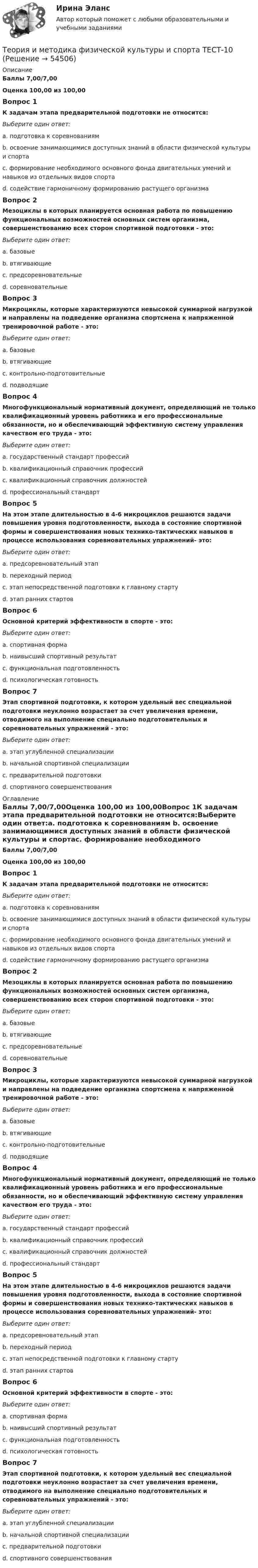      
            Описание
            Баллы 7,00/7,00Оценка 100,00 из 100,00Вопрос 1К задачам этапа предварительной подготовки не относится:Выберите один ответ:a. подготовка к соревнованиям b. освоение занимающимися доступных знаний в области физической культуры и спортаc. формирование необходимого основного фонда двигательных умений и навыков из отдельных видов спортаd. содействие гармоничному формированию растущего организмаВопрос 2Мезоциклы в которых планируется основная работа по повышению функциональных возможностей основных систем организма, совершенствованию всех сторон спортивной подготовки - это:Выберите один ответ:a. базовые b. втягивающиеc. предсоревновательныеd. соревновательныеВопрос 3Микроциклы, которые характеризуются невысокой суммарной нагрузкой и направлены на подведение организма спортсмена к напряженной тренировочной работе - это:Выберите один ответ:a. базовыеb. втягивающие c. контрольно-подготовительныеd. подводящиеВопрос 4Многофункциональный нормативный документ, определяющий не только квалификационный уровень работника и его профессиональные обязанности, но и обеспечивающий эффективную систему управления качеством его труда - это:Выберите один ответ:a. государственный стандарт профессийb. квалификационный справочник профессийc. квалификационный справочник должностейd. профессиональный стандарт Вопрос 5На этом этапе длительностью в 4-6 микроциклов решаются задачи повышения уровня подготовленности, выхода в состояние спортивной формы и совершенствования новых технико-тактических навыков в процессе использования соревновательных упражнений- это:Выберите один ответ:a. предсоревновательный этапb. переходный периодc. этап непосредственной подготовки к главному стартуd. этап ранних стартов Вопрос 6Основной критерий эффективности в спорте - это:Выберите один ответ:a. спортивная формаb. наивысший спортивный результат c. функциональная подготовленностьd. психологическая готовностьВопрос 7Этап спортивной подготовки, к котором удельный вес специальной подготовки неуклонно возрастает за счет увеличения времени, отводимого на выполнение специально подготовительных и соревновательных упражнений - это:Выберите один ответ:a. этап углубленной специализации b. начальной спортивной специализацииc. предварительной подготовкиd. спортивного совершенствования 
            Оглавление
            Баллы 7,00/7,00Оценка 100,00 из 100,00Вопрос 1К задачам этапа предварительной подготовки не относится:Выберите один ответ:a. подготовка к соревнованиям b. освоение занимающимися доступных знаний в области физической культуры и спортаc. формирование необходимого основного фонда двигательных умений и навыков из отдельных видов спортаd. содействие гармоничному формированию растущего организмаВопрос 2Мезоциклы в которых планируется основная работа по повышению функциональных возможностей основных систем организма, совершенствованию всех сторон спортивной подготовки - это:Выберите один ответ:a. базовые b. втягивающиеc. предсоревновательныеd. соревновательныеВопрос 3Микроциклы, которые характеризуются невысокой суммарной нагрузкой и направлены на подведение организма спортсмена к напряженной тренировочной работе - это:Выберите один ответ:a. базовыеb. втягивающие c. контрольно-подготовительныеd. подводящиеВопрос 4Многофункциональный нормативный документ, определяющий не только квалификационный уровень работника и его профессиональные обязанности, но и обеспечивающий эффективную систему управления качеством его труда - это:Выберите один ответ:a. государственный стандарт профессийb. квалификационный справочник профессийc. квалификационный справочник должностейd. профессиональный стандарт Вопрос 5На этом этапе длительностью в 4-6 микроциклов решаются задачи повышения уровня подготовленности, выхода в состояние спортивной формы и совершенствования новых технико-тактических навыков в процессе использования соревновательных упражнений- это:Выберите один ответ:a. предсоревновательный этапb. переходный периодc. этап непосредственной подготовки к главному стартуd. этап ранних стартов Вопрос 6Основной критерий эффективности в спорте - это:Выберите один ответ:a. спортивная формаb. наивысший спортивный результат c. функциональная подготовленностьd. психологическая готовностьВопрос 7Этап спортивной подготовки, к котором удельный вес специальной подготовки неуклонно возрастает за счет увеличения времени, отводимого на выполнение специально подготовительных и соревновательных упражнений - это:Выберите один ответ:a. этап углубленной специализации b. начальной спортивной специализацииc. предварительной подготовкиd. спортивного совершенствования 
            
            
            Теория и методика физической культуры и спорта  ТЕСТ-1Теория и методика физической культуры и спорта  ТЕСТ-10Теория и методика физической культуры и спорта  ТЕСТ-2Теория и методика физической культуры и спорта  ТЕСТ-3Теория и методика физической культуры и спорта  ТЕСТ-4Теория и методика физической культуры и спорта ТЕСТ-5 Теория и методика физической культуры и спорта ТЕСТ-6Теория и методика физического воспитания с практикумом Тестовые вопросы к разделу 4Теория и методика физической культуры 2Теория и методика физической культуры 2Теория и методика физической культуры 2Теория и методика физической культуры 2Теория и методика физической культуры 2. Практическое задание. РосдистантТеория и методика физической культуры и спорта (кроссворд)  НСПК