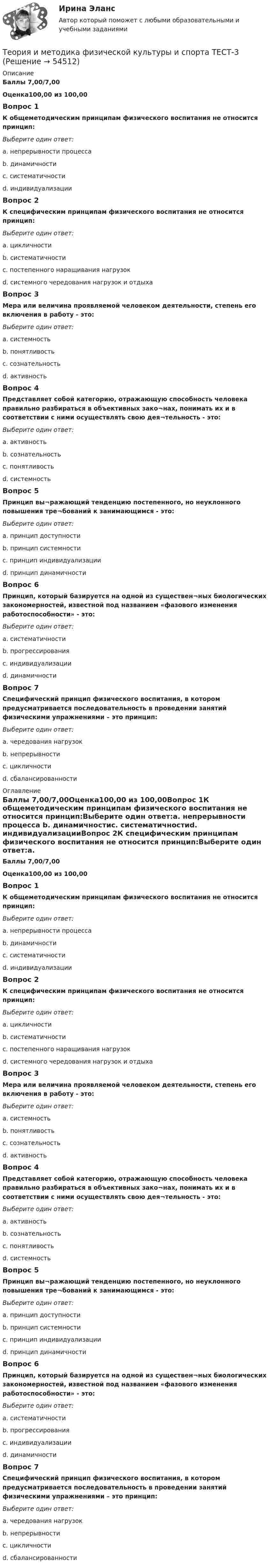      
            Описание
            Баллы 7,00/7,00Оценка100,00 из 100,00Вопрос 1К общеметодическим принципам физического воспитания не относится принцип:Выберите один ответ:a. непрерывности процесса b. динамичностиc. систематичностиd. индивидуализацииВопрос 2К специфическим принципам физического воспитания не относится принцип:Выберите один ответ:a. цикличностиb. систематичности c. постепенного наращивания нагрузокd. системного чередования нагрузок и отдыхаВопрос 3Мера или величина проявляемой человеком деятельности, степень его включения в работу - это:Выберите один ответ:a. системностьb. понятливостьc. сознательностьd. активность Вопрос 4Представляет собой категорию, отражающую способность человека правильно разбираться в объективных зако¬нах, понимать их и в соответствии с ними осуществлять свою дея¬тельность - это:Выберите один ответ:a. активностьb. сознательность c. понятливостьd. системностьВопрос 5Принцип вы¬ражающий тенденцию постепенного, но неуклонного повышения тре¬бований к занимающимся - это:Выберите один ответ:a. принцип доступностиb. принцип системностиc. принцип индивидуализацииd. принцип динамичности Вопрос 6Принцип, который базируется на одной из существен¬ных биологических закономерностей, известной под названием «фазового изменения работоспособности» - это:Выберите один ответ:a. систематичности b. прогрессированияc. индивидуализацииd. динамичностиВопрос 7Специфический принцип физического воспитания, в котором предусматривается последовательность в проведении занятий физическими упражнениями – это принцип:Выберите один ответ:a. чередования нагрузокb. непрерывности c. цикличностиd. сбалансированности 
            Оглавление
            Баллы 7,00/7,00Оценка100,00 из 100,00Вопрос 1К общеметодическим принципам физического воспитания не относится принцип:Выберите один ответ:a. непрерывности процесса b. динамичностиc. систематичностиd. индивидуализацииВопрос 2К специфическим принципам физического воспитания не относится принцип:Выберите один ответ:a. цикличностиb. систематичности c. постепенного наращивания нагрузокd. системного чередования нагрузок и отдыхаВопрос 3Мера или величина проявляемой человеком деятельности, степень его включения в работу - это:Выберите один ответ:a. системностьb. понятливостьc. сознательностьd. активность Вопрос 4Представляет собой категорию, отражающую способность человека правильно разбираться в объективных зако¬нах, понимать их и в соответствии с ними осуществлять свою дея¬тельность - это:Выберите один ответ:a. активностьb. сознательность c. понятливостьd. системностьВопрос 5Принцип вы¬ражающий тенденцию постепенного, но неуклонного повышения тре¬бований к занимающимся - это:Выберите один ответ:a. принцип доступностиb. принцип системностиc. принцип индивидуализацииd. принцип динамичности Вопрос 6Принцип, который базируется на одной из существен¬ных биологических закономерностей, известной под названием «фазового изменения работоспособности» - это:Выберите один ответ:a. систематичности b. прогрессированияc. индивидуализацииd. динамичностиВопрос 7Специфический принцип физического воспитания, в котором предусматривается последовательность в проведении занятий физическими упражнениями – это принцип:Выберите один ответ:a. чередования нагрузокb. непрерывности c. цикличностиd. сбалансированности 
            
            
            Теория и методика физической культуры и спорта  ТЕСТ-2Теория и методика физической культуры и спорта  ТЕСТ-3Теория и методика физической культуры и спорта  ТЕСТ-4Теория и методика физической культуры и спорта ТЕСТ-5 Теория и методика физической культуры и спорта ТЕСТ-6Теория и методика физической культуры и спорта  ТЕСТ-7Теория и методика физической культуры и спорта  ТЕСТ-8Теория и методика физической культуры 2Теория и методика физической культуры 2Теория и методика физической культуры 2Теория и методика физической культуры 2. Практическое задание. РосдистантТеория и методика физической культуры и спорта (кроссворд)  НСПКТеория и методика физической культуры и спорта Практическое задание 2 Теория и методика физической культуры и спорта  ТЕСТ-1