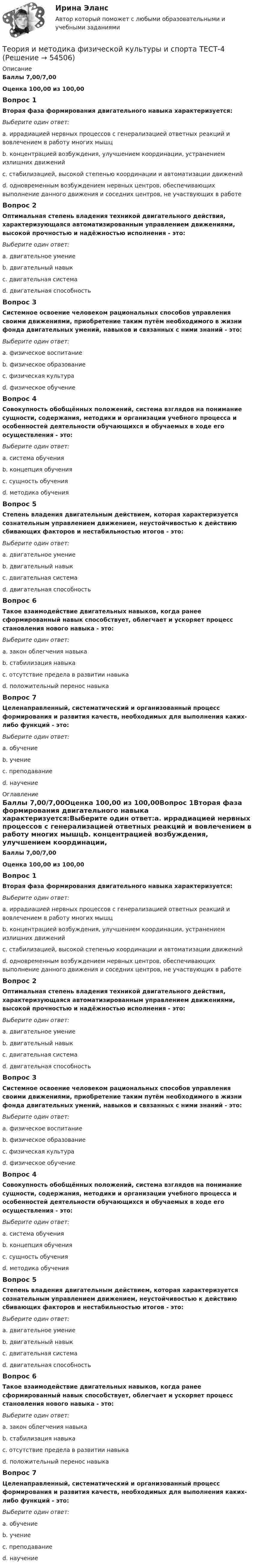      
            Описание
            Баллы 7,00/7,00Оценка 100,00 из 100,00Вопрос 1Вторая фаза формирования двигательного навыка характеризуется:Выберите один ответ:a. иррадиацией нервных процессов с генерализацией ответных реакций и вовлечением в работу многих мышцb. концентрацией возбуждения, улучшением координации, устранением излишних движений c. стабилизацией, высокой степенью координации и автоматизации движенийd. одновременным возбуждением нервных центров, обеспечивающих выполнение данного движения и соседних центров, не участвующих в работеВопрос 2Оптимальная степень владения техникой двигательного действия, характеризующаяся автоматизированным управлением движениями, высокой прочностью и надёжностью исполнения - это:Выберите один ответ:a. двигательное умениеb. двигательный навык c. двигательная системаd. двигательная способностьВопрос 3Системное освоение человеком рациональных способов управления своими движениями, приобретение таким путём необходимого в жизни фонда двигательных умений, навыков и связанных с ними знаний - это:Выберите один ответ:a. физическое воспитаниеb. физическое образование c. физическая культураd. физическое обучениеВопрос 4Совокупность обобщённых положений, система взглядов на понимание сущности, содержания, методики и организации учебного процесса и особенностей деятельности обучающихся и обучаемых в ходе его осуществления - это:Выберите один ответ:a. система обученияb. концепция обучения c. сущность обученияd. методика обученияВопрос 5Степень владения двигательным действием, которая характеризуется сознательным управлением движением, неустойчивостью к действию сбивающих факторов и нестабильностью итогов - это:Выберите один ответ:a. двигательное умение b. двигательный навыкc. двигательная системаd. двигательная способностьВопрос 6Такое взаимодействие двигательных навыков, когда ранее сформированный навык способствует, облегчает и ускоряет процесс становления нового навыка - это:Выберите один ответ:a. закон облегчения навыкаb. стабилизация навыкаc. отсутствие предела в развитии навыкаd. положительный перенос навыка Вопрос 7Целенаправленный, систематический и организованный процесс формирования и развития качеств, необходимых для выполнения каких-либо функций - это:Выберите один ответ:a. обучение b. учениеc. преподаваниеd. научение 
            Оглавление
            Баллы 7,00/7,00Оценка 100,00 из 100,00Вопрос 1Вторая фаза формирования двигательного навыка характеризуется:Выберите один ответ:a. иррадиацией нервных процессов с генерализацией ответных реакций и вовлечением в работу многих мышцb. концентрацией возбуждения, улучшением координации, устранением излишних движений c. стабилизацией, высокой степенью координации и автоматизации движенийd. одновременным возбуждением нервных центров, обеспечивающих выполнение данного движения и соседних центров, не участвующих в работеВопрос 2Оптимальная степень владения техникой двигательного действия, характеризующаяся автоматизированным управлением движениями, высокой прочностью и надёжностью исполнения - это:Выберите один ответ:a. двигательное умениеb. двигательный навык c. двигательная системаd. двигательная способностьВопрос 3Системное освоение человеком рациональных способов управления своими движениями, приобретение таким путём необходимого в жизни фонда двигательных умений, навыков и связанных с ними знаний - это:Выберите один ответ:a. физическое воспитаниеb. физическое образование c. физическая культураd. физическое обучениеВопрос 4Совокупность обобщённых положений, система взглядов на понимание сущности, содержания, методики и организации учебного процесса и особенностей деятельности обучающихся и обучаемых в ходе его осуществления - это:Выберите один ответ:a. система обученияb. концепция обучения c. сущность обученияd. методика обученияВопрос 5Степень владения двигательным действием, которая характеризуется сознательным управлением движением, неустойчивостью к действию сбивающих факторов и нестабильностью итогов - это:Выберите один ответ:a. двигательное умение b. двигательный навыкc. двигательная системаd. двигательная способностьВопрос 6Такое взаимодействие двигательных навыков, когда ранее сформированный навык способствует, облегчает и ускоряет процесс становления нового навыка - это:Выберите один ответ:a. закон облегчения навыкаb. стабилизация навыкаc. отсутствие предела в развитии навыкаd. положительный перенос навыка Вопрос 7Целенаправленный, систематический и организованный процесс формирования и развития качеств, необходимых для выполнения каких-либо функций - это:Выберите один ответ:a. обучение b. учениеc. преподаваниеd. научение 
            
            
            Теория и методика физической культуры и спорта  ТЕСТ-3Теория и методика физической культуры и спорта  ТЕСТ-4Теория и методика физической культуры и спорта ТЕСТ-5 Теория и методика физической культуры и спорта ТЕСТ-6Теория и методика физической культуры и спорта  ТЕСТ-7Теория и методика физической культуры и спорта  ТЕСТ-8Теория и методика физической культуры и спорта  ТЕСТ-9Теория и методика физической культуры 2Теория и методика физической культуры 2Теория и методика физической культуры 2. Практическое задание. РосдистантТеория и методика физической культуры и спорта (кроссворд)  НСПКТеория и методика физической культуры и спорта Практическое задание 2 Теория и методика физической культуры и спорта  ТЕСТ-1Теория и методика физической культуры и спорта  ТЕСТ-10