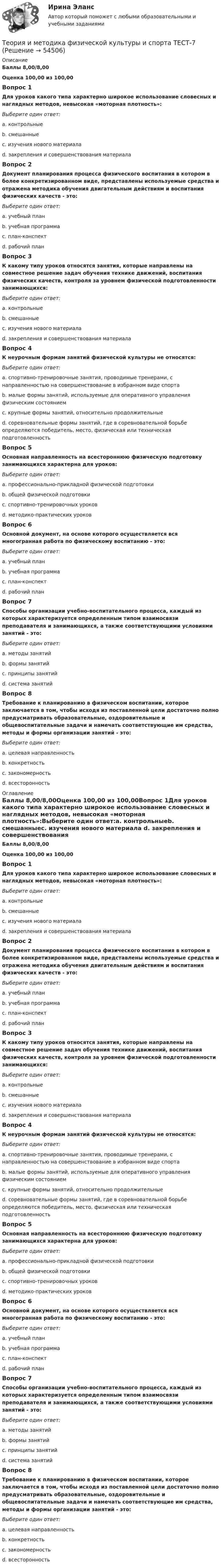      
            Описание
            Баллы 8,00/8,00Оценка 100,00 из 100,00Вопрос 1Для уроков какого типа характерно широкое использование словесных и наглядных методов, невысокая «моторная плотность»:Выберите один ответ:a. контрольныеb. смешанныеc. изучения нового материала d. закрепления и совершенствования материалаВопрос 2Документ планирования процесса физического воспитания в котором в более конкретизированном виде, представлены используемые средства и отражена методика обучения двигательным действиям и воспитания физических качеств - это:Выберите один ответ:a. учебный планb. учебная программаc. план-конспектd. рабочий план Вопрос 3К какому типу уроков относятся занятия, которые направлены на совместное решение задач обучения технике движений, воспитания физических качеств, контроля за уровнем физической подготовленности занимающихся:Выберите один ответ:a. контрольныеb. смешанные c. изучения нового материалаd. закрепления и совершенствования материалаВопрос 4К неурочным формам занятий физической культуры не относятся:Выберите один ответ:a. спортивно-тренировочные занятия, проводимые тренерами, с направленностью на совершенствование в избранном виде спорта b. малые формы занятий, используемые для оперативного управления физическим состояниемc. крупные формы занятий, относительно продолжительныеd. соревновательные формы занятий, где в соревновательной борьбе определяются победитель, место, физическая или техническая подготовленностьВопрос 5Основная направленность на всестороннюю физическую подготовку занимающихся характерна для уроков:Выберите один ответ:a. профессионально-прикладной физической подготовкиb. общей физической подготовки c. спортивно-тренировочных уроковd. методико-практических уроковВопрос 6Основной документ, на основе которого осуществляется вся многогранная работа по физическому воспитанию - это:Выберите один ответ:a. учебный план b. учебная программаc. план-конспектd. рабочий планВопрос 7Способы организации учебно-воспитательного процесса, каждый из которых характеризуется определенным типом взаимосвязи преподавателя и занимающихся, а также соответствующими условиями занятий - это:Выберите один ответ:a. методы занятийb. формы занятий c. принципы занятийd. система занятийВопрос 8Требование к планированию в физическом воспитании, которое заключается в том, чтобы исходя из поставленной цели достаточно полно предусматривать образовательные, оздоровительные и общевоспитательные задачи и намечать соответствующие им средства, методы и формы организации занятий - это:Выберите один ответ:a. целевая направленностьb. конкретностьc. закономерностьd. всесторонность  
            Оглавление
            Баллы 8,00/8,00Оценка 100,00 из 100,00Вопрос 1Для уроков какого типа характерно широкое использование словесных и наглядных методов, невысокая «моторная плотность»:Выберите один ответ:a. контрольныеb. смешанныеc. изучения нового материала d. закрепления и совершенствования материалаВопрос 2Документ планирования процесса физического воспитания в котором в более конкретизированном виде, представлены используемые средства и отражена методика обучения двигательным действиям и воспитания физических качеств - это:Выберите один ответ:a. учебный планb. учебная программаc. план-конспектd. рабочий план Вопрос 3К какому типу уроков относятся занятия, которые направлены на совместное решение задач обучения технике движений, воспитания физических качеств, контроля за уровнем физической подготовленности занимающихся:Выберите один ответ:a. контрольныеb. смешанные c. изучения нового материалаd. закрепления и совершенствования материалаВопрос 4К неурочным формам занятий физической культуры не относятся:Выберите один ответ:a. спортивно-тренировочные занятия, проводимые тренерами, с направленностью на совершенствование в избранном виде спорта b. малые формы занятий, используемые для оперативного управления физическим состояниемc. крупные формы занятий, относительно продолжительныеd. соревновательные формы занятий, где в соревновательной борьбе определяются победитель, место, физическая или техническая подготовленностьВопрос 5Основная направленность на всестороннюю физическую подготовку занимающихся характерна для уроков:Выберите один ответ:a. профессионально-прикладной физической подготовкиb. общей физической подготовки c. спортивно-тренировочных уроковd. методико-практических уроковВопрос 6Основной документ, на основе которого осуществляется вся многогранная работа по физическому воспитанию - это:Выберите один ответ:a. учебный план b. учебная программаc. план-конспектd. рабочий планВопрос 7Способы организации учебно-воспитательного процесса, каждый из которых характеризуется определенным типом взаимосвязи преподавателя и занимающихся, а также соответствующими условиями занятий - это:Выберите один ответ:a. методы занятийb. формы занятий c. принципы занятийd. система занятийВопрос 8Требование к планированию в физическом воспитании, которое заключается в том, чтобы исходя из поставленной цели достаточно полно предусматривать образовательные, оздоровительные и общевоспитательные задачи и намечать соответствующие им средства, методы и формы организации занятий - это:Выберите один ответ:a. целевая направленностьb. конкретностьc. закономерностьd. всесторонность  
            
            
            Теория и методика физической культуры и спорта ТЕСТ-6Теория и методика физической культуры и спорта  ТЕСТ-7Теория и методика физической культуры и спорта  ТЕСТ-8Теория и методика физической культуры и спорта  ТЕСТ-9Теория и методика физической рекреации и туризмаТеория и методика физической рекреации и туризма Теория и методика физической рекреации и туризма сдо росдистантТеория и методика физической культуры и спорта (кроссворд)  НСПКТеория и методика физической культуры и спорта Практическое задание 2 Теория и методика физической культуры и спорта  ТЕСТ-1Теория и методика физической культуры и спорта  ТЕСТ-10Теория и методика физической культуры и спорта  ТЕСТ-2Теория и методика физической культуры и спорта  ТЕСТ-3Теория и методика физической культуры и спорта  ТЕСТ-4