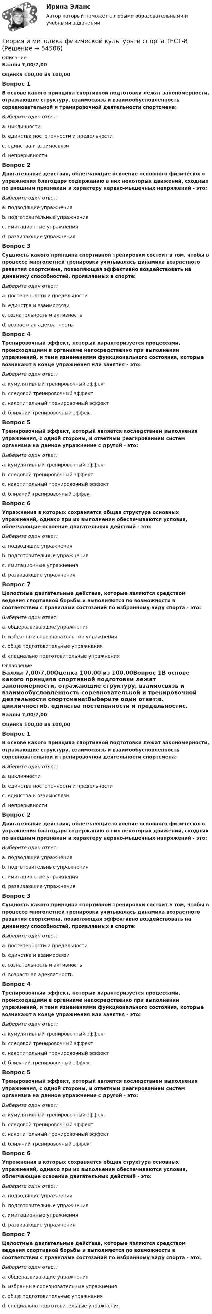      
            Описание
            Баллы 7,00/7,00Оценка 100,00 из 100,00Вопрос 1В основе какого принципа спортивной подготовки лежат закономерности, отражающие структуру, взаимосвязь и взаимообусловленность соревновательной и тренировочной деятельности спортсмена:Выберите один ответ:a. цикличностиb. единства постепенности и предельностиc. единства и взаимосвязи d. непрерывностиВопрос 2Двигательные действия, облегчающие освоение основного физического упражнения благодаря содержанию в них некоторых движений, сходных по внешним признакам и характеру нервно-мышечных напряжений - это:Выберите один ответ:a. подводящие упражнения b. подготовительные упражненияc. имитационные упражненияd. развивающие упражненияВопрос 3Сущность какого принципа спортивной тренировки состоит в том, чтобы в процессе многолетней тренировки учитывалась динамика возрастного развития спортсмена, позволяющая эффективно воздействовать на динамику способностей, проявляемых в спорте:Выберите один ответ:a. постепенности и предельностиb. единства и взаимосвязиc. сознательность и активностьd. возрастная адекватность Вопрос 4Тренировочный эффект, который характеризуется процессами, происходящими в организме непосредственно при выполнении упражнений, и теми изменениями функционального состояния, которые возникают в конце упражнения или занятия - это:Выберите один ответ:a. кумулятивный тренировочный эффектb. следовой тренировочный эффектc. накопительный тренировочный эффектd. ближний тренировочный эффект Вопрос 5Тренировочный эффект, который является последствием выполнения упражнения, с одной стороны, и ответным реагированием систем организма на данное упражнение с другой - это:Выберите один ответ:a. кумулятивный тренировочный эффектb. следовой тренировочный эффект c. накопительный тренировочный эффектd. ближний тренировочный эффектВопрос 6Упражнения в которых сохраняется общая структура основных упражнений, однако при их выполнении обеспечиваются условия, облегчающие освоение двигательных действий - это:Выберите один ответ:a. подводящие упражненияb. подготовительные упражненияc. имитационные упражнения d. развивающие упражненияВопрос 7Целостные двигательные действия, которые являются средством ведения спортивной борьбы и выполняются по возможности в соответствии с правилами состязаний по избранному виду спорта - это:Выберите один ответ:a. общеразвивающие упражненияb. избранные соревновательные упражнения c. обще подготовительные упражненияd. специально подготовительные упражнения 
            Оглавление
            Баллы 7,00/7,00Оценка 100,00 из 100,00Вопрос 1В основе какого принципа спортивной подготовки лежат закономерности, отражающие структуру, взаимосвязь и взаимообусловленность соревновательной и тренировочной деятельности спортсмена:Выберите один ответ:a. цикличностиb. единства постепенности и предельностиc. единства и взаимосвязи d. непрерывностиВопрос 2Двигательные действия, облегчающие освоение основного физического упражнения благодаря содержанию в них некоторых движений, сходных по внешним признакам и характеру нервно-мышечных напряжений - это:Выберите один ответ:a. подводящие упражнения b. подготовительные упражненияc. имитационные упражненияd. развивающие упражненияВопрос 3Сущность какого принципа спортивной тренировки состоит в том, чтобы в процессе многолетней тренировки учитывалась динамика возрастного развития спортсмена, позволяющая эффективно воздействовать на динамику способностей, проявляемых в спорте:Выберите один ответ:a. постепенности и предельностиb. единства и взаимосвязиc. сознательность и активностьd. возрастная адекватность Вопрос 4Тренировочный эффект, который характеризуется процессами, происходящими в организме непосредственно при выполнении упражнений, и теми изменениями функционального состояния, которые возникают в конце упражнения или занятия - это:Выберите один ответ:a. кумулятивный тренировочный эффектb. следовой тренировочный эффектc. накопительный тренировочный эффектd. ближний тренировочный эффект Вопрос 5Тренировочный эффект, который является последствием выполнения упражнения, с одной стороны, и ответным реагированием систем организма на данное упражнение с другой - это:Выберите один ответ:a. кумулятивный тренировочный эффектb. следовой тренировочный эффект c. накопительный тренировочный эффектd. ближний тренировочный эффектВопрос 6Упражнения в которых сохраняется общая структура основных упражнений, однако при их выполнении обеспечиваются условия, облегчающие освоение двигательных действий - это:Выберите один ответ:a. подводящие упражненияb. подготовительные упражненияc. имитационные упражнения d. развивающие упражненияВопрос 7Целостные двигательные действия, которые являются средством ведения спортивной борьбы и выполняются по возможности в соответствии с правилами состязаний по избранному виду спорта - это:Выберите один ответ:a. общеразвивающие упражненияb. избранные соревновательные упражнения c. обще подготовительные упражненияd. специально подготовительные упражнения 
            
            
            Теория и методика физической культуры и спорта  ТЕСТ-7Теория и методика физической культуры и спорта  ТЕСТ-8Теория и методика физической культуры и спорта  ТЕСТ-9Теория и методика физической рекреации и туризмаТеория и методика физической рекреации и туризма Теория и методика физической рекреации и туризма сдо росдистантТеория и методика экологического образования дошкольников (ДО)Теория и методика физической культуры и спорта Практическое задание 2 Теория и методика физической культуры и спорта  ТЕСТ-1Теория и методика физической культуры и спорта  ТЕСТ-10Теория и методика физической культуры и спорта  ТЕСТ-2Теория и методика физической культуры и спорта  ТЕСТ-3Теория и методика физической культуры и спорта  ТЕСТ-4Теория и методика физической культуры и спорта ТЕСТ-5 