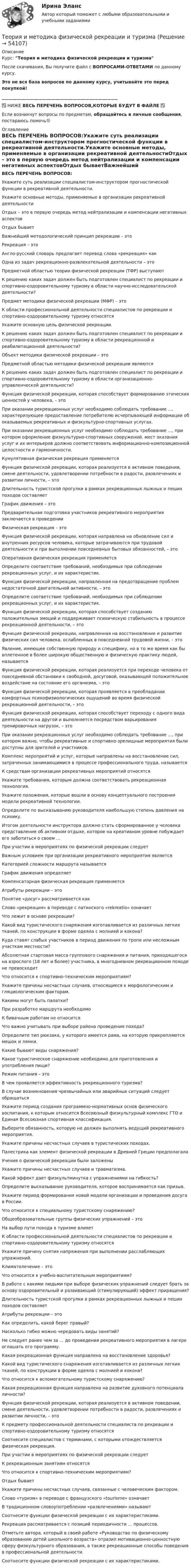      
            Описание
            Курс: Теория и методика физической рекреации и туризмаПосле скачивания, Вы получите файл с ВОПРОСАМИ-ОТВЕТАМИ по данному курсу.Это не вся база вопросов по данному курсу, учитывайте это перед покупкой!______________________________________________________✅ НИЖЕ ВЕСЬ ПЕРЕЧЕНЬ ВОПРОСОВ,КОТОРЫЕ БУДУТ В ФАЙЛЕ ✅Если возникнут вопросы по предметам, обращайтесь в личные сообщения, постараюсь помочь🙂 
            Оглавление
            ВЕСЬ ПЕРЕЧЕНЬ ВОПРОСОВ:Укажите суть реализации специалистом-инструктором прогностической функции в рекреативной деятельности.Укажите основные методы, применяемые в организации рекреативной деятельностиОтдых – это в первую очередь метод нейтрализации и компенсации негативных аспектовОтдых бываетВажнейший методологический принцип рекреации – этоРекреация – этоАнгло-русский словарь предлагает перевод слова «рекреация» как Одна из задач рекреационно-развлекательной деятельности – этоПредметной областью теории физической рекреации (ТФР) выступаютК решению каких задач должен быть подготовлен специалист по рекреации и спортивно-оздоровительному туризму в области научно-исследовательской деятельности?Предмет методики физической рекреации (МФР) – этоК области профессиональной деятельности специалистов по рекреации и спортивно-оздоровительному туризму относятсяУкажите основную цель физической рекреации.К решению каких задач должен быть подготовлен специалист по рекреации и спортивно-оздоровительному туризму в области рекреационной и реабилитационной деятельности?Объект методики физической рекреации – этоПредметной областью методики физической рекреации являютсяК решению каких задач должен быть подготовлен специалист по рекреации и спортивно-оздоровительному туризму в области организационно-управленческой деятельности?Функция физической рекреации, которая способствует формированию этических ценностей у человека, – этоПри оказании рекреационных услуг необходимо соблюдать требование ..., характеризующее предоставление потребителю исчерпывающей информации об оказываемых рекреативных и физкультурно-спортивных услугах.При оказании рекреационных услуг необходимо соблюдать требование ..., при котором оформление физкультурно-спортивных сооружений, мест оказания услуг и их интерьеров должно соответствовать информационно-композиционной целостности и гармоничности.Кумулятивная физическая рекреация применяетсяФункция физической рекреации, которая реализуется в активном поведении, смене деятельности, удовлетворении потребности в радости, развлечениях и развитии личности, – этоДлительность туристской прогулки в рамках рекреационных лыжных и пеших походов составляетГрафик движения – этоПредварительная подготовка участников рекреативного мероприятия заключается в проведенииФизическая рекреация – этоФункция физической рекреации, которая направлена на обновление сил и внутренних ресурсов человека, которые затрачиваются при трудовой деятельности и при выполнении повседневных бытовых обязанностей, – этоОперативная физическая рекреация применяетсяОпределите соответствие требований, необходимых при соблюдении рекреационных услуг, и их характеристик.Функция физической рекреации, направленная на предотвращение проблем недостаточной двигательной активности, – этоОпределите соответствие требований, необходимых при соблюдении рекреационных услуг, и их характеристик.Функция физической рекреации, которая способствует созданию положительных эмоций и поддерживает психическую стабильность в процессе рекреационной деятельности, – этоФункция физической рекреации, направленная на восстановление и развитие физических сил человека, ослабленных в повседневной трудовой жизни, – этоЯвление, имеющее собственную природу и специфику, но в то же время как бы вплетенное в более широкую общественную и физическую практику людей, называетсяФункция физической рекреации, которая реализуется при переходе человека от повседневной обстановки к свободной, досуговой, оказывающей положительное воздействие на состояние его организма, – этоФункция физической рекреации, которая проявляется в преобладании комфортных психофизиологических ощущений во время физической рекреационной деятельности, – этоФункция физической рекреации, которая способствует переходу с одного вида деятельности на другой и выполняется посредством варьирования тренировочных нагрузок, – этоПри оказании рекреационных услуг необходимо соблюдать требование ..., при котором важно, чтобы рекреативные и спортивно-зрелищные мероприятия были доступны для зрителей и участников.Комплекс мероприятий и услуг, которые направлены на восстановление сил, затраченных занимающимися в процессе профессионального труда, называетсяК средствам организации рекреативных мероприятий относятсяУкажите требования, которым должна соответствовать рекреационная технология.Укажите положения, которые вошли в основу концептуального построения модели рекреативной технологии.Определите по высказыванию руководителя наибольшую степень давления на психику.Итогом деятельности инструктора должно стать сформированное у человека представление об активном отдыхе, которое на креативном уровне побуждает его заботиться о своем …При участии в мероприятиях по физической рекреации следуетВажным условием при организации рекреативного мероприятия являетсяКатегорией сложности маршрута называетсяГрафик движения определяетКомпенсаторная физическая рекреация применяетсяАтрибуты рекреации – этоПонятие «досуг» рассматривается какСлово «рекреация» в переводе с латинского «rekreatio» означаетЧто лежит в основе рекреации?Какой вид туристического снаряжения изготавливается из различных легких тканей, по конструкции в форме одеяла с молнией и кокона?Куда ставят слабых участников в период движения по тропе или несложным участкам местности?Абсолютная стартовая масса группового снаряжения и питания, приходящегося на взрослого (18 лет и более) участника, в многодневном рекреационном походе не превосходитЧто относится к спортивно-техническим мероприятиям?Укажите причины несчастных случаев, относящиеся к морфологическим и гляциологическим факторам.Какими могут быть палатки?При разработке маршрута необходимоК бивачным работам не относитсяЧто важно учитывать при выборе района проведения похода?Определите тип рюкзака, у которого имеется рама, на которую прикрепляются мешок и лямки. Какие бывают виды снаряжения?Какое туристическое снаряжение необходимо для приготовления и употребления пищи?Режим питания – этоВ чем проявляется эффективность рекреационного туризма?В случае возникновения чрезвычайных или аварийных ситуаций следует обращаться Укажите период создания программно-нормативных основ физического воспитания, к которым относится Всесоюзный физкультурный комплекс ГТО и Единая Всесоюзная спортивная классификация.Выберите обязанность, которую не должен выполнять ведущий рекреативного мероприятия.Укажите причины несчастных случаев в туристических походах.Палестрика как элемент физической рекреации в Древней Греции предполагалаУчения о физической рекреации были заложеныУкажите причины несчастных случаев и травматизма.Какой эффект дает физкультминутка с упражнениями на гибкость?Определите высказывание руководителя, которое воспринимается как призыв.Укажите период формирования новой модели организации и проведения досуга в России.Что относится к специальному туристскому снаряжению?Общеобразовательные группы физических упражнений – этоНа выбор пути похода в туризме влияетК области профессиональной деятельности специалистов по рекреации и спортивно-оздоровительному туризму относятсяУкажите причину снятия напряжения при выполнении расслабляющих упражнений.Климатолечение – этоЧто относится к учебно-воспитательным мероприятиям? В работе с какими людьми при выборе физических упражнений следует брать за основу оздоровительный и развивающий (стимулирующий) эффект приращения?Длительность туристской прогулки в рамках рекреационных лыжных и пеших походов составляетАтрибуты рекреации – этоКак определить, какой берег правый?Насколько гибко можно чередовать виды занятий?Не следует ранее чем за ... до проведения рекреативного мероприятия в лагере оглашать его программу.Какая рекреационная функция направлена на восстановление здоровья?Какой вид туристического снаряжения изготавливается из различных легких тканей, по конструкции в форме одеяла с молнией и кокона?Что относится к вспомогательному туристскому снаряжению?Какая рекреационная функция направлена на развитие духовного потенциала личности?Функция физической рекреации, которая реализуется в активном поведении, смене деятельности, удовлетворении потребности в радости, развлечениях и развитии личности, – этоК предмету профессиональной деятельности специалиста по рекреации и спортивно-оздоровительному туризму относятсяСоотнесите специалистов с терминами, с которыми отождествляется физическая рекреация.При участии в мероприятиях по физической рекреации следуетК рекреационным занятиям относятсяЧто относится к спортивно-техническим мероприятиям?Отдых бываетУкажите причины несчастных случаев, связанные с человеческим фактором.Слово «туризм» в переводе с французского «tourisme» означаетВ традиционном словоупотреблении «развлечениями» называют Соотнесите функции физической рекреации с их характеристиками.Рекреация рассматривается с позиций периодичности ... процессов.Отметьте автора, который в своей работе «Руководство по физическому образованию детей школьного возраста» отразил мотивационно-ценностную сферу физкультурного образования, а также рекреационные способы поведения в профессиональной деятельности.Соотнесите функции физической рекреации с их характеристиками. 
            
            
            Теория и методика физической рекреации и туризмаТеория и методика физической рекреации и туризма Теория и методика физической рекреации и туризма сдо росдистантТеория и методика экологического образования дошкольников (ДО)Теория и методика экологического образования дошкольников (ДО)Теория и методика экологического образования дошкольников (ДО)Теория и методика экологического образования дошкольников (ДО)Теория и методика физической культуры и спорта  ТЕСТ-2Теория и методика физической культуры и спорта  ТЕСТ-3Теория и методика физической культуры и спорта  ТЕСТ-4Теория и методика физической культуры и спорта ТЕСТ-5 Теория и методика физической культуры и спорта ТЕСТ-6Теория и методика физической культуры и спорта  ТЕСТ-7Теория и методика физической культуры и спорта  ТЕСТ-8