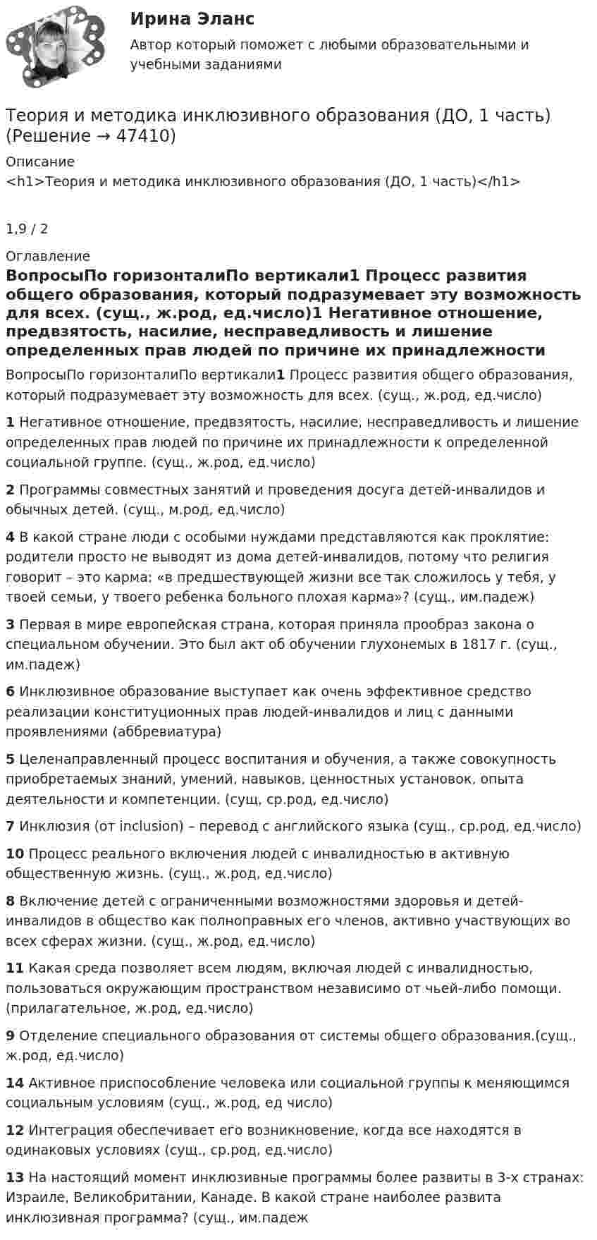      
            Описание
            <h1>Теория и методика инклюзивного образования (ДО, 1 часть)</h1>1,9 / 2 
            Оглавление
            ВопросыПо горизонталиПо вертикали1 Процесс развития общего образования, который подразумевает эту возможность для всех. (сущ., ж.род, ед.число)1 Негативное отношение, предвзятость, насилие, несправедливость и лишение определенных прав людей по причине их принадлежности к определенной социальной группе. (сущ., ж.род, ед.число)2 Программы совместных занятий и проведения досуга детей-инвалидов и обычных детей. (сущ., м.род, ед.число)4 В какой стране люди с особыми нуждами представляются как проклятие: родители просто не выводят из дома детей-инвалидов, потому что религия говорит – это карма: «в предшествующей жизни все так сложилось у тебя, у твоей семьи, у твоего ребенка больного плохая карма»? (сущ., им.падеж)3 Первая в мире европейская страна, которая приняла прообраз закона о специальном обучении. Это был акт об обучении глухонемых в 1817 г. (сущ., им.падеж)6 Инклюзивное образование выступает как очень эффективное средство реализации конституционных прав людей-инвалидов и лиц с данными проявлениями (аббревиатура)5 Целенаправленный процесс воспитания и обучения, а также совокупность приобретаемых знаний, умений, навыков, ценностных установок, опыта деятельности и компетенции. (сущ, ср.род, ед.число)7 Инклюзия (от inclusion) – перевод с английского языка (сущ., ср.род, ед.число)10 Процесс реального включения людей с инвалидностью в активную общественную жизнь. (сущ., ж.род, ед.число)8 Включение детей с ограниченными возможностями здоровья и детей-инвалидов в общество как полноправных его членов, активно участвующих во всех сферах жизни. (сущ., ж.род, ед.число)11 Какая среда позволяет всем людям, включая людей с инвалидностью, пользоваться окружающим пространством независимо от чьей-либо помощи. (прилагательное, ж.род, ед.число)9 Отделение специального образования от системы общего образования.(сущ., ж.род, ед.число)14 Активное приспособление человека или социальной группы к меняющимся социальным условиям (сущ., ж.род, ед число)12 Интеграция обеспечивает его возникновение, когда все находятся в одинаковых условиях (сущ., ср.род, ед.число)13 На настоящий момент инклюзивные программы более развиты в 3-х странах: Израиле, Великобритании, Канаде. В какой стране наиболее развита инклюзивная программа? (сущ., им.падеж 
            
            
            Теория и методика инклюзивного образования (100 из 100)Теория и методика инклюзивного образования (ДО, 1 часть)Теория и методика инклюзивного образования (ДО, 1 часть)Теория и методика инклюзивного образования (ДО, 1 часть)Теория и методика инклюзивного образования (ДО, 1 часть)Теория и методика инклюзивного образования (ДО, 1 часть)Теория и методика инклюзивного образования (ДО, 1 часть)Теория и методика воспитания младших школьнико 2022 ответы✅ Теория и методика воспитания младших школьников 20 вопросов 2022✅ Теория и методика воспитания младших школьников 25 вопросов СИНЕРГИЯ МТИ 2022Теория и методика воспитания Практическое задание 1Теория и методика воспитания толерантности в начальном, среднем и профессиональном образовании и образовательной области технологииТеория и методика воспитательной работы / 30 вопросовТеория и методика духовно-нравственного воспитания. синергия. педагогика и психология дошкольного образования