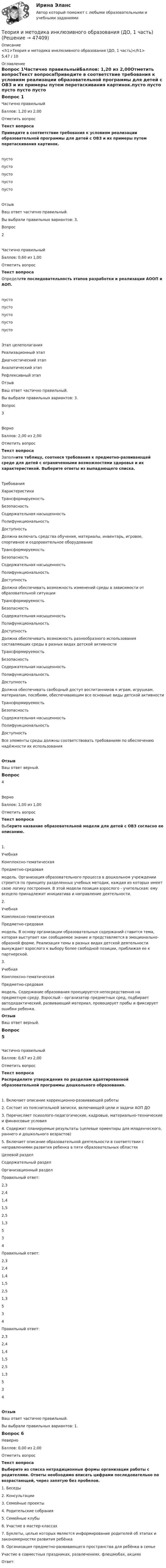      
            Описание
            <h1>Теория и методика инклюзивного образования (ДО, 1 часть)</h1>5,47 / 10 
            Оглавление
            Вопрос 1Частично правильныйБаллов: 1,20 из 2,00Отметить вопросТекст вопросаПриведите в соответствие требования к условиям реализации образовательной программы для детей с ОВЗ и их примеры путем перетаскивания картинок.пусто пусто пусто пусто пусто ОтзывВаш ответ частично правильный.Вы выбрали правильных вариантов: 3.Вопрос 2Частично правильныйБаллов: 0,60 из 1,00Отметить вопросТекст вопросаОпределите последовательность этапов разработки и реализации АООП и АОП. пусто пусто пусто пусто пусто Этап целеполаганияРеализационный этапДиагностический этапАналитический этапРефлексивный этапОтзывВаш ответ частично правильный.Вы выбрали правильных вариантов: 3.Вопрос 3ВерноБаллов: 2,00 из 2,00Отметить вопросТекст вопросаЗаполните таблицу, соотнеся требования к предметно-развивающей среде для детей с ограниченными возможностями здоровья и их характеристикой. Выберите ответы из выпадающего списка.ТребованияХарактеристики ТрансформируемостьБезопасностьСодержательная насыщенностьПолифункциональностьДоступность Должна включать средства обучения, материалы, инвентарь, игровое, спортивное и оздоровительное оборудование ТрансформируемостьБезопасностьСодержательная насыщенностьПолифункциональностьДоступность Должна обеспечивать возможность изменений среды в зависимости от образовательной ситуации ТрансформируемостьБезопасностьСодержательная насыщенностьПолифункциональностьДоступность Должна обеспечивать возможность разнообразного использования составляющих среды в разных видах детской активности ТрансформируемостьБезопасностьСодержательная насыщенностьПолифункциональностьДоступность Должна обеспечивать свободный доступ воспитанников к играм, игрушкам, материалам, пособиям, обеспечивающим все основные виды детской активности ТрансформируемостьБезопасностьСодержательная насыщенностьПолифункциональностьДоступность Все элементы среды должны соответствовать требованиям по обеспечению надёжности их использованияОтзывВаш ответ верный.Вопрос 4ВерноБаллов: 1,00 из 1,00Отметить вопросТекст вопросаВыберите название образовательной модели для детей с ОВЗ согласно ее описанию. 1.  УчебнаяКомплексно-тематическаяПредметно-средовая  модель. Организация образовательного процесса в дошкольном учреждении строится по принципу разделенных учебных методик, каждая из которых имеeт свою логику построения. В этой модели позиция взрослого - учительская: ему всецело принадлежит инициатива и направление деятельности.2.  УчебнаяКомплексно-тематическаяПредметно-средовая  модель. В основу организации образовательных содержаний ставится тема, которая выступает как сообщаемое знание и представляется в эмоционально-образной форме. Реализация темы в разных видах детской деятельности вынуждает взрослого к выбору более свободной позиции, приближая ее к партнерской.3.  УчебнаяКомплексно-тематическаяПредметно-средовая  модель. Содержание образования проецируется непосредственно на предметную среду. Взрослый – организатор предметных сред, подбирает автодидактический, развивающий материал, провоцирует пробы и фиксирует ошибки ребенка.ОтзывВаш ответ верный.Вопрос 5Частично правильныйБаллов: 0,67 из 2,00Отметить вопросТекст вопросаРаспределите утверждения по разделам адаптированной образовательной программы дошкольного образования.1.   Включает описание коррекционно-развивающей работы2.   Состоит из пояснительной записки, включающей цели и задачи АОП ДО3.   Перечисляет психолого-педагогические, кадровые, материально-технические и финансовые условия4.   Содержит планируемые результаты (целевые ориентиры для младенческого, раннего и дошкольного возрастов)5.   Включает описание образовательной деятельности в соответствии с направлениями развития ребенка в пяти образовательных областяхЦелевой разделСодержательный разделОрганизационный разделПравильный ответ:  2,32,41,41,52,51,3534 Правильный ответ:  2,32,41,41,52,51,3534 Правильный ответ:  2,32,41,41,52,51,3534 ОтзывВаш ответ частично правильный.Вы выбрали правильных вариантов: 1.Вопрос 6НеверноБаллов: 0,00 из 2,00Отметить вопросТекст вопросаВыберите из списка нетрадиционные формы организации работы с родителями. Ответы необходимо вписать цифрами последовательно по возрастающей, через запятую без пробелов.1.   Беседы2.   Консультации3.   Семейные проекты4.   Родительские собрания5.   Семейные клубы6.   Участие в мастер-классах7.   Буклеты, целью которых является информирование родителей об этапах и закономерностях развития ребёнка8.   Организация предметно-развивающего пространства для ребёнка в семьеУчастие в совместных праздниках, развлечениях, флешмобах, акцияхОтвет:  
            
            
            Теория и методика инклюзивного образования (ДО, 1 часть)Теория и методика инклюзивного образования (ДО, 1 часть)Теория и методика инклюзивного образования (ДО, 1 часть)Теория и методика инклюзивного образования (ДО, 1 часть)Теория и методика инклюзивного образования (ДО, 1 часть)Теория и методика инклюзивного образования (ДО, 1 часть)Теория и методика инклюзивного образования (ДО, 1 часть)Теория и методика духовно-нравственного воспитания. синергия. педагогика и психология дошкольного образованияТЕОРИЯ И МЕТОДИКА ИНКЛЮЗИВНОГО ОБРАЗОВАНИЯТеория и методика инклюзивного образования (100 из 100)Теория и методика инклюзивного образования (ДО, 1 часть)Теория и методика инклюзивного образования (ДО, 1 часть)Теория и методика инклюзивного образования (ДО, 1 часть)Теория и методика инклюзивного образования (ДО, 1 часть)