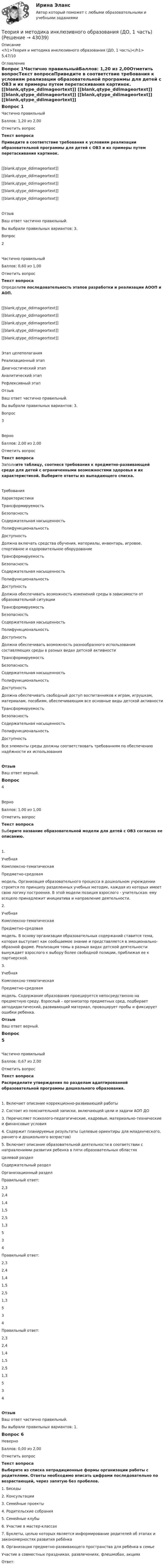     
          Описание
          <h1>Теория и методика инклюзивного образования (ДО, 1 часть)</h1>5,47/10 
          Оглавление
          Вопрос 1Частично правильныйБаллов: 1,20 из 2,00Отметить вопросТекст вопросаПриведите в соответствие требования к условиям реализации образовательной программы для детей с ОВЗ и их примеры путем перетаскивания картинок.[[blank,qtype_ddimageortext]] [[blank,qtype_ddimageortext]] [[blank,qtype_ddimageortext]] [[blank,qtype_ddimageortext]] [[blank,qtype_ddimageortext]] ОтзывВаш ответ частично правильный.Вы выбрали правильных вариантов: 3.Вопрос 2Частично правильныйБаллов: 0,60 из 1,00Отметить вопросТекст вопросаОпределите последовательность этапов разработки и реализации АООП и АОП. [[blank,qtype_ddimageortext]] [[blank,qtype_ddimageortext]] [[blank,qtype_ddimageortext]] [[blank,qtype_ddimageortext]] [[blank,qtype_ddimageortext]] Этап целеполаганияРеализационный этапДиагностический этапАналитический этапРефлексивный этапОтзывВаш ответ частично правильный.Вы выбрали правильных вариантов: 3.Вопрос 3ВерноБаллов: 2,00 из 2,00Отметить вопросТекст вопросаЗаполните таблицу, соотнеся требования к предметно-развивающей среде для детей с ограниченными возможностями здоровья и их характеристикой. Выберите ответы из выпадающего списка.ТребованияХарактеристики ТрансформируемостьБезопасностьСодержательная насыщенностьПолифункциональностьДоступность Должна включать средства обучения, материалы, инвентарь, игровое, спортивное и оздоровительное оборудование ТрансформируемостьБезопасностьСодержательная насыщенностьПолифункциональностьДоступность Должна обеспечивать возможность изменений среды в зависимости от образовательной ситуации ТрансформируемостьБезопасностьСодержательная насыщенностьПолифункциональностьДоступность Должна обеспечивать возможность разнообразного использования составляющих среды в разных видах детской активности ТрансформируемостьБезопасностьСодержательная насыщенностьПолифункциональностьДоступность Должна обеспечивать свободный доступ воспитанников к играм, игрушкам, материалам, пособиям, обеспечивающим все основные виды детской активности ТрансформируемостьБезопасностьСодержательная насыщенностьПолифункциональностьДоступность Все элементы среды должны соответствовать требованиям по обеспечению надёжности их использованияОтзывВаш ответ верный.Вопрос 4ВерноБаллов: 1,00 из 1,00Отметить вопросТекст вопросаВыберите название образовательной модели для детей с ОВЗ согласно ее описанию. 1.  УчебнаяКомплексно-тематическаяПредметно-средовая  модель. Организация образовательного процесса в дошкольном учреждении строится по принципу разделенных учебных методик, каждая из которых имеeт свою логику построения. В этой модели позиция взрослого - учительская: ему всецело принадлежит инициатива и направление деятельности.2.  УчебнаяКомплексно-тематическаяПредметно-средовая  модель. В основу организации образовательных содержаний ставится тема, которая выступает как сообщаемое знание и представляется в эмоционально-образной форме. Реализация темы в разных видах детской деятельности вынуждает взрослого к выбору более свободной позиции, приближая ее к партнерской.3.  УчебнаяКомплексно-тематическаяПредметно-средовая  модель. Содержание образования проецируется непосредственно на предметную среду. Взрослый – организатор предметных сред, подбирает автодидактический, развивающий материал, провоцирует пробы и фиксирует ошибки ребенка.ОтзывВаш ответ верный.Вопрос 5Частично правильныйБаллов: 0,67 из 2,00Отметить вопросТекст вопросаРаспределите утверждения по разделам адаптированной образовательной программы дошкольного образования.1.   Включает описание коррекционно-развивающей работы2.   Состоит из пояснительной записки, включающей цели и задачи АОП ДО3.   Перечисляет психолого-педагогические, кадровые, материально-технические и финансовые условия4.   Содержит планируемые результаты (целевые ориентиры для младенческого, раннего и дошкольного возрастов)5.   Включает описание образовательной деятельности в соответствии с направлениями развития ребенка в пяти образовательных областяхЦелевой разделСодержательный разделОрганизационный разделПравильный ответ:  2,32,41,41,52,51,3534 Правильный ответ:  2,32,41,41,52,51,3534 Правильный ответ:  2,32,41,41,52,51,3534 ОтзывВаш ответ частично правильный.Вы выбрали правильных вариантов: 1.Вопрос 6НеверноБаллов: 0,00 из 2,00Отметить вопросТекст вопросаВыберите из списка нетрадиционные формы организации работы с родителями. Ответы необходимо вписать цифрами последовательно по возрастающей, через запятую без пробелов.1.   Беседы2.   Консультации3.   Семейные проекты4.   Родительские собрания5.   Семейные клубы6.   Участие в мастер-классах7.   Буклеты, целью которых является информирование родителей об этапах и закономерностях развития ребёнка8.   Организация предметно-развивающего пространства для ребёнка в семьеУчастие в совместных праздниках, развлечениях, флешмобах, акцияхОтвет:  
            
            
            Теория и методика инклюзивного образования (ДО, 1 часть)Теория и методика инклюзивного образования (ДО, 1 часть)Теория и методика инклюзивного образования (ДО, 1 часть) Практическое занятие 1  НСПКТеория и методика инклюзивного образования (ДО, 2 частьТеория и методика инклюзивного образования (ДО, 2 часть)Теория и методика инклюзивного образования (ДО, 2 часть)Теория и методика инклюзивного образования (ДО, 2 часть)Теория и методика инклюзивного образования (ДО, 1 часть)Теория и методика инклюзивного образования (ДО, 1 часть)Теория и методика инклюзивного образования (ДО, 1 часть)Теория и методика инклюзивного образования (ДО, 1 часть)Теория и методика инклюзивного образования (ДО, 1 часть)Теория и методика инклюзивного образования (ДО, 1 часть)Теория и методика инклюзивного образования (ДО, 1 часть)