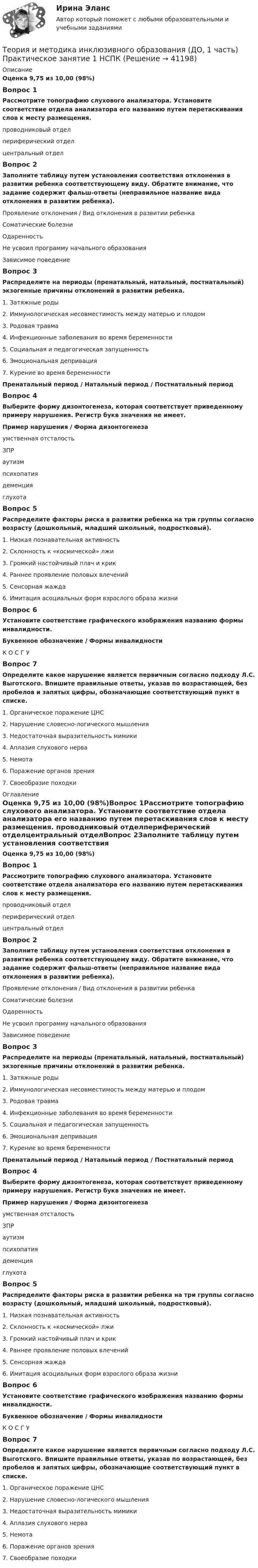      
          Описание
          Оценка 9,75 из 10,00 (98%)Вопрос 1Рассмотрите топографию слухового анализатора. Установите соответствие отдела анализатора его названию путем перетаскивания слов к месту размещения. проводниковый отделпериферический отделцентральный отделВопрос 2Заполните таблицу путем установления соответствия отклонения в развитии ребенка соответствующему виду. Обратите внимание, что задание содержит фальш-ответы (неправильное название вида отклонения в развитии ребенка).Проявление отклонения   /   Вид отклонения в развитии ребенкаСоматические болезни Одаренность  Не усвоил программу начального образования  Зависимое поведениеВопрос 3Распределите на периоды (пренатальный, натальный, постнатальный) экзогенные причины отклонений в развитии ребенка. 1. Затяжные роды2. Иммунологическая несовместимость между матерью и плодом3. Родовая травма4. Инфекционные заболевания во время беременности5. Социальная и педагогическая запущенность6. Эмоциональная депривация7. Курение во время беременностиПренатальный период     /    Натальный период  /  Постнатальный периодВопрос 4Выберите форму дизонтогенеза, которая соответствует приведенному примеру нарушения. Регистр букв значения не имеет.Пример нарушения    /  Форма дизонтогенезаумственная отсталость ЗПР аутизм психопатия деменция  глухотаВопрос 5Распределите факторы риска в развитии ребенка на три группы согласно возрасту (дошкольный, младший школьный, подростковый).1. Низкая познавательная активность2. Склонность к «космической» лжи3. Громкий настойчивый плач и крик4. Раннее проявление половых влечений5. Сенсорная жажда6. Имитация асоциальных форм взрослого образа жизниВопрос 6Установите соответствие графического изображения названию формы инвалидности.Буквенное обозначение  /  Формы инвалидностиК     О     С      Г     У Вопрос 7Определите какое нарушение является первичным согласно подходу Л.С. Выготского. Впишите правильные ответы, указав по возрастающей, без пробелов и запятых цифры, обозначающие соответствующий пункт в списке.1.     Органическое поражение ЦНС2.     Нарушение словесно-логического мышления3.     Недостаточная выразительность мимики4.     Аплазия слухового нерва5.     Немота6.     Поражение органов зрения7.     Своеобразие походки 
          Оглавление
          Оценка 9,75 из 10,00 (98%)Вопрос 1Рассмотрите топографию слухового анализатора. Установите соответствие отдела анализатора его названию путем перетаскивания слов к месту размещения. проводниковый отделпериферический отделцентральный отделВопрос 2Заполните таблицу путем установления соответствия отклонения в развитии ребенка соответствующему виду. Обратите внимание, что задание содержит фальш-ответы (неправильное название вида отклонения в развитии ребенка).Проявление отклонения / Вид отклонения в развитии ребенкаСоматические болезниОдаренностьНе усвоил программу начального образованияЗависимое поведениеВопрос 3Распределите на периоды (пренатальный, натальный, постнатальный) экзогенные причины отклонений в развитии ребенка. 1. Затяжные роды2. Иммунологическая несовместимость между матерью и плодом3. Родовая травма4. Инфекционные заболевания во время беременности5. Социальная и педагогическая запущенность6. Эмоциональная депривация7. Курение во время беременностиПренатальный период / Натальный период / Постнатальный периодВопрос 4Выберите форму дизонтогенеза, которая соответствует приведенному примеру нарушения. Регистр букв значения не имеет.Пример нарушения / Форма дизонтогенезаумственная отсталостьЗПРаутизмпсихопатиядеменцияглухотаВопрос 5Распределите факторы риска в развитии ребенка на три группы согласно возрасту (дошкольный, младший школьный, подростковый).1. Низкая познавательная активность2. Склонность к «космической» лжи3. Громкий настойчивый плач и крик4. Раннее проявление половых влечений5. Сенсорная жажда6. Имитация асоциальных форм взрослого образа жизниВопрос 6Установите соответствие графического изображения названию формы инвалидности.Буквенное обозначение / Формы инвалидностиК О С Г У Вопрос 7Определите какое нарушение является первичным согласно подходу Л.С. Выготского. Впишите правильные ответы, указав по возрастающей, без пробелов и запятых цифры, обозначающие соответствующий пункт в списке.1.     Органическое поражение ЦНС2.     Нарушение словесно-логического мышления3.     Недостаточная выразительность мимики4.     Аплазия слухового нерва5.     Немота6.     Поражение органов зрения7.     Своеобразие походки 
            
            
            Теория и методика инклюзивного образования (ДО, 1 часть)Теория и методика инклюзивного образования (ДО, 1 часть) Практическое занятие 1  НСПКТеория и методика инклюзивного образования (ДО, 2 частьТеория и методика инклюзивного образования (ДО, 2 часть)Теория и методика инклюзивного образования (ДО, 2 часть)Теория и методика инклюзивного образования (ДО, 2 часть)Теория и методика инклюзивного образования (ДО, 2 часть)Теория и методика инклюзивного образования (ДО, 1 часть)Теория и методика инклюзивного образования (ДО, 1 часть)Теория и методика инклюзивного образования (ДО, 1 часть)Теория и методика инклюзивного образования (ДО, 1 часть)Теория и методика инклюзивного образования (ДО, 1 часть)Теория и методика инклюзивного образования (ДО, 1 часть)Теория и методика инклюзивного образования (ДО, 1 часть)
