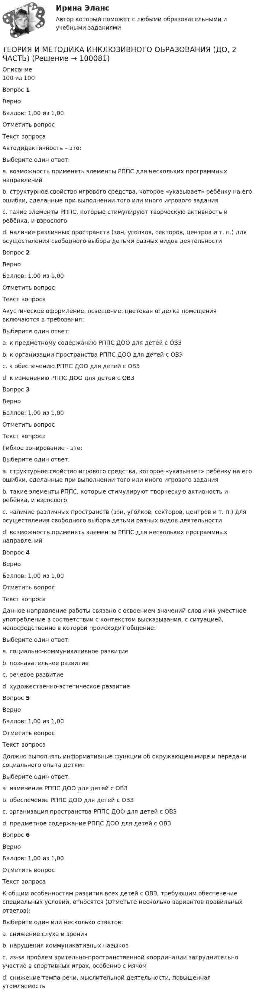     
            Описание
            100 из 100Вопрос 1ВерноБаллов: 1,00 из 1,00Отметить вопросТекст вопросаАвтодидактичность – это:Выберите один ответ:a. возможность применять элементы РППС для нескольких программных направленийb. структурное свойство игрового средства, которое «указывает» ребёнку на его ошибки, сделанные при выполнении того или иного игрового задания c. такие элементы РППС, которые стимулируют творческую активность и ребёнка, и взрослогоd. наличие различных пространств (зон, уголков, секторов, центров и т. п.) для осуществления свободного выбора детьми разных видов деятельностиВопрос 2ВерноБаллов: 1,00 из 1,00Отметить вопросТекст вопросаАкустическое оформление, освещение, цветовая отделка помещения включаются в требования:Выберите один ответ:a. к предметному содержанию РППС ДОО для детей с ОВЗb. к организации пространства РППС ДОО для детей с ОВЗ c. к обеспечению РППС ДОО для детей с ОВЗd. к изменению РППС ДОО для детей с ОВЗВопрос 3ВерноБаллов: 1,00 из 1,00Отметить вопросТекст вопросаГибкое зонирование - это:Выберите один ответ:a. структурное свойство игрового средства, которое «указывает» ребёнку на его ошибки, сделанные при выполнении того или иного игрового заданияb. такие элементы РППС, которые стимулируют творческую активность и ребёнка, и взрослогоc. наличие различных пространств (зон, уголков, секторов, центров и т. п.) для осуществления свободного выбора детьми разных видов деятельности d. возможность применять элементы РППС для нескольких программных направленийВопрос 4ВерноБаллов: 1,00 из 1,00Отметить вопросТекст вопросаДанное направление работы связано с освоением значений слов и их уместное употребление в соответствии с контекстом высказывания, с ситуацией, непосредственно в которой происходит общение:Выберите один ответ:a. социально-коммуникативное развитиеb. познавательное развитиеc. речевое развитие d. художественно-эстетическое развитиеВопрос 5ВерноБаллов: 1,00 из 1,00Отметить вопросТекст вопросаДолжно выполнять информативные функции об окружающем мире и передачи социального опыта детям:Выберите один ответ:a. изменение РППС ДОО для детей с ОВЗb. обеспечение РППС ДОО для детей с ОВЗc. организация пространства РППС ДОО для детей с ОВЗd. предметное содержание РППС ДОО для детей с ОВЗ Вопрос 6ВерноБаллов: 1,00 из 1,00Отметить вопросТекст вопросаК общим особенностям развития всех детей с ОВЗ, требующим обеспечение специальных условий, относятся (Отметьте несколько вариантов правильных ответов):Выберите один или несколько ответов:a. снижение слуха и зренияb. нарушения коммуникативных навыков c. из-за проблем зрительно-пространственной координации затруднительно участие в спортивных играх, особенно с мячом d. снижение темпа речи, мыслительной деятельности, повышенная утомляемость    
            
            
            Теория и методика инклюзивного образования (ДО, 2 часть)ТЕОРИЯ И МЕТОДИКА ИНКЛЮЗИВНОГО ОБРАЗОВАНИЯ (ДО, 2 ЧАСТЬ)Теория и методика инклюзивного образования (ДО, 2 часть) Кроссворд    НСПКТеория и методика инклюзивного образования (ДО, 2 часть) Практическое занятие 6. Задания 3-5 НСПКТеория и методика инклюзивного образования (ДО, 2 часть) Практическое занятие 7. Задание 6 (филворд) НСПКТеория и методика инклюзивного образования (ДО, 2 часть) Практическое занятие 7. Задания 2-5 НСПКТеория и методика инклюзивного образования (ДО, 2 часть) Практическое занятие 8. Задание 6Теория и методика инклюзивного образования (ДО, 2 часть)Теория и методика инклюзивного образования (ДО, 2 часть)Теория и методика инклюзивного образования (ДО, 2 часть)Теория и методика инклюзивного образования (ДО, 2 часть)Теория и методика инклюзивного образования (ДО, 2 часть)Теория и методика инклюзивного образования (ДО, 2 часть)Теория и методика инклюзивного образования (ДО, 2 часть)
