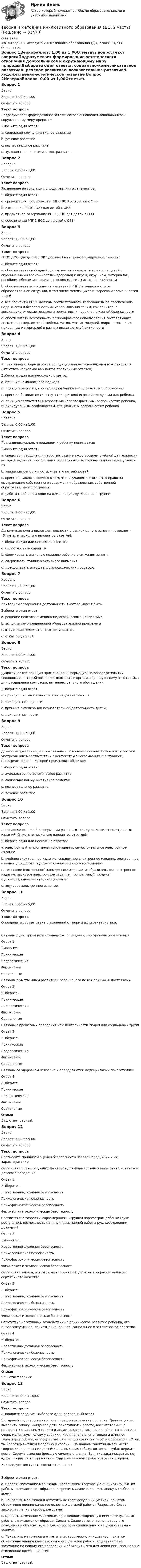      
            Описание
            <h1>Теория и методика инклюзивного образования (ДО, 2 часть)</h1> 
            Оглавление
            Вопрос 1ВерноБаллов: 1,00 из 1,00Отметить вопросТекст вопросаПодразумевает формирование эстетического отношения дошкольников к окружающему миру природы:Выберите один ответ:a. социально-коммуникативное развитиеb. речевое развитиеc. познавательное развитиеd. художественно-эстетическое развитие Вопрос 2НеверноБаллов: 0,00 из 1,00Отметить вопросТекст вопросаРазделение на зоны при помощи различных элементов:Выберите один ответ:a. организация пространства РППС ДОО для детей с ОВЗ b. изменение РППС ДОО для детей с ОВЗc. предметное содержание РППС ДОО для детей с ОВЗd. обеспечение РППС ДОО для детей с ОВЗВопрос 3ВерноБаллов: 1,00 из 1,00Отметить вопросТекст вопросаРППС ДОО для детей с ОВЗ должна быть трансформируемой, то есть:Выберите один ответ:a. обеспечивать свободный доступ воспитанников (в том числе детей с ограниченными возможностями здоровья) к играм, игрушкам, материалам, пособиям, обеспечивающим все основные виды детской активностиb. обеспечивать возможность изменений РППС в зависимости от образовательной ситуации, в том числе меняющихся интересов и возможностей детей c. все элементы РППС должны соответствовать требованиям по обеспечению надёжности и безопасность их использования таким, как санитарно-эпидемиологические правила и нормативы и правила пожарной безопасностиd. обеспечивать возможность разнообразного использования составляющих РППС (например, детской мебели, матов, мягких модулей, ширм, в том числе природных материалов) в разных видах детской активностиВопрос 4ВерноБаллов: 1,00 из 1,00Отметить вопросТекст вопросаК принципам отбора игровой продукции для детей-дошкольников относятся (Отметьте несколько вариантов правильных ответов)Выберите один или несколько ответов:a. принцип комплексного подходаb. принцип развития, с учетом зоны ближайшего развития (збр) ребенка c. принцип безопасности (отсутствия рисков) игровой продукции для ребенка d. принцип соответствия возрастным (половозрастным) особенностям ребенка, индивидуальным особенностям, специальным особенностям ребенка Вопрос 5НеверноБаллов: 0,00 из 1,00Отметить вопросТекст вопросаПод индивидуальным подходом к ребенку понимается:Выберите один ответ:a. средство преодоления несоответствия между уровнем учебной деятельности, который задается программами, и реальными возможностями ученика усвоить ихb. уважение к его личности, учет его потребностейc. принцип, заключающийся в том, что за учащимися остается право на выстраивание собственного содержания образования, собственной образовательной программы d. работа с ребенком один на один, индивидуально, не в группеВопрос 6ВерноБаллов: 1,00 из 1,00Отметить вопросТекст вопросаДинамичная смена видов деятельности в рамках одного занятия позволяет (Отметьте несколько вариантов ответов):Выберите один или несколько ответов:a. целостность восприятияb. формировать активную позицию ребенка в ситуации занятия c. удерживать функцию активного внимания d. преодолевать истощаемость психических процессов Вопрос 7НеверноБаллов: 0,00 из 1,00Отметить вопросТекст вопросаКритерием завершения деятельности тьютора может бытьВыберите один ответ:a. решение психолого-медико-педагогического консилиума b. выполнение определенной образовательной программыc. отсутствие положительных результатовd. отказ родителейВопрос 8ВерноБаллов: 1,00 из 1,00Отметить вопросТекст вопросаДидактический принцип применения информационно-образовательных технологий, который позволяет включить в организационную схему занятия ИОТ для расширения кругозора, интеллектуального обогащенияВыберите один ответ:a. принцип систематичности и последовательностиb. принцип наглядностиc. принцип активизации познавательной деятельности детей d. принцип научностиВопрос 9ВерноБаллов: 1,00 из 1,00Отметить вопросТекст вопросаДанное направление работы связано с освоением значений слов и их уместное употребление в соответствии с контекстом высказывания, с ситуацией, непосредственно в которой происходит общение:Выберите один ответ:a. художественно-эстетическое развитиеb. социально-коммуникативное развитиеc. познавательное развитиеd. речевое развитие Вопрос 10ВерноБаллов: 1,00 из 1,00Отметить вопросТекст вопросаПо природе основной информации различают следующие виды электронных изданий (Отметьте несколько вариантов ответов):Выберите один или несколько ответов:a. электронный аналог печатного издания, самостоятельное электронное изданиеb. учебное электронное издание, справочное электронное издание, электронное издание для досуга, художественное электронное изданиеc. текстовое (символьное) электронное издание, изобразительное электронное издание, звуковое электронное издание, программный продукт, мультимедийное электронное издание d. звуковое электронное издание Вопрос 11ВерноБаллов: 5,00 из 5,00Отметить вопросТекст вопросаОпределите соответствие отклонений от нормы их характеристике:Связаны с достижениями стандартов, определяющих уровень образованияОтвет 1Выберите...ПсихическиеПедагогическиеФизическиеСоциальные Связаны с умственным развитием ребенка, его психическими недостаткамиОтвет 2Выберите...ПсихическиеПедагогическиеФизическиеСоциальные Связаны с правилами поведения или деятельности людей или социальных группОтвет 3Выберите...ПсихическиеПедагогическиеФизическиеСоциальные Связаны со здоровьем человека и определяются медицинскими показателямиОтвет 4Выберите...ПсихическиеПедагогическиеФизическиеСоциальные ОтзывВаш ответ верный.Вопрос 12ВерноБаллов: 5,00 из 5,00Отметить вопросТекст вопросаСоотнесите принципы оценки безопасности игровой продукции и их характеристику:Отсутствие провоцирующих факторов для формирования негативных установок детского поведенияОтвет 1Выберите...Нравственно-духовная безопасностьПсихологическая безопасностьПсихофизиологическая безопасностьФизическая и экологическая безопасность Соответствие возрасту: соразмерность игрушки параметрам ребенка (руки, росту и пр.), возможность манипуляции, парной работы рук, координации движенийОтвет 2Выберите...Нравственно-духовная безопасностьПсихологическая безопасностьПсихофизиологическая безопасностьФизическая и экологическая безопасность Отсутствие запаха, острых краев; прочности деталей и окраски, наличие сертификата качестваОтвет 3Выберите...Нравственно-духовная безопасностьПсихологическая безопасностьПсихофизиологическая безопасностьФизическая и экологическая безопасность Отсутствие негативных воздействий на психическое развитие ребенка, его интеллектуальное, психоэмоциональное, социальное и эстетическое развитиеОтвет 4Выберите...Нравственно-духовная безопасностьПсихологическая безопасностьПсихофизиологическая безопасностьФизическая и экологическая безопасность ОтзывВаш ответ верный.Вопрос 13ВерноБаллов: 10,00 из 10,00Отметить вопросТекст вопросаВыполните задание. Выберите один правильный ответ В старшей группе детского сада проводится занятие по лепке. Дано задание: вылепить собаку. Когда все дети приступают к работе, воспитательница подходит к отдельным столам и делает краткие замечания: «Аня, ты вылепила очень маленькую голову у собаки». Ира сделала очень тонкое и длинное туловище у собаки, ей предлагается еще раз сравнить работу с образцом. «Олег, ты чересчур вытянул мордочку у собаки». На данном занятии имели место творческие проявления детей: Саша вылепил собаку, которая в зубах держит кость. Сережа вылепил большую овчарку и щенка. Занятие заканчивается, но вдруг слышится всхлипывание: Слава не закончил работу и очень огорчен. Как следует поступить воспитательнице?Выберите один ответ:a. Сделать замечание мальчикам, проявившим творческую инициативу, т.к. их работы отличаются от образца. Разрешить Славе закончить лепку в свободное времяb. Похвалить мальчиков и отметить их творческую инициативу, при этом объективно оценив качество основных деталей работы. Разрешить Славе закончить лепку в свободное время c. Сделать замечание мальчикам, проявившим творческую инициативу, т.к. их работы отличаются от образца. Сделать Славе замечание по поводу его поведения и объяснить, что для лепки есть специально отведенное время – занятиеd. Похвалить мальчиков и отметить их творческую инициативу, при этом объективно оценив качество основных деталей работы. Сделать Славе замечание по поводу его поведения и объяснить, что для лепки есть специально отведенное время – занятиеОтзывВаш ответ верный.  
            
            
            Теория и методика инклюзивного образования (ДО, 2 часть)Теория и методика инклюзивного образования (ДО, 2 часть)Теория и методика инклюзивного образования (ДО, 2 часть)Теория и методика инклюзивного образования (ДО, 2 часть)Теория и методика инклюзивного образования (ДО, 2 часть)Теория и методика инклюзивного образования (ДО, 2 часть)Теория и методика инклюзивного образования (ДО, 2 часть)Теория и методика инклюзивного образования (ДО, 1 часть) Практическое занятие 1  НСПКТеория и методика инклюзивного образования (ДО, 2 частьТеория и методика инклюзивного образования (ДО, 2 часть)Теория и методика инклюзивного образования (ДО, 2 часть)Теория и методика инклюзивного образования (ДО, 2 часть)Теория и методика инклюзивного образования (ДО, 2 часть)Теория и методика инклюзивного образования (ДО, 2 часть)