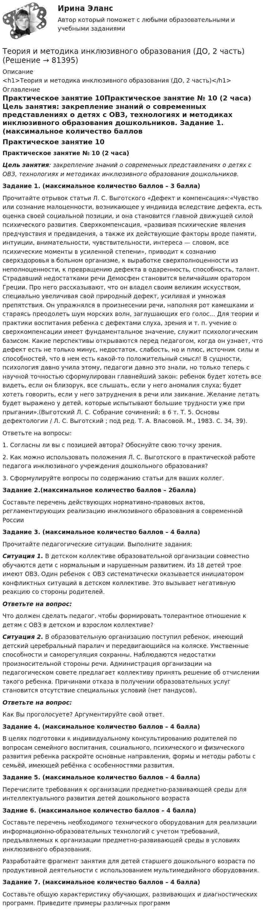      
            Описание
            <h1>Теория и методика инклюзивного образования (ДО, 2 часть)</h1> 
            Оглавление
            Практическое занятие 10Практическое занятие № 10 (2 часа) Цель занятия: закрепление знаний о современных представлениях о детях с ОВЗ, технологиях и методиках инклюзивного образования дошкольников. Задание 1. (максимальное количество баллов – 3 балла)Прочитайте отрывок статьи Л. С. Выготского «Дефект и компенсация»:«Чувство или сознание малоценности, возникающее у индивида вследствие дефекта, есть оценка своей социальной позиции, и она становится главной движущей силой психического развития. Сверхкомпенсация, «развивая психические явления предчувствия и предвидения, а также их действующие факторы вроде памяти, интуиции, внимательности, чувствительности, интереса — словом, все психические моменты в усиленной степени», приводит к сознанию сверхздоровья в больном организме, к выработке сверхполноценности из неполноценности, к превращению дефекта в одаренность, способность, талант. Страдавший недостатками речи Демосфен становится величайшим оратором Греции. Про него рассказывают, что он владел своим великим искусством, специально увеличивая свой природный дефект, усиливая и умножая препятствия. Он упражнялся в произнесении речи, наполняя рот камешками и стараясь преодолеть шум морских волн, заглушающих его голос... Для теории и практики воспитания ребенка с дефектами слуха, зрения и т. п. учение о сверхкомпенсации имеет фундаментальное значение, служит психологическим базисом. Какие перспективы открываются перед педагогом, когда он узнает, что дефект есть не только минус, недостаток, слабость, но и плюс, источник силы и способностей, что в нем есть какой-то положительный смысл! В сущности, психология давно учила этому, педагоги давно это знали, но только теперь с научной точностью сформулирован главнейший закон: ребенок будет хотеть все видеть, если он близорук, все слышать, если у него аномалия слуха; будет хотеть говорить, если у него затруднения в речи или заикание. Желание летать будет выражено у детей, которые испытывают большие трудности уже при прыгании».(Выготский Л. С. Собрание сочинений: в 6 т. Т. 5. Основы дефектологии / Л. С. Выготский ; под ред. Т. А. Власовой. М., 1983. С. 34, 39).Ответьте на вопросы:1. Согласны ли вы с позицией автора? Обоснуйте свою точку зрения.2. Как можно использовать положения Л. С. Выготского в практической работе педагога инклюзивного учреждения дошкольного образования?3. Сформулируйте вопросы по содержанию статьи для ваших коллег. Задание 2.(максимальное количество баллов – 2балла)Составьте перечень действующих нормативно-правовых актов, регламентирующих реализацию инклюзивного образования в современной России Задание 3. (максимальное количество баллов – 4 балла)Прочитайте педагогические ситуации. Выполните задания:Ситуация 1. В детском коллективе образовательной организации совместно обучаются дети с нормальным и нарушенным развитием. Из 18 детей трое имеют ОВЗ. Один ребенок с ОВЗ систематически оказывается инициатором конфликтных ситуаций в детском коллективе. Это вызывает негативную реакцию со стороны родителей.Ответьте на вопрос:Что должен сделать педагог, чтобы формировать толерантное отношение к детям с ОВЗ в детском и взрослом коллективе?Ситуация 2. В образовательную организацию поступил ребенок, имеющий детский церебральный паралич и передвигающийся на коляске. Умственные способности и саморегуляция сохранны. Наблюдаются недостатки произносительной стороны речи. Администрация организации на педагогическом совете предлагает коллективу принять решение об отчислении такого ребенка. Причинами отказа в получении образовательных услуг становится отсутствие специальных условий (нет пандусов).Ответьте на вопрос:Как Вы проголосуете? Аргументируйте свой ответ. Задание 4. (максимальное количество баллов – 4 балла)В целях подготовки к индивидуальному консультированию родителей по вопросам семейного воспитания, социального, психического и физического развития ребенка раскройте основные направления, формы и методы работы с семьёй, имеющей ребёнка с особенностями развития. Задание 5. (максимальное количество баллов – 4 балла)Перечислите требования к организации предметно-развивающей среды для интеллектуального развития детей дошкольного возраста Задние 6. (максимальное количество баллов – 4 балла)Составьте перечень необходимого технического оборудования для реализации информационно-образовательных технологий с учетом требований, предъявляемых к организации предметно-развивающей среды в условиях инклюзивного образования.Разработайте фрагмент занятия для детей старшего дошкольного возраста по продуктивной деятельности с использованием мультимедийного оборудования. Задание 7. (максимальное количество баллов – 4 балла)Составьте общую характеристику обучающих, развивающих и диагностических программ. Приведите примеры различных программ  
            
            
            Теория и методика инклюзивного образования (ДО, 2 часть)Теория и методика инклюзивного образования (ДО, 2 часть)Теория и методика инклюзивного образования (ДО, 2 часть)Теория и методика инклюзивного образования (ДО, 2 часть)Теория и методика инклюзивного образования (ДО, 2 часть)Теория и методика инклюзивного образования (ДО, 2 часть)Теория и методика инклюзивного образования (ДО, 2 часть)Теория и методика инклюзивного образования (ДО, 2 часть)Теория и методика инклюзивного образования (ДО, 2 часть)Теория и методика инклюзивного образования (ДО, 2 часть)Теория и методика инклюзивного образования (ДО, 2 часть)Теория и методика инклюзивного образования (ДО, 2 часть)Теория и методика инклюзивного образования (ДО, 2 часть)Теория и методика инклюзивного образования (ДО, 2 часть)