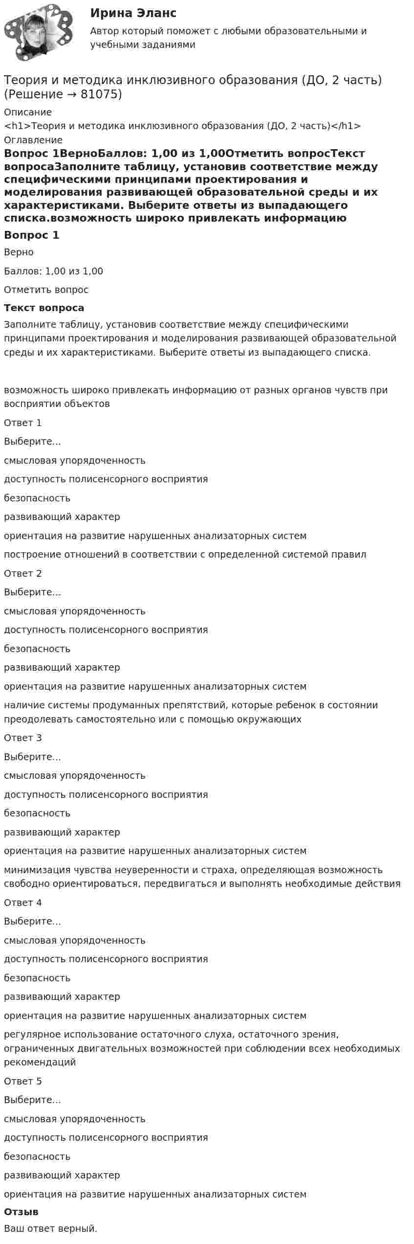      
            Описание
            <h1>Теория и методика инклюзивного образования (ДО, 2 часть)</h1> 
            Оглавление
            Вопрос 1ВерноБаллов: 1,00 из 1,00Отметить вопросТекст вопросаЗаполните таблицу, установив соответствие между специфическими принципами проектирования и моделирования развивающей образовательной среды и их характеристиками. Выберите ответы из выпадающего списка.возможность широко привлекать информацию от разных органов чувств при восприятии объектовОтвет 1Выберите...смысловая упорядоченностьдоступность полисенсорного восприятиябезопасностьразвивающий характерориентация на развитие нарушенных анализаторных систем построение отношений в соответствии с определенной системой правилОтвет 2Выберите...смысловая упорядоченностьдоступность полисенсорного восприятиябезопасностьразвивающий характерориентация на развитие нарушенных анализаторных систем наличие системы продуманных препятствий, которые ребенок в состоянии преодолевать самостоятельно или с помощью окружающихОтвет 3Выберите...смысловая упорядоченностьдоступность полисенсорного восприятиябезопасностьразвивающий характерориентация на развитие нарушенных анализаторных систем минимизация чувства неуверенности и страха, определяющая возможность свободно ориентироваться, передвигаться и выполнять необходимые действияОтвет 4Выберите...смысловая упорядоченностьдоступность полисенсорного восприятиябезопасностьразвивающий характерориентация на развитие нарушенных анализаторных систем регулярное использование остаточного слуха, остаточного зрения, ограниченных двигательных возможностей при соблюдении всех необходимых рекомендацийОтвет 5Выберите...смысловая упорядоченностьдоступность полисенсорного восприятиябезопасностьразвивающий характерориентация на развитие нарушенных анализаторных систем ОтзывВаш ответ верный.  
            
            
            Теория и методика инклюзивного образования (ДО, 2 часть)Теория и методика инклюзивного образования (ДО, 2 часть)Теория и методика инклюзивного образования (ДО, 2 часть)Теория и методика инклюзивного образования (ДО, 2 часть)ТЕОРИЯ И МЕТОДИКА ИНКЛЮЗИВНОГО ОБРАЗОВАНИЯ (ДО, 2 ЧАСТЬ)Теория и методика инклюзивного образования (ДО, 2 часть) Кроссворд    НСПКТеория и методика инклюзивного образования (ДО, 2 часть) Практическое занятие 6. Задания 3-5 НСПКТеория и методика инклюзивного образования (ДО, 2 часть)Теория и методика инклюзивного образования (ДО, 2 часть)Теория и методика инклюзивного образования (ДО, 2 часть)Теория и методика инклюзивного образования (ДО, 2 часть)Теория и методика инклюзивного образования (ДО, 2 часть)Теория и методика инклюзивного образования (ДО, 2 часть)Теория и методика инклюзивного образования (ДО, 2 часть)