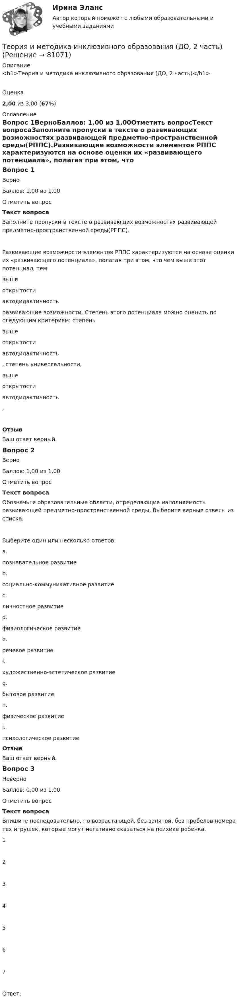      
            Описание
            <h1>Теория и методика инклюзивного образования (ДО, 2 часть)</h1>Оценка2,00 из 3,00 (67%) 
            Оглавление
            Вопрос 1ВерноБаллов: 1,00 из 1,00Отметить вопросТекст вопросаЗаполните пропуски в тексте о развивающих возможностях развивающей предметно-пространственной среды(РППС).Развивающие возможности элементов РППС характеризуются на основе оценки их «развивающего потенциала», полагая при этом, что чем выше этот потенциал, тем вышеоткрытостиавтодидактичность развивающие возможности. Степень этого потенциала можно оценить по следующим критериям: степень вышеоткрытостиавтодидактичность , степень универсальности,  вышеоткрытостиавтодидактичность .ОтзывВаш ответ верный.Вопрос 2ВерноБаллов: 1,00 из 1,00Отметить вопросТекст вопросаОбозначьте образовательные области, определяющие наполняемость развивающей предметно-пространственной среды. Выберите верные ответы из списка.Выберите один или несколько ответов:a.познавательное развитие b.социально-коммуникативное развитие c.личностное развитиеd.физиологическое развитиеe.речевое развитие f.художественно-эстетическое развитие g.бытовое развитиеh.физическое развитие i.психологическое развитиеОтзывВаш ответ верный.Вопрос 3НеверноБаллов: 0,00 из 1,00Отметить вопросТекст вопросаВпишите последовательно, по возрастающей, без запятой, без пробелов номера тех игрушек, которые могут негативно сказаться на психике ребенка.1 2 3 4 5 6 7 Ответ:  
            
            
            Теория и методика инклюзивного образования (ДО, 2 часть)Теория и методика инклюзивного образования (ДО, 2 часть)Теория и методика инклюзивного образования (ДО, 2 часть)Теория и методика инклюзивного образования (ДО, 2 часть)Теория и методика инклюзивного образования (ДО, 2 часть)Теория и методика инклюзивного образования (ДО, 2 часть)Теория и методика инклюзивного образования (ДО, 2 часть)Теория и методика инклюзивного образования (ДО, 2 часть)Теория и методика инклюзивного образования (ДО, 2 часть)Теория и методика инклюзивного образования (ДО, 2 часть)Теория и методика инклюзивного образования (ДО, 2 часть)Теория и методика инклюзивного образования (ДО, 2 часть)Теория и методика инклюзивного образования (ДО, 2 часть)Теория и методика инклюзивного образования (ДО, 2 часть)