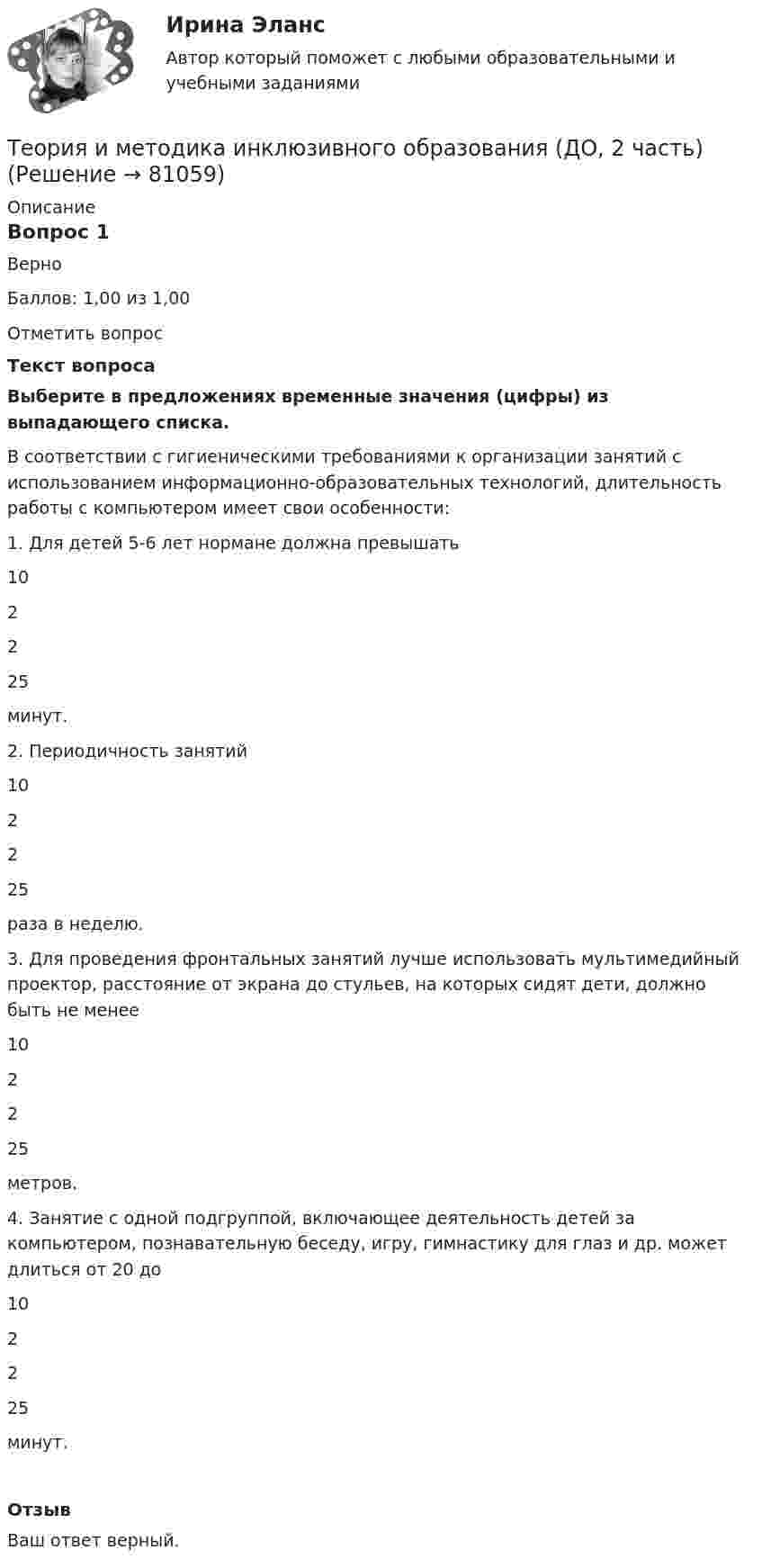      
            Описание
            Вопрос 1ВерноБаллов: 1,00 из 1,00Отметить вопросТекст вопросаВыберите в предложениях временные значения (цифры) из выпадающего списка.  В соответствии с гигиеническими требованиями к организации занятий с использованием информационно-образовательных технологий, длительность работы с компьютером имеет свои особенности:1.                  Для детей 5-6 лет нормане должна превышать  102225  минут.2.                  Периодичность занятий  102225  раза в неделю.3.                  Для проведения фронтальных занятий лучше использовать мультимедийный проектор, расстояние от экрана до стульев, на которых сидят дети, должно быть не менее  102225  метров.4.                  Занятие с одной подгруппой, включающее деятельность детей за компьютером, познавательную беседу, игру, гимнастику для глаз и др. может длиться от 20 до  102225  минут.ОтзывВаш ответ верный.   
            
            
            Теория и методика инклюзивного образования (ДО, 2 частьТеория и методика инклюзивного образования (ДО, 2 часть)Теория и методика инклюзивного образования (ДО, 2 часть)Теория и методика инклюзивного образования (ДО, 2 часть)Теория и методика инклюзивного образования (ДО, 2 часть)Теория и методика инклюзивного образования (ДО, 2 часть)Теория и методика инклюзивного образования (ДО, 2 часть)Теория и методика инклюзивного образования (ДО, 1 часть)Теория и методика инклюзивного образования (ДО, 1 часть)Теория и методика инклюзивного образования (ДО, 1 часть)Теория и методика инклюзивного образования (ДО, 1 часть)Теория и методика инклюзивного образования (ДО, 1 часть)Теория и методика инклюзивного образования (ДО, 1 часть)Теория и методика инклюзивного образования (ДО, 1 часть)