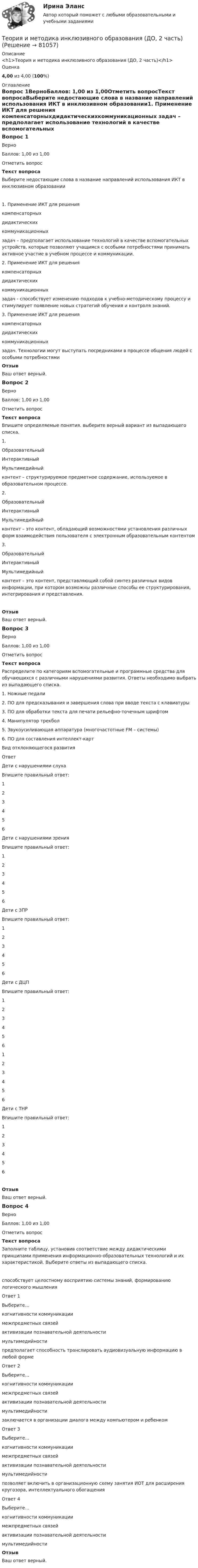      
            Описание
            <h1>Теория и методика инклюзивного образования (ДО, 2 часть)</h1>Оценка4,00 из 4,00 (100%) 
            Оглавление
            Вопрос 1ВерноБаллов: 1,00 из 1,00Отметить вопросТекст вопросаВыберите недостающие слова в название направлений использования ИКТ в инклюзивном образовании1. Применение ИКТ для решения  компенсаторныхдидактическихкоммуникационных  задач – предполагает использование технологий в качестве вспомогательных устройств, которые позволяют учащимся с особыми потребностями принимать активное участие в учебном процессе и коммуникации.2. Применение ИКТ для решения  компенсаторныхдидактическихкоммуникационных  задач - способствует изменению подходов к учебно-методическому процессу и стимулирует появление новых стратегий обучения и контроля знаний.3. Применение ИКТ для решения  компенсаторныхдидактическихкоммуникационных  задач. Технологии могут выступать посредниками в процессе общения людей с особыми потребностямиОтзывВаш ответ верный.Вопрос 2ВерноБаллов: 1,00 из 1,00Отметить вопросТекст вопросаВпишите определяемые понятия. выберите верный вариант из выпадающего списка. 1.  ОбразовательныйИнтерактивныйМультимедийный  контент – структурируемое предметное содержание, используемое в образовательном процессе.2.  ОбразовательныйИнтерактивныйМультимедийный  контент – это контент, обладающий возможностями установления различных форм взаимодействия пользователя с электронным образовательным контентом3.  ОбразовательныйИнтерактивныйМультимедийный  контент – это контент, представляющий собой синтез различных видов информации, при котором возможны различные способы ее структурирования, интегрирования и представления.ОтзывВаш ответ верный.Вопрос 3ВерноБаллов: 1,00 из 1,00Отметить вопросТекст вопросаРаспределите по категориям вспомогательные и программные средства для обучающихся с различными нарушениями развития. Ответы необходимо выбрать из выпадающего списка.1. Ножные педали2. ПО для предсказывания и завершения слова при вводе текста с клавиатуры3. ПО для обработки текста для печати рельефно-точечным шрифтом4. Манипулятор трекбол5. Звукоусиливающая аппаратура (многочастотные FM – системы)6. ПО для составления интеллект-карт Вид отклоняющегося развитияОтветДети с нарушениями слухаВпишите правильный ответ:  123456 Дети с нарушениями зренияВпишите правильный ответ:  123456 Дети с ЗПРВпишите правильный ответ:  123456 Дети с ДЦПВпишите правильный ответ:  123456 123456 Дети с ТНРВпишите правильный ответ:  123456 ОтзывВаш ответ верный.Вопрос 4ВерноБаллов: 1,00 из 1,00Отметить вопросТекст вопросаЗаполните таблицу, установив соответствие между дидактическими принципами применения информационно-образовательных технологий и их характеристикой. Выберите ответы из выпадающего списка.способствует целостному восприятию системы знаний, формированию логического мышленияОтвет 1Выберите...когнитивности коммуникациимежпредметных связейактивизации познавательной деятельностимультимедийности предполагает способность транслировать аудиовизуальную информацию в любой формеОтвет 2Выберите...когнитивности коммуникациимежпредметных связейактивизации познавательной деятельностимультимедийности заключается в организации диалога между компьютером и ребенкомОтвет 3Выберите...когнитивности коммуникациимежпредметных связейактивизации познавательной деятельностимультимедийности позволяет включить в организационную схему занятия ИОТ для расширения кругозора, интеллектуального обогащенияОтвет 4Выберите...когнитивности коммуникациимежпредметных связейактивизации познавательной деятельностимультимедийности ОтзывВаш ответ верный.  
            
            
            Теория и методика инклюзивного образования (ДО, 2 часть)Теория и методика инклюзивного образования (ДО, 2 часть)Теория и методика инклюзивного образования (ДО, 2 часть)Теория и методика инклюзивного образования (ДО, 2 часть)Теория и методика инклюзивного образования (ДО, 2 часть)Теория и методика инклюзивного образования (ДО, 2 часть)Теория и методика инклюзивного образования (ДО, 2 часть)Теория и методика инклюзивного образования (ДО, 1 часть)Теория и методика инклюзивного образования (ДО, 1 часть)Теория и методика инклюзивного образования (ДО, 1 часть)Теория и методика инклюзивного образования (ДО, 1 часть)Теория и методика инклюзивного образования (ДО, 1 часть)Теория и методика инклюзивного образования (ДО, 1 часть) Практическое занятие 1  НСПКТеория и методика инклюзивного образования (ДО, 2 часть