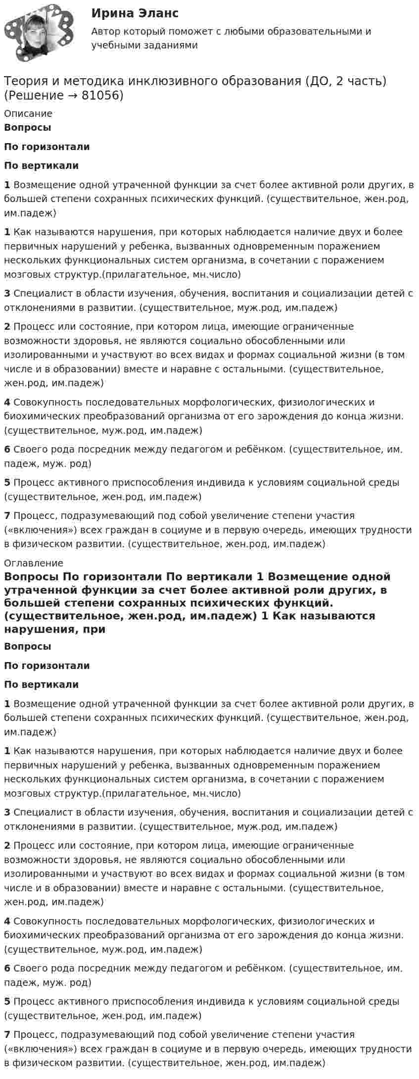      
            Описание
             Вопросы По горизонтали По вертикали 1 Возмещение одной утраченной функции за счет более активной роли других, в большей степени сохранных психических функций. (существительное, жен.род, им.падеж) 1 Как называются нарушения, при которых наблюдается наличие двух и более первичных нарушений у ребенка, вызванных одновременным поражением нескольких функциональных систем организма, в сочетании с поражением мозговых структур.(прилагательное, мн.число) 3 Специалист в области изучения, обучения, воспитания и социализации детей с отклонениями в развитии. (существительное, муж.род, им.падеж) 2 Процесс или состояние, при котором лица, имеющие ограниченные возможности здоровья, не являются социально обособленными или изолированными и участвуют во всех видах и формах социальной жизни (в том числе и в образовании) вместе и наравне с остальными. (существительное, жен.род, им.падеж) 4 Совокупность последовательных морфологических, физиологических и биохимических преобразований организма от его зарождения до конца жизни. (существительное, муж.род, им.падеж) 6 Своего рода посредник между педагогом и ребёнком. (существительное, им. падеж, муж. род) 5 Процесс активного приспособления индивида к условиям социальной среды (существительное, жен.род, им.падеж) 7 Процесс, подразумевающий под собой увеличение степени участия («включения») всех граждан в социуме и в первую очередь, имеющих трудности в физическом развитии. (существительное, жен.род, им.падеж)  
            Оглавление
             Вопросы По горизонтали По вертикали 1 Возмещение одной утраченной функции за счет более активной роли других, в большей степени сохранных психических функций. (существительное, жен.род, им.падеж) 1 Как называются нарушения, при которых наблюдается наличие двух и более первичных нарушений у ребенка, вызванных одновременным поражением нескольких функциональных систем организма, в сочетании с поражением мозговых структур.(прилагательное, мн.число) 3 Специалист в области изучения, обучения, воспитания и социализации детей с отклонениями в развитии. (существительное, муж.род, им.падеж) 2 Процесс или состояние, при котором лица, имеющие ограниченные возможности здоровья, не являются социально обособленными или изолированными и участвуют во всех видах и формах социальной жизни (в том числе и в образовании) вместе и наравне с остальными. (существительное, жен.род, им.падеж) 4 Совокупность последовательных морфологических, физиологических и биохимических преобразований организма от его зарождения до конца жизни. (существительное, муж.род, им.падеж) 6 Своего рода посредник между педагогом и ребёнком. (существительное, им. падеж, муж. род) 5 Процесс активного приспособления индивида к условиям социальной среды (существительное, жен.род, им.падеж) 7 Процесс, подразумевающий под собой увеличение степени участия («включения») всех граждан в социуме и в первую очередь, имеющих трудности в физическом развитии. (существительное, жен.род, им.падеж)   
            
            
            Теория и методика инклюзивного образования (ДО, 2 часть)Теория и методика инклюзивного образования (ДО, 2 часть)Теория и методика инклюзивного образования (ДО, 2 часть)Теория и методика инклюзивного образования (ДО, 2 часть)Теория и методика инклюзивного образования (ДО, 2 часть)Теория и методика инклюзивного образования (ДО, 2 часть)Теория и методика инклюзивного образования (ДО, 2 часть)Теория и методика инклюзивного образования (ДО, 2 часть)Теория и методика инклюзивного образования (ДО, 2 часть)Теория и методика инклюзивного образования (ДО, 2 часть)Теория и методика инклюзивного образования (ДО, 2 часть)Теория и методика инклюзивного образования (ДО, 2 часть)Теория и методика инклюзивного образования (ДО, 2 часть)Теория и методика инклюзивного образования (ДО, 2 часть)