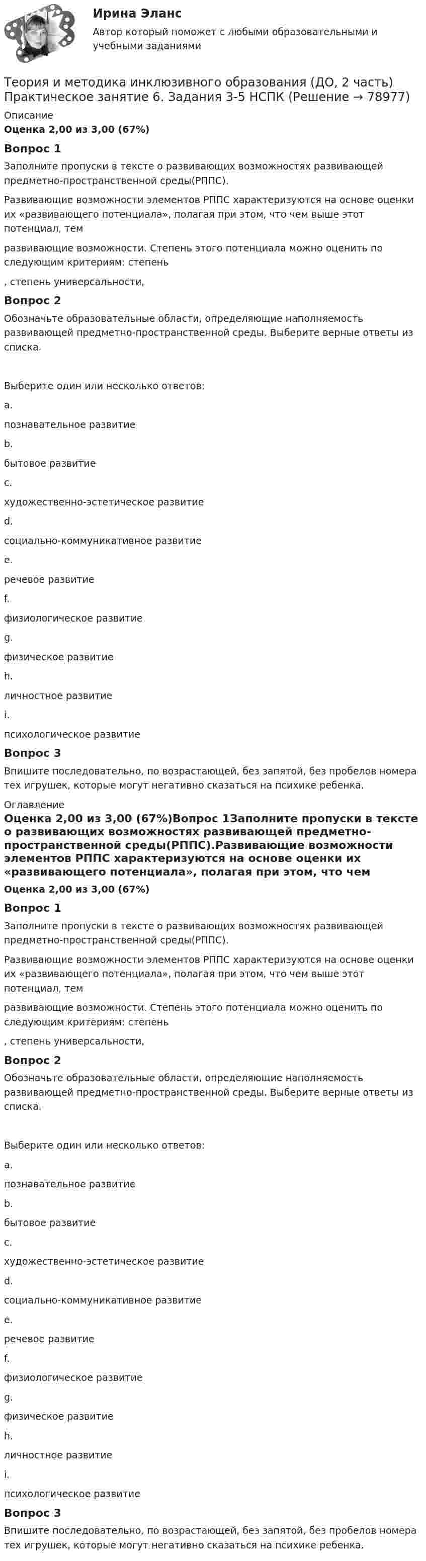      
            Описание
            Оценка 2,00 из 3,00 (67%)Вопрос 1Заполните пропуски в тексте о развивающих возможностях развивающей предметно-пространственной среды(РППС).Развивающие возможности элементов РППС характеризуются на основе оценки их «развивающего потенциала», полагая при этом, что чем выше этот потенциал, тем  развивающие возможности. Степень этого потенциала можно оценить по следующим критериям: степень  , степень универсальности,  Вопрос 2Обозначьте образовательные области, определяющие наполняемость развивающей предметно-пространственной среды. Выберите верные ответы из списка.Выберите один или несколько ответов:a.познавательное развитие b.бытовое развитиеc.художественно-эстетическое развитие d.социально-коммуникативное развитие e.речевое развитие f.физиологическое развитиеg.физическое развитие h.личностное развитиеi.психологическое развитиеВопрос 3Впишите последовательно, по возрастающей, без запятой, без пробелов номера тех игрушек, которые могут негативно сказаться на психике ребенка. 
            Оглавление
            Оценка 2,00 из 3,00 (67%)Вопрос 1Заполните пропуски в тексте о развивающих возможностях развивающей предметно-пространственной среды(РППС).Развивающие возможности элементов РППС характеризуются на основе оценки их «развивающего потенциала», полагая при этом, что чем выше этот потенциал, тем  развивающие возможности. Степень этого потенциала можно оценить по следующим критериям: степень  , степень универсальности,  Вопрос 2Обозначьте образовательные области, определяющие наполняемость развивающей предметно-пространственной среды. Выберите верные ответы из списка.Выберите один или несколько ответов:a.познавательное развитие b.бытовое развитиеc.художественно-эстетическое развитие d.социально-коммуникативное развитие e.речевое развитие f.физиологическое развитиеg.физическое развитие h.личностное развитиеi.психологическое развитиеВопрос 3Впишите последовательно, по возрастающей, без запятой, без пробелов номера тех игрушек, которые могут негативно сказаться на психике ребенка.  
            
            
            Теория и методика инклюзивного образования (ДО, 2 часть) Кроссворд    НСПКТеория и методика инклюзивного образования (ДО, 2 часть) Практическое занятие 6. Задания 3-5 НСПКТеория и методика инклюзивного образования (ДО, 2 часть) Практическое занятие 7. Задание 6 (филворд) НСПКТеория и методика инклюзивного образования (ДО, 2 часть) Практическое занятие 7. Задания 2-5 НСПКТеория и методика инклюзивного образования (ДО, 2 часть) Практическое занятие 8. Задание 6Теория и методика инклюзивного образования (ДО, 2 часть) Практическое занятие 8. Задания 1-4  НСПКТеория и методика инклюзивного образования (ДО, 2 часть)  ТЕСТ-4  НСПКТеория и методика инклюзивного образования (ДО, 2 часть)Теория и методика инклюзивного образования (ДО, 2 часть)Теория и методика инклюзивного образования (ДО, 2 часть)Теория и методика инклюзивного образования (ДО, 2 часть)Теория и методика инклюзивного образования (ДО, 2 часть)Теория и методика инклюзивного образования (ДО, 2 часть)Теория и методика инклюзивного образования (ДО, 2 часть)