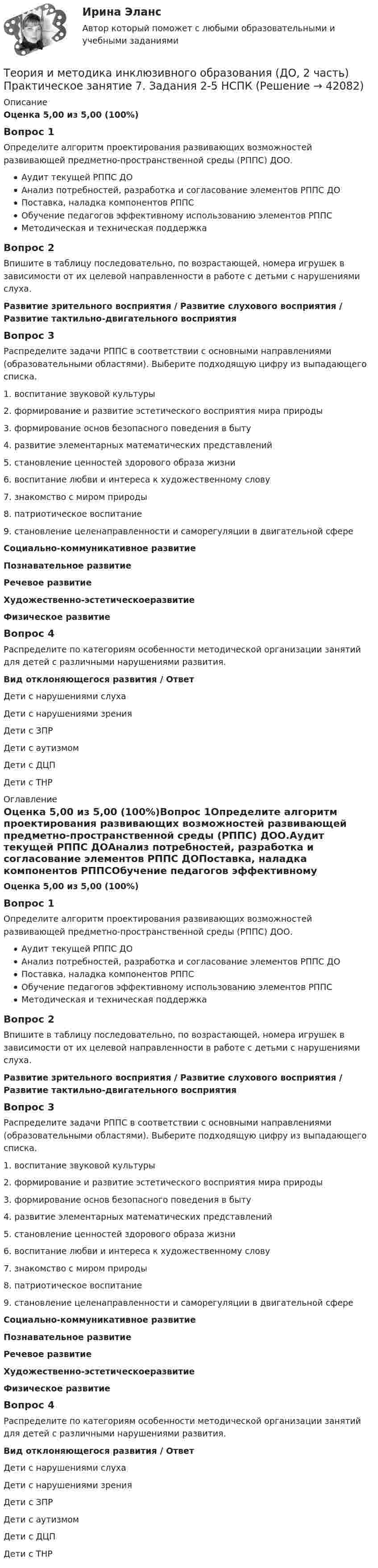      
          Описание
          Оценка 5,00 из 5,00 (100%)Вопрос 1Определите алгоритм проектирования развивающих возможностей развивающей предметно-пространственной среды (РППС) ДОО.Аудит текущей РППС ДОАнализ потребностей, разработка и согласование элементов РППС ДОПоставка, наладка компонентов РППСОбучение педагогов эффективному использованию элементов РППСМетодическая и техническая поддержкаВопрос 2Впишите в таблицу последовательно, по возрастающей, номера игрушек в зависимости от их целевой направленности в работе с детьми с нарушениями слуха.Развитие зрительного восприятия  /  Развитие слухового восприятия  /  Развитие тактильно-двигательного восприятияВопрос 3Распределите задачи РППС в соответствии с основными направлениями (образовательными областями). Выберите подходящую цифру из выпадающего списка. 1.    воспитание звуковой культуры2.    формирование и развитие эстетического восприятия мира природы3.    формирование основ безопасного поведения в быту4.    развитие элементарных математических представлений5.    становление ценностей здорового образа жизни6.    воспитание любви и интереса к художественному слову7.    знакомство с миром природы8.    патриотическое воспитание9.    становление целенаправленности и саморегуляции в двигательной сфереСоциально-коммуникативное развитиеПознавательное развитиеРечевое развитиеХудожественно-­эстетическоеразвитиеФизическое развитиеВопрос 4Распределите по категориям особенности методической организации занятий для детей с различными нарушениями развития. Вид отклоняющегося развития      /          ОтветДети с нарушениями слуха Дети с нарушениями зрения Дети с ЗПР Дети с аутизмом Дети с ДЦП  Дети с ТНР  
          Оглавление
          Оценка 5,00 из 5,00 (100%)Вопрос 1Определите алгоритм проектирования развивающих возможностей развивающей предметно-пространственной среды (РППС) ДОО.Аудит текущей РППС ДОАнализ потребностей, разработка и согласование элементов РППС ДОПоставка, наладка компонентов РППСОбучение педагогов эффективному использованию элементов РППСМетодическая и техническая поддержкаВопрос 2Впишите в таблицу последовательно, по возрастающей, номера игрушек в зависимости от их целевой направленности в работе с детьми с нарушениями слуха.Развитие зрительного восприятия  /  Развитие слухового восприятия  /  Развитие тактильно-двигательного восприятияВопрос 3Распределите задачи РППС в соответствии с основными направлениями (образовательными областями). Выберите подходящую цифру из выпадающего списка. 1.    воспитание звуковой культуры2.    формирование и развитие эстетического восприятия мира природы3.    формирование основ безопасного поведения в быту4.    развитие элементарных математических представлений5.    становление ценностей здорового образа жизни6.    воспитание любви и интереса к художественному слову7.    знакомство с миром природы8.    патриотическое воспитание9.    становление целенаправленности и саморегуляции в двигательной сфереСоциально-коммуникативное развитиеПознавательное развитиеРечевое развитиеХудожественно-­эстетическоеразвитиеФизическое развитиеВопрос 4Распределите по категориям особенности методической организации занятий для детей с различными нарушениями развития. Вид отклоняющегося развития      /          ОтветДети с нарушениями слуха Дети с нарушениями зрения Дети с ЗПР Дети с аутизмом Дети с ДЦП  Дети с ТНР  
            
            
            Теория и методика инклюзивного образования (ДО, 2 часть) Практическое занятие 7. Задание 6 (филворд) НСПКТеория и методика инклюзивного образования (ДО, 2 часть) Практическое занятие 7. Задания 2-5 НСПКТеория и методика инклюзивного образования (ДО, 2 часть) Практическое занятие 8. Задание 6Теория и методика инклюзивного образования (ДО, 2 часть) Практическое занятие 8. Задания 1-4  НСПКТеория и методика инклюзивного образования (ДО, 2 часть)  ТЕСТ-4  НСПКТеория и методика инклюзивного образования (ДО, 2 часть) ТЕСТ-5   НСПКТеория и методика инклюзивного образования (ДО, 2 часть)  ТЕСТ-6   НСПКТеория и методика инклюзивного образования (ДО, 2 часть)Теория и методика инклюзивного образования (ДО, 2 часть)Теория и методика инклюзивного образования (ДО, 2 часть)Теория и методика инклюзивного образования (ДО, 2 часть)Теория и методика инклюзивного образования (ДО, 2 часть)ТЕОРИЯ И МЕТОДИКА ИНКЛЮЗИВНОГО ОБРАЗОВАНИЯ (ДО, 2 ЧАСТЬ)Теория и методика инклюзивного образования (ДО, 2 часть) Кроссворд    НСПК