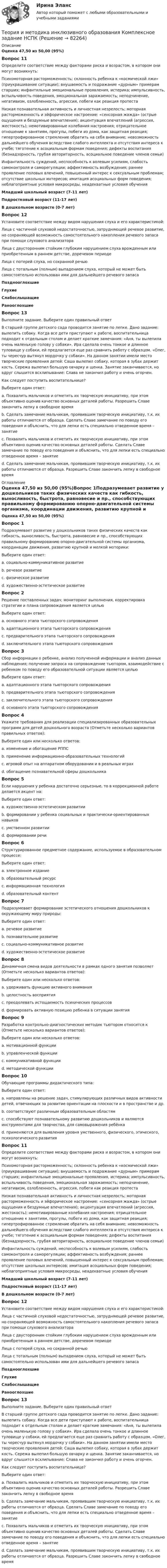      
            Описание
            Оценка 47,50 из 50,00 (95%)Вопрос 11Определите соответствие между факторами риска и возрастом, в котором они могут возникнуть:Психомоторная расторможенность; склонность ребенка к «космической лжи» (приукрашивание ситуации); внушаемость и подражание «дурным» примерам старших; инфантильные эмоциональные проявления, истерика; импульсивность, вспыльчивость поведения, эмоциональная заражаемость; неподчинение, негативизм, озлобленность, агрессия, побеги как реакция протестаНизкая познавательная активность и личностная незрелость; моторная расторможенность и эйфорическое настроение: «сенсорная жажда» (острые ощущения и бездумные впечатления); акцентуация впечатлений (агрессия, жестокость); немотивированные колебания настроения; отрицательное отношение к занятиям, прогулы, побеги из дома, как защитная реакция; гипертрофированное стремление обратить на себя внимание; невозможность дальнейшего обучения вследствие слабого интеллекта и отсутствия интереса к учебе; тяготение к асоциальным формам поведения; дефекты воспитания (безнадзорность, грубая авторитарность, асоциальное поведение членов семьи)  Инфантильность суждений, неспособность к волевым усилиям, слабость самоконтроля и саморегуляции; аффективность возбуждения; раннее проявление половых влечений, повышенный интерес к сексуальным проблемам; отсутствие школьных интересов; имитация асоциальных форм поведения; неблагоприятные условия микросреды, неадекватные условия обученияМладший школьный возраст (7-11 лет)Подростковый возраст (11-17 лет)В дошкольном возрасте (0-7 лет)Вопрос 12Установите соответствие между видом нарушения слуха и его характеристикой:Лица с частичной слуховой недостаточностью, затрудняющей речевое развитие, но сохраняющей возможность самостоятельного накопления речевого запаса при помощи слухового анализатораЛица с двусторонним стойким глубоким нарушением слуха врожденным или приобретенным в раннем детстве, доречевом периоде Лица с потерей слуха, но сохранной речью  Лица с тотальным (полным) выпадением слуха, который не может быть самостоятельно использован ими для дальнейшего речевого запасаПозднооглохшиеГлухиеСлабослышащиеРанооглохшие Вопрос 13Выполните задание. Выберите один правильный ответ В старшей группе детского сада проводится занятие по лепке. Дано задание: вылепить собаку. Когда все дети приступают к работе, воспитательница подходит к отдельным столам и делает краткие замечания: «Аня, ты вылепила очень маленькую голову у собаки». Ира сделала очень тонкое и длинное туловище у собаки, ей предлагается еще раз сравнить работу с образцом. «Олег, ты чересчур вытянул мордочку у собаки». На данном занятии имели место творческие проявления детей: Саша вылепил собаку, которая в зубах держит кость. Сережа вылепил большую овчарку и щенка. Занятие заканчивается, но вдруг слышится всхлипывание: Слава не закончил работу и очень огорчен. Как следует поступить воспитательнице?Выберите один ответ:a. Похвалить мальчиков и отметить их творческую инициативу, при этом объективно оценив качество основных деталей работы. Разрешить Славе закончить лепку в свободное время b. Сделать замечание мальчикам, проявившим творческую инициативу, т.к. их работы отличаются от образца. Сделать Славе замечание по поводу его поведения и объяснить, что для лепки есть специально отведенное время – занятиеc. Похвалить мальчиков и отметить их творческую инициативу, при этом объективно оценив качество основных деталей работы. Сделать Славе замечание по поводу его поведения и объяснить, что для лепки есть специально отведенное время – занятиеd. Сделать замечание мальчикам, проявившим творческую инициативу, т.к. их работы отличаются от образца. Разрешить Славе закончить лепку в свободное время  
            Оглавление
            Оценка 47,50 из 50,00 (95%)Вопрос 1Подразумевает развитие у дошкольников таких физических качеств как гибкость, выносливость, быстрота, равновесие и пр., способствующих правильному формированию опорно-двигательной системы организма, координации движения, развитию крупной и мелкой моторики:Выберите один ответ:a. социально-коммуникативное развитиеb. речевое развитиеc. физическое развитие d. художественно-эстетическое развитиеВопрос 2Решение поставленных задач; мониторинг выполнения, корректировка стратегии и плана сопровождения является цельюВыберите один ответ:a. основного этапа тьюторского сопровождения b. адаптационного этапа тьюторского сопровожденияc. предварительного этапа тьюторского сопровожденияd. заключительного этапа тьюторского сопровожденияВопрос 3Сбор информации о ребенке, анализ полученной информации и анализ данных наблюдения; получение запроса на сопровождение тьютором, взаимодействие с ребенком по поводу его образовательной ситуации является цельюВыберите один ответ:a. адаптационного этапа тьюторского сопровожденияb. предварительного этапа тьюторского сопровождения c. заключительного этапа тьюторского сопровожденияd. основного этапа тьюторского сопровожденияВопрос 4Укажите требования для реализации специализированных образовательных программ для детей дошкольного возраста (Отметьте несколько вариантов правильных ответов):Выберите один или несколько ответов:a. изменение и обогащение РППС b. применение информационно-образовательных технологийc. игровой опыт на аппаратном оборудовании и в реальных играх d. обогащение познавательной сферы дошкольника Вопрос 5Если нарушения у ребенка достаточно серьезные, то в коррекционной работе делается акцент на:Выберите один ответ:a. художественно-эстетическом развитииb. формировании у ребенка социальных и практически-ориентированных навыков c. умственном развитииd. формировании речиВопрос 6Структурированное предметное содержание, используемое в образовательном процессе:Выберите один ответ:a. электронное изданиеb. образовательный ресурсc. информационная технологияd. образовательный контент Вопрос 7Подразумевает формирование эстетического отношения дошкольников к окружающему миру природы:Выберите один ответ:a. речевое развитиеb. познавательное развитиеc. социально-коммуникативное развитиеd. художественно-эстетическое развитие Вопрос 8Динамичная смена видов деятельности в рамках одного занятия позволяет (Отметьте несколько вариантов ответов):Выберите один или несколько ответов:a. удерживать функцию активного внимания b. целостность восприятияc. преодолевать истощаемость психических процессов d. формировать активную позицию ребенка в ситуации занятия Вопрос 9Разработка контрольно-диагностических методик тьютором относится к (Отметьте несколько вариантов ответов):Выберите один или несколько ответов:a. мотивационной функцииb. управленческой функции c. коммуникативной функцииd. методической функции Вопрос 10Обучающие программы дидактического типа:Выберите один ответ:a. направлены на решение задач, стимулирующих различных видов активности детей, отвечающих за развитие ориентации на плоскости и в пространстве и др. b. соответствуют различным образовательным областямc. способствуют познавательному развитию дошкольников и являются инструментами для творчества, для самовыражения ребёнкаd. применяются для выявления уровня умственного, физического, этического, психологического развитияВопрос 11Определите соответствие между факторами риска и возрастом, в котором они могут возникнуть:Психомоторная расторможенность; склонность ребенка к «космической лжи» (приукрашивание ситуации); внушаемость и подражание «дурным» примерам старших; инфантильные эмоциональные проявления, истерика; импульсивность, вспыльчивость поведения, эмоциональная заражаемость; неподчинение, негативизм, озлобленность, агрессия, побеги как реакция протестаНизкая познавательная активность и личностная незрелость; моторная расторможенность и эйфорическое настроение: «сенсорная жажда» (острые ощущения и бездумные впечатления); акцентуация впечатлений (агрессия, жестокость); немотивированные колебания настроения; отрицательное отношение к занятиям, прогулы, побеги из дома, как защитная реакция; гипертрофированное стремление обратить на себя внимание; невозможность дальнейшего обучения вследствие слабого интеллекта и отсутствия интереса к учебе; тяготение к асоциальным формам поведения; дефекты воспитания (безнадзорность, грубая авторитарность, асоциальное поведение членов семьи)  Инфантильность суждений, неспособность к волевым усилиям, слабость самоконтроля и саморегуляции; аффективность возбуждения; раннее проявление половых влечений, повышенный интерес к сексуальным проблемам; отсутствие школьных интересов; имитация асоциальных форм поведения; неблагоприятные условия микросреды, неадекватные условия обученияМладший школьный возраст (7-11 лет)Подростковый возраст (11-17 лет)В дошкольном возрасте (0-7 лет)Вопрос 12Установите соответствие между видом нарушения слуха и его характеристикой:Лица с частичной слуховой недостаточностью, затрудняющей речевое развитие, но сохраняющей возможность самостоятельного накопления речевого запаса при помощи слухового анализатораЛица с двусторонним стойким глубоким нарушением слуха врожденным или приобретенным в раннем детстве, доречевом периоде Лица с потерей слуха, но сохранной речью  Лица с тотальным (полным) выпадением слуха, который не может быть самостоятельно использован ими для дальнейшего речевого запасаПозднооглохшиеГлухиеСлабослышащиеРанооглохшие Вопрос 13Выполните задание. Выберите один правильный ответ В старшей группе детского сада проводится занятие по лепке. Дано задание: вылепить собаку. Когда все дети приступают к работе, воспитательница подходит к отдельным столам и делает краткие замечания: «Аня, ты вылепила очень маленькую голову у собаки». Ира сделала очень тонкое и длинное туловище у собаки, ей предлагается еще раз сравнить работу с образцом. «Олег, ты чересчур вытянул мордочку у собаки». На данном занятии имели место творческие проявления детей: Саша вылепил собаку, которая в зубах держит кость. Сережа вылепил большую овчарку и щенка. Занятие заканчивается, но вдруг слышится всхлипывание: Слава не закончил работу и очень огорчен. Как следует поступить воспитательнице?Выберите один ответ:a. Похвалить мальчиков и отметить их творческую инициативу, при этом объективно оценив качество основных деталей работы. Разрешить Славе закончить лепку в свободное время b. Сделать замечание мальчикам, проявившим творческую инициативу, т.к. их работы отличаются от образца. Сделать Славе замечание по поводу его поведения и объяснить, что для лепки есть специально отведенное время – занятиеc. Похвалить мальчиков и отметить их творческую инициативу, при этом объективно оценив качество основных деталей работы. Сделать Славе замечание по поводу его поведения и объяснить, что для лепки есть специально отведенное время – занятиеd. Сделать замечание мальчикам, проявившим творческую инициативу, т.к. их работы отличаются от образца. Разрешить Славе закончить лепку в свободное время  
            
            
            Теория и методика инклюзивного образования (ДО, 2 часть)  ТЕСТ-6   НСПКТеория и методика инклюзивного образования Комплексное задание  НСПКТеория и методика инклюзивного образования (ПНК, ПДО, 1 часть)Теория и методика инклюзивного образования (ПНК, ПДО, 1 часть)Теория и методика инклюзивного образования (ПНК, ПДО, 1 часть)Теория и методика инклюзивного образования (ПНК, ПДО, 1 часть)Теория и методика инклюзивного образования (ПНК, ПДО, 1 часть)Теория и методика инклюзивного образования (ДО, 2 часть) Кроссворд    НСПКТеория и методика инклюзивного образования (ДО, 2 часть) Практическое занятие 6. Задания 3-5 НСПКТеория и методика инклюзивного образования (ДО, 2 часть) Практическое занятие 7. Задание 6 (филворд) НСПКТеория и методика инклюзивного образования (ДО, 2 часть) Практическое занятие 7. Задания 2-5 НСПКТеория и методика инклюзивного образования (ДО, 2 часть) Практическое занятие 8. Задание 6Теория и методика инклюзивного образования (ДО, 2 часть) Практическое занятие 8. Задания 1-4  НСПКТеория и методика инклюзивного образования (ДО, 2 часть)  ТЕСТ-4  НСПК
