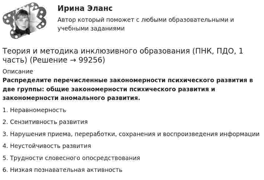     
            Описание
            Распределите перечисленные закономерности психического развития в две группы: общие закономерности психического развития и закономерности аномального развития.1. Неравномерность2. Сензитивность развития3. Нарушения приема, переработки, сохранения и воспроизведения информации4. Неустойчивость развития5. Трудности словесного опосредствования6. Низкая познавательная активность    
            
            
            Теория и методика инклюзивного образования (ПНК, ПДО, 1 часть)Теория и методика инклюзивного образования (ПНК, ПДО, 1 часть)Теория и методика инклюзивного образования (ПНК, ПДО, 1 часть)Теория и методика инклюзивного образования (ПНК, ПДО, 1 часть)Теория и методика инклюзивного образования (ПНК, ПДО, 1 часть)Теория и методика инклюзивного образования (ПНК, ПДО, 1 часть)Теория и методика инклюзивного образования (ПНК, ПДО, 1 часть)Теория и методика инклюзивного образования Комплексное задание  НСПКТеория и методика инклюзивного образования (ПНК, ПДО, 1 часть)Теория и методика инклюзивного образования (ПНК, ПДО, 1 часть)Теория и методика инклюзивного образования (ПНК, ПДО, 1 часть)Теория и методика инклюзивного образования (ПНК, ПДО, 1 часть)Теория и методика инклюзивного образования (ПНК, ПДО, 1 часть)Теория и методика инклюзивного образования (ПНК, ПДО, 1 часть)