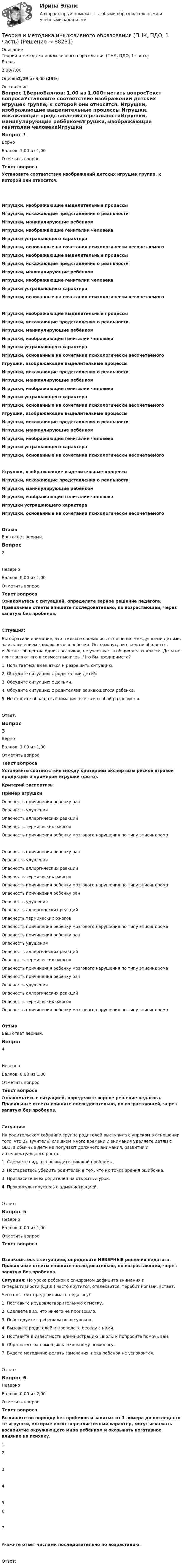      
            Описание
            Теория и методика инклюзивного образования (ПНК, ПДО, 1 часть)Баллы2,00/7,00Оценка2,29 из 8,00 (29%) 
            Оглавление
            Вопрос 1ВерноБаллов: 1,00 из 1,00Отметить вопросТекст вопросаУстановите соответствие изображений детских игрушек группе, к которой они относятся.  Игрушки, изображающие выделительные процессы Игрушки, искажающие представления о реальностиИгрушки, манипулирующие ребёнкомИгрушки, изображающие гениталии человекаИгрушки устрашающего характераИгрушки, основанные на сочетании психологически несочетаемого  Игрушки, изображающие выделительные процессы Игрушки, искажающие представления о реальностиИгрушки, манипулирующие ребёнкомИгрушки, изображающие гениталии человекаИгрушки устрашающего характераИгрушки, основанные на сочетании психологически несочетаемого  Игрушки, изображающие выделительные процессы Игрушки, искажающие представления о реальностиИгрушки, манипулирующие ребёнкомИгрушки, изображающие гениталии человекаИгрушки устрашающего характераИгрушки, основанные на сочетании психологически несочетаемого  Игрушки, изображающие выделительные процессы Игрушки, искажающие представления о реальностиИгрушки, манипулирующие ребёнкомИгрушки, изображающие гениталии человекаИгрушки устрашающего характераИгрушки, основанные на сочетании психологически несочетаемого  Игрушки, изображающие выделительные процессы Игрушки, искажающие представления о реальностиИгрушки, манипулирующие ребёнкомИгрушки, изображающие гениталии человекаИгрушки устрашающего характераИгрушки, основанные на сочетании психологически несочетаемого  Игрушки, изображающие выделительные процессы Игрушки, искажающие представления о реальностиИгрушки, манипулирующие ребёнкомИгрушки, изображающие гениталии человекаИгрушки устрашающего характераИгрушки, основанные на сочетании психологически несочетаемого ОтзывВаш ответ верный.Вопрос 2НеверноБаллов: 0,00 из 1,00Отметить вопросТекст вопросаОзнакомьтесь с ситуацией, определите верное решение педагога. Правильные ответы впишите последовательно, по возрастающей, через запятую без пробелов.Ситуация: Вы обратили внимание, что в классе сложились отношения между всеми детьми, за исключением заикающегося ребенка. Он замкнут, ни с кем не общается, избегает общества одноклассников, не участвует в общих делах класса. Дети не приглашают его в совместные игры. Что Вы предпримете?1.     Попытаетесь вмешаться и разрешить ситуацию.2.     Обсудите ситуацию с родителями детей.3.     Обсудите ситуацию с детьми.4.     Обсудите ситуацию с родителями заикающегося ребенка.5.     Не станете обращать внимания: все само собой разрешится.Ответ: Вопрос 3ВерноБаллов: 1,00 из 1,00Отметить вопросТекст вопросаУстановите соответствие между критерием экспертизы рисков игровой продукции и примером игрушки (фото).Критерий экспертизыПример игрушки Опасность причинения ребенку ранОпасность удушенияОпасность аллергических реакцийОпасность термических ожоговОпасность причинения ребенку мозгового нарушения по типу эписиндрома  Опасность причинения ребенку ранОпасность удушенияОпасность аллергических реакцийОпасность термических ожоговОпасность причинения ребенку мозгового нарушения по типу эписиндрома  Опасность причинения ребенку ранОпасность удушенияОпасность аллергических реакцийОпасность термических ожоговОпасность причинения ребенку мозгового нарушения по типу эписиндрома  Опасность причинения ребенку ранОпасность удушенияОпасность аллергических реакцийОпасность термических ожоговОпасность причинения ребенку мозгового нарушения по типу эписиндрома  Опасность причинения ребенку ранОпасность удушенияОпасность аллергических реакцийОпасность термических ожоговОпасность причинения ребенку мозгового нарушения по типу эписиндрома ОтзывВаш ответ верный.Вопрос 4НеверноБаллов: 0,00 из 1,00Отметить вопросТекст вопросаОзнакомьтесь с ситуацией, определите верное решение педагога. Правильные ответы впишите последовательно, по возрастающей, через запятую без пробелов.Ситуация: На родительском собрании группа родителей выступила с упреком в отношении того, что Вы (учитель) слишком много времени и внимания уделяете детям с ОВЗ, а обычные дети не получают должного внимания, развития и интеллектуального роста.1.     Сделаете вид, что не видите никакой проблемы.2.     Постараетесь убедить родителей в том, что их точка зрения ошибочна.3.     Пригласите всех родителей на открытый урок.4.    Проконсультируетесь с администрацией.Ответ: Вопрос 5НеверноБаллов: 0,00 из 1,00Отметить вопросТекст вопросаОзнакомьтесь с ситуацией, определите НЕВЕРНЫЕ решения педагога. Правильные ответы впишите последовательно, по возрастающей, через запятую без пробелов.Ситуация: На уроке ребенок с синдромом дефицита внимания и гиперактивности (СДВГ) часто крутится, отвлекается, теребит ногами, встает.Чего не стоит предпринимать педагогу?1.     Поставите неудовлетворительную отметку.2.     Сделаете вид, что ничего не произошло.3.     Побеседуете с ребенком после уроков.4.     Вызовите родителей и проведете беседу с ними.5.     Поставите в известность администрацию школы и попросите помочь вам.6.     Обратитесь за помощью к школьному психологу.7.     Будете методично делать замечания, пока ребенок не успокоится.Ответ: Вопрос 6НеверноБаллов: 0,00 из 2,00Отметить вопросТекст вопроса Выпишите по порядку без пробелов и запятых от 1 номера до последнего те игрушки,  которые носят нереалистичный характер, могут искажать восприятие окружающего мира ребенком и оказывать негативное влияние на психику.1.   2.  3.   4. 5.  6. 7. Укажите ответ числами последовательно по возрастанию.Ответ:   
            
            
            Теория и методика инклюзивного образования (ПНК, ПДО, 1 часть)Теория и методика инклюзивного образования (ПНК, ПДО, 1 часть)Теория и методика инклюзивного образования (ПНК, ПДО, 1 часть)Теория и методика инклюзивного образования (ПНК, ПДО, 1 часть)Теория и методика инклюзивного образования (ПНК, ПДО, 1 часть)Теория и методика инклюзивного образования (ПНК, ПДО, 1 часть)Теория и методика инклюзивного образования (ПНК, ПДО, 1 часть)Теория и методика инклюзивного образования (ДО, 2 часть)  ТЕСТ-6   НСПКТеория и методика инклюзивного образования Комплексное задание  НСПКТеория и методика инклюзивного образования (ПНК, ПДО, 1 часть)Теория и методика инклюзивного образования (ПНК, ПДО, 1 часть)Теория и методика инклюзивного образования (ПНК, ПДО, 1 часть)Теория и методика инклюзивного образования (ПНК, ПДО, 1 часть)Теория и методика инклюзивного образования (ПНК, ПДО, 1 часть)