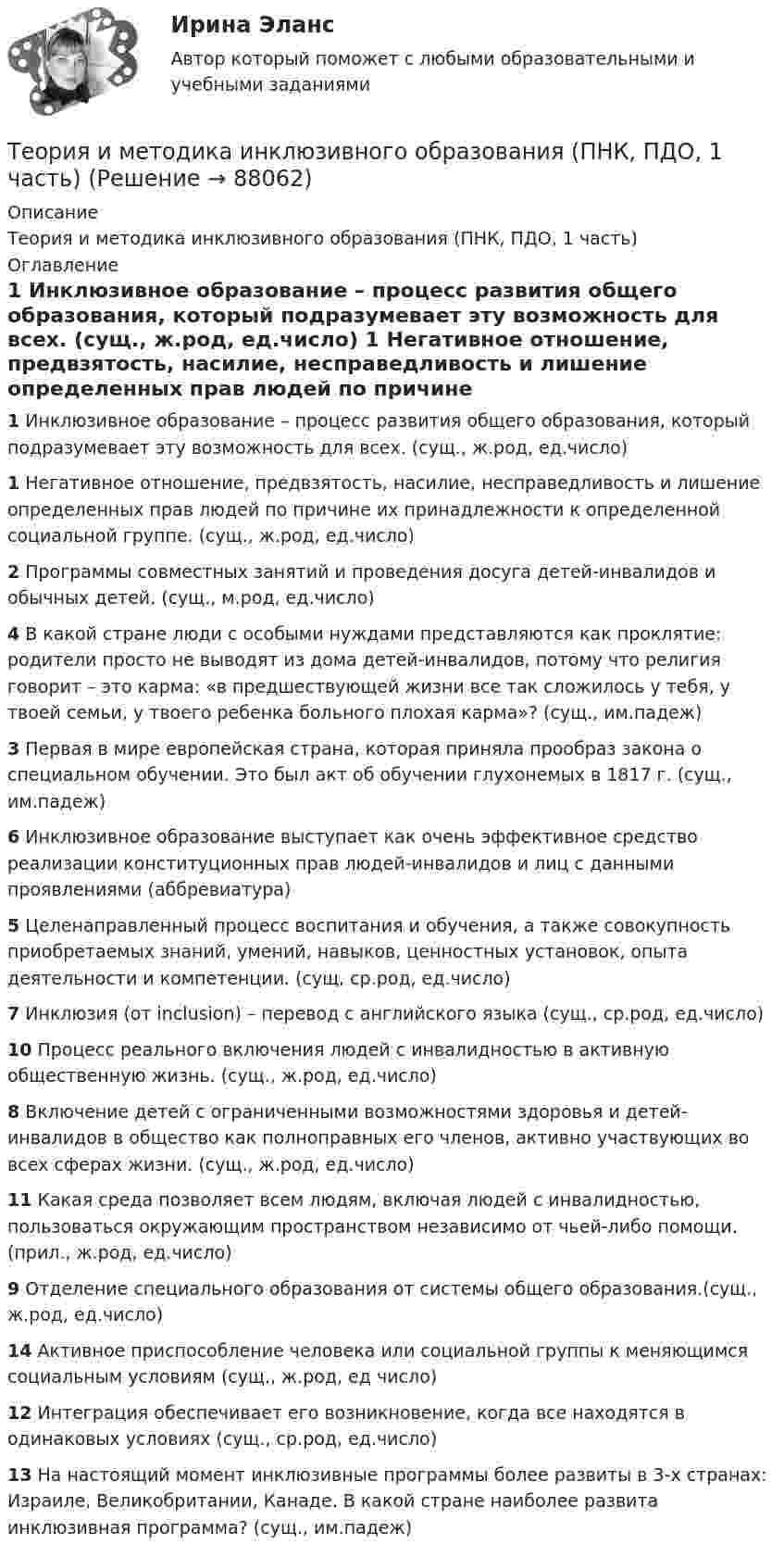      
            Описание
            Теория и методика инклюзивного образования (ПНК, ПДО, 1 часть) 
            Оглавление
             1 Инклюзивное образование – процесс развития общего образования, который подразумевает эту возможность для всех. (сущ., ж.род, ед.число) 1 Негативное отношение, предвзятость, насилие, несправедливость и лишение определенных прав людей по причине их принадлежности к определенной социальной группе. (сущ., ж.род, ед.число) 2 Программы совместных занятий и проведения досуга детей-инвалидов и обычных детей. (сущ., м.род, ед.число) 4 В какой стране люди с особыми нуждами представляются как проклятие: родители просто не выводят из дома детей-инвалидов, потому что религия говорит – это карма: «в предшествующей жизни все так сложилось у тебя, у твоей семьи, у твоего ребенка больного плохая карма»? (сущ., им.падеж) 3 Первая в мире европейская страна, которая приняла прообраз закона о специальном обучении. Это был акт об обучении глухонемых в 1817 г. (сущ., им.падеж) 6 Инклюзивное образование выступает как очень эффективное средство реализации конституционных прав людей-инвалидов и лиц с данными проявлениями (аббревиатура) 5 Целенаправленный процесс воспитания и обучения, а также совокупность приобретаемых знаний, умений, навыков, ценностных установок, опыта деятельности и компетенции. (сущ, ср.род, ед.число) 7 Инклюзия (от inclusion) – перевод с английского языка (сущ., ср.род, ед.число) 10 Процесс реального включения людей с инвалидностью в активную общественную жизнь. (сущ., ж.род, ед.число) 8 Включение детей с ограниченными возможностями здоровья и детей-инвалидов в общество как полноправных его членов, активно участвующих во всех сферах жизни. (сущ., ж.род, ед.число) 11 Какая среда позволяет всем людям, включая людей с инвалидностью, пользоваться окружающим пространством независимо от чьей-либо помощи. (прил., ж.род, ед.число) 9 Отделение специального образования от системы общего образования.(сущ., ж.род, ед.число) 14 Активное приспособление человека или социальной группы к меняющимся социальным условиям (сущ., ж.род, ед число) 12 Интеграция обеспечивает его возникновение, когда все находятся в одинаковых условиях (сущ., ср.род, ед.число) 13 На настоящий момент инклюзивные программы более развиты в 3-х странах: Израиле, Великобритании, Канаде. В какой стране наиболее развита инклюзивная программа? (сущ., им.падеж)   
            
            
            Теория и методика инклюзивного образования (ПНК, ПДО, 1 часть)Теория и методика инклюзивного образования (ПНК, ПДО, 1 часть)Теория и методика инклюзивного образования (ПНК, ПДО, 1 часть)Теория и методика инклюзивного образования (ПНК, ПДО, 1 часть)Теория и методика инклюзивного образования (ПНК, ПДО, 1 часть)Теория и методика инклюзивного образования (ПНК, ПДО, 1 часть)Теория и методика инклюзивного образования (ПНК, ПДО, 1 часть) Итоговый тестТеория и методика инклюзивного образования (ПНК, ПДО, 1 часть)Теория и методика инклюзивного образования (ПНК, ПДО, 1 часть)Теория и методика инклюзивного образования (ПНК, ПДО, 1 часть)Теория и методика инклюзивного образования (ПНК, ПДО, 1 часть)Теория и методика инклюзивного образования (ПНК, ПДО, 1 часть)Теория и методика инклюзивного образования (ПНК, ПДО, 1 часть)Теория и методика инклюзивного образования (ПНК, ПДО, 1 часть)