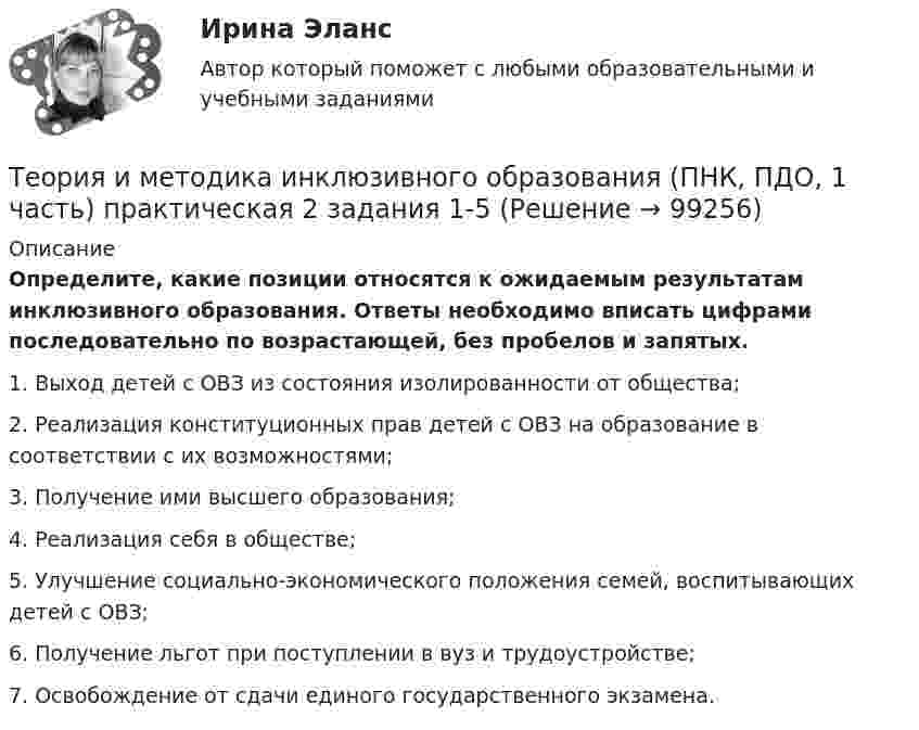     
            Описание
            Определите, какие позиции относятся к ожидаемым результатам инклюзивного образования. Ответы необходимо вписать цифрами последовательно по возрастающей, без пробелов и запятых.1.     Выход детей с ОВЗ из состояния изолированности от общества;2.     Реализация конституционных прав детей с ОВЗ на образование в соответствии с их возможностями;3.     Получение ими высшего образования;4.     Реализация себя в обществе;5.     Улучшение социально-экономического положения семей, воспитывающих детей с ОВЗ;6.     Получение льгот при поступлении в вуз и трудоустройстве;7.     Освобождение от сдачи единого государственного экзамена.   
            
            
            Теория и методика инклюзивного образования (ПНК, ПДО, 1 часть) Итоговый тестТеория и методика инклюзивного образования (ПНК, ПДО, 1 часть) практическая 2 задания 1-5Теория и методика инклюзивного образования (ПНК, ПДО, 1 часть) Практическая 4Теория и методика инклюзивного образования (ПНК, ПДО, 1 часть) Практическое занятие 1Теория и методика инклюзивного образования (ПНК, ПДО, 1 часть) Практическое занятие 1Теория и методика инклюзивного образования (ПНК, ПДО, 1 часть) Практическое занятие 2. Задание 6Теория и методика инклюзивного образования (ПНК, ПДО, 1 часть) Практическое занятие 2. Задание 6 КроссвордТеория и методика инклюзивного образования (ПНК, ПДО, 1 часть)Теория и методика инклюзивного образования (ПНК, ПДО, 1 часть)Теория и методика инклюзивного образования (ПНК, ПДО, 1 часть)Теория и методика инклюзивного образования (ПНК, ПДО, 1 часть)Теория и методика инклюзивного образования (ПНК, ПДО, 1 часть)Теория и методика инклюзивного образования (ПНК, ПДО, 1 часть)Теория и методика инклюзивного образования (ПНК, ПДО, 1 часть)