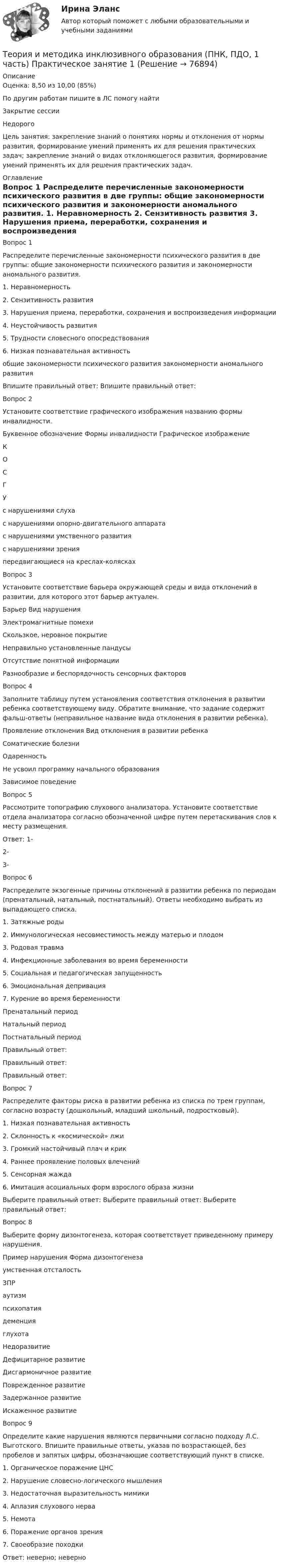      
            Описание
            Оценка: 8,50 из 10,00 (85%)По другим работам пишите в ЛС помогу найтиЗакрытие сессииНедорогоЦель занятия: закрепление знаний о понятиях нормы и отклонения от нормы развития, формирование умений применять их для решения практических задач; закрепление знаний о видах отклоняющегося развития, формирование умений применять их для решения практических задач. 
            Оглавление
            Вопрос 1
Распределите перечисленные закономерности психического развития в две группы: общие закономерности психического развития и закономерности аномального развития.
1. Неравномерность
2. Сензитивность развития
3. Нарушения приема, переработки, сохранения и воспроизведения информации
4. Неустойчивость развития
5. Трудности словесного опосредствования
6. Низкая познавательная активность
общие закономерности психического развития	закономерности аномального развития
Впишите правильный ответ: 	Впишите правильный ответ: 
Вопрос 2
Установите соответствие графического изображения названию формы инвалидности.
Буквенное обозначение	Формы инвалидности	Графическое изображение
К	 
О	 	 
С	 
Г		 
У	с нарушениями слухас нарушениями опорно-двигательного аппарата с нарушениями умственного развития	 с нарушениями зрения	 передвигающиеся на креслах-колясках	 
Вопрос 3
Установите соответствие барьера окружающей среды и вида отклонений в развитии, для которого этот барьер актуален.
Барьер	Вид нарушения
Электромагнитные помехи

Скользкое, неровное покрытие

Неправильно установленные пандусы

Отсутствие понятной информации

Разнообразие и беспорядочность сенсорных факторов

Вопрос 4
Заполните таблицу путем установления соответствия отклонения в развитии ребенка соответствующему виду. Обратите внимание, что задание содержит фальш-ответы (неправильное название вида отклонения в развитии ребенка).
Проявление отклонения	Вид отклонения в развитии ребенка
Соматические болезни	 
Одаренность	  
Не усвоил программу начального образования	 
Зависимое поведение	 
Вопрос 5
Рассмотрите топографию слухового анализатора. Установите соответствие отдела анализатора согласно обозначенной цифре путем перетаскивания слов к месту размещения. 
Ответ: 1-
2-
3- 
Вопрос 6
Распределите экзогенные причины отклонений в развитии ребенка по периодам (пренатальный, натальный, постнатальный). Ответы необходимо выбрать из  выпадающего списка.
1. Затяжные роды
2. Иммунологическая несовместимость между матерью и плодом
3. Родовая травма
4. Инфекционные заболевания во время беременности
5. Социальная и педагогическая запущенность
6. Эмоциональная депривация
7. Курение во время беременности
Пренатальный период
 	Натальный период
 	Постнатальный период

Правильный ответ: Правильный ответ: 	Правильный ответ: Вопрос 7
Распределите факторы риска в развитии ребенка из списка по трем группам, согласно возрасту (дошкольный, младший школьный, подростковый).
1. Низкая познавательная активность
2. Склонность к «космической» лжи
3. Громкий настойчивый плач и крик
4. Раннее проявление половых влечений
5. Сенсорная жажда
6. Имитация асоциальных форм взрослого образа жизни

Выберите правильный ответ:  	Выберите правильный ответ: 	Выберите правильный ответ: 

Вопрос 8
Выберите форму дизонтогенеза, которая соответствует приведенному примеру нарушения.
Пример нарушения	Форма дизонтогенеза
умственная отсталость	
ЗПР	
аутизм	
психопатия	
деменция	
глухота	 НедоразвитиеДефицитарное развитиеДисгармоничное развитиеПоврежденное развитиеЗадержанное развитиеИскаженное развитие
Вопрос 9
Определите какие нарушения являются первичными согласно подходу Л.С. Выготского. Впишите правильные ответы, указав по возрастающей, без пробелов и запятых цифры, обозначающие соответствующий пункт в списке.
1.     Органическое поражение ЦНС
2.     Нарушение словесно-логического мышления
3.     Недостаточная выразительность мимики
4.     Аплазия слухового нерва
5.     Немота
6.     Поражение органов зрения
7.     Своеобразие походки
Ответ:  неверно;  неверно 
  
            
            
            Теория и методика инклюзивного образования (ПНК, ПДО, 1 часть) Практическое занятие 1Теория и методика инклюзивного образования (ПНК, ПДО, 1 часть) Практическое занятие 1Теория и методика инклюзивного образования (ПНК, ПДО, 1 часть) Практическое занятие 2. Задание 6Теория и методика инклюзивного образования (ПНК, ПДО, 1 часть) Практическое занятие 2. Задание 6 КроссвордТеория и методика инклюзивного образования (ПНК, ПДО, 1 часть) Практическое занятие 2. Задания 1-5Теория и методика инклюзивного образования (ПНК, ПДО, 1 часть) Практическое занятие 2. Задания 1-5Теория и методика инклюзивного образования (ПНК, ПДО, 1 часть) Практическое занятие 3Теория и методика инклюзивного образования (ПНК, ПДО, 1 часть)Теория и методика инклюзивного образования (ПНК, ПДО, 1 часть)Теория и методика инклюзивного образования (ПНК, ПДО, 1 часть)Теория и методика инклюзивного образования (ПНК, ПДО, 1 часть)Теория и методика инклюзивного образования (ПНК, ПДО, 1 часть)Теория и методика инклюзивного образования (ПНК, ПДО, 1 часть) Итоговый тестТеория и методика инклюзивного образования (ПНК, ПДО, 1 часть) практическая 2 задания 1-5