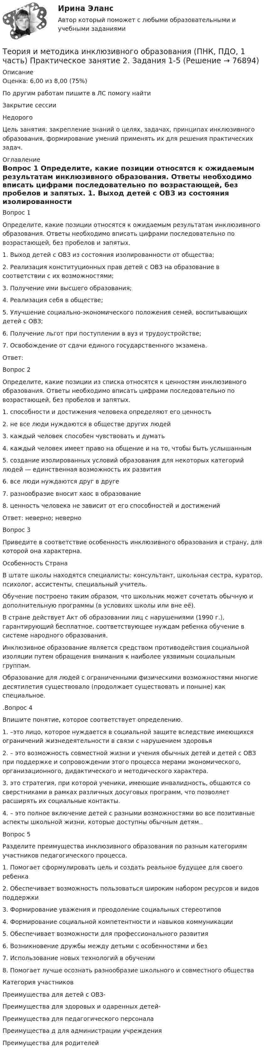      
            Описание
            Оценка: 6,00 из 8,00 (75%)По другим работам пишите в ЛС помогу найтиЗакрытие сессииНедорогоЦель занятия: закрепление знаний о целях, задачах, принципах инклюзивного образования, формирование умений применять их для решения практических задач. 
            Оглавление
            Вопрос 1
Определите, какие позиции относятся к ожидаемым результатам инклюзивного образования. Ответы необходимо вписать цифрами последовательно по возрастающей, без пробелов и запятых.
1.     Выход детей с ОВЗ из состояния изолированности от общества;
2.     Реализация конституционных прав детей с ОВЗ на образование в соответствии с их возможностями;
3.     Получение ими высшего образования;
4.     Реализация себя в обществе;
5.     Улучшение социально-экономического положения семей, воспитывающих детей с ОВЗ;
6.     Получение льгот при поступлении в вуз и трудоустройстве;
7.     Освобождение от сдачи единого государственного экзамена.
Ответ: 
Вопрос 2
Определите, какие позиции из списка относятся к ценностям инклюзивного образования. Ответы необходимо вписать цифрами последовательно по возрастающей, без пробелов и запятых.
1.     способности и достижения человека определяют его ценность
2.     не все люди нуждаются в обществе других людей
3.     каждый человек способен чувствовать и думать
4.     каждый человек имеет право на общение и на то, чтобы быть услышанным
5.     создание изолированных условий образования для некоторых категорий людей — единственная возможность их развития
6.     все люди нуждаются друг в друге
7.     разнообразие вносит хаос в образование
8.     ценность человека не зависит от его способностей и достижений
Ответ:  неверно;  неверно 
Вопрос 3
Приведите в соответствие особенность инклюзивного образования и страну, для которой она характерна.
Особенность	Страна
В штате школы находятся специалисты: консультант, школьная сестра, куратор, психолог, ассистенты, специальный учитель.	 

Обучение построено таким образом, что школьник может сочетать обычную и дополнительную программы (в условиях школы или вне её).	 

В стране действует Акт об образовании лиц с нарушениями (1990 г.), гарантирующий бесплатное, соответствующее нуждам ребенка обучение в системе народного образования.	 

Инклюзивное образование является средством противодействия социальной изоляции путем обращения внимания к наиболее уязвимым социальным группам.	 

Образование для людей с ограниченными физическими возможностями многие десятилетия существовало (продолжает существовать и поныне) как специальное.	 

.Вопрос 4
Впишите понятие, которое соответствует определению. 
1.   –это лицо, которое нуждается в социальной защите вследствие имеющихся ограничений жизнедеятельности в связи с нарушением здоровья
2.  – это возможность совместной жизни и учения обычных детей и детей с ОВЗ при поддержке и сопровождении этого процесса мерами экономического, организационного, дидактического и методического характера.
3.   это стратегия, при которой ученики, имеющие инвалидность, общаются  со  сверстниками в рамках различных  досуговых  программ, что  позволяет  расширять их социальные контакты.
4.  – это полное включение детей с разными возможностями во все позитивные аспекты школьной жизни, которые доступны обычным детям..
Вопрос 5
Разделите преимущества инклюзивного образования по разным категориям участников педагогического процесса.
1. Помогает сформулировать цель и создать реальное будущее для своего ребенка
2. Обеспечивает возможность пользоваться широким набором ресурсов и видов поддержки
3. Формирование уважения и преодоление социальных стереотипов
4. Формирование социальной компетентности и навыков коммуникации
5. Обеспечивает возможности для профессионального развития
6. Возникновение дружбы между детьми с особенностями и без
7. Использование новых технологий в обучении       
8. Помогает лучше осознать разнообразие школьного и совместного общества
Категория участников	
Преимущества для детей с ОВЗ-


Преимущества для здоровых и одаренных детей- 


Преимущества для педагогического персонала 


Преимущества
д для администрации учреждения 

Преимущества для родителей 



  
            
            
            Теория и методика инклюзивного образования (ПНК, ПДО, 1 часть) Практическое занятие 2. Задания 1-5Теория и методика инклюзивного образования (ПНК, ПДО, 1 часть) Практическое занятие 2. Задания 1-5Теория и методика инклюзивного образования (ПНК, ПДО, 1 часть) Практическое занятие 3Теория и методика инклюзивного образования (ПНК, ПДО, 1 часть) Практическое занятие 4Теория и методика инклюзивного образования (ПНК, ПДО, 1 часть) Практическое занятие 4Теория и методика инклюзивного образования (ПНК, ПДО, 1 часть) Практическое занятие 5. Задания 1-7Теория и методика инклюзивного образования (ПНК, ПДО, 1 часть) тест 4Теория и методика инклюзивного образования (ПНК, ПДО, 1 часть)Теория и методика инклюзивного образования (ПНК, ПДО, 1 часть) Итоговый тестТеория и методика инклюзивного образования (ПНК, ПДО, 1 часть) практическая 2 задания 1-5Теория и методика инклюзивного образования (ПНК, ПДО, 1 часть) Практическая 4Теория и методика инклюзивного образования (ПНК, ПДО, 1 часть) Практическое занятие 1Теория и методика инклюзивного образования (ПНК, ПДО, 1 часть) Практическое занятие 1Теория и методика инклюзивного образования (ПНК, ПДО, 1 часть) Практическое занятие 2. Задание 6