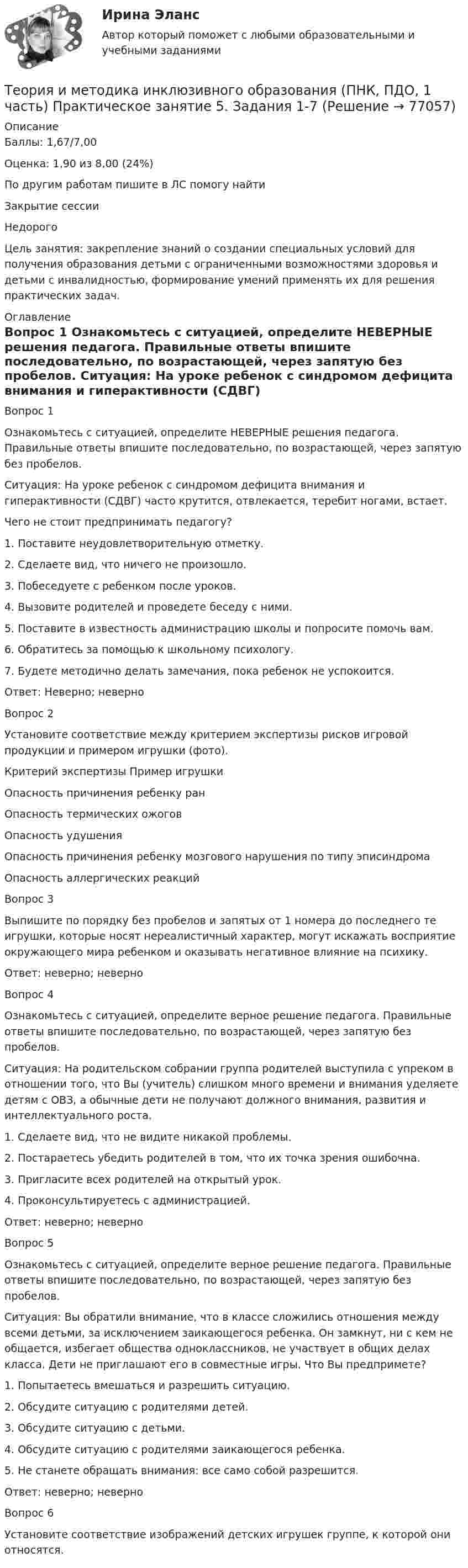      
            Описание
            Баллы: 1,67/7,00Оценка: 1,90 из 8,00 (24%)По другим работам пишите в ЛС помогу найтиЗакрытие сессииНедорогоЦель занятия: закрепление знаний о создании специальных условий для получения образования детьми с ограниченными возможностями здоровья и детьми с инвалидностью, формирование умений применять их для решения практических задач. 
            Оглавление
            
Вопрос 1
Ознакомьтесь с  ситуацией, определите НЕВЕРНЫЕ решения педагога. Правильные ответы впишите последовательно, по возрастающей, через запятую без пробелов.
Ситуация: На уроке ребенок с синдромом дефицита внимания и гиперактивности (СДВГ) часто крутится, отвлекается, теребит ногами, встает.
Чего не стоит предпринимать педагогу?
1.     Поставите неудовлетворительную отметку.
2.     Сделаете вид, что ничего не произошло.
3.     Побеседуете с ребенком после уроков.
4.     Вызовите родителей и проведете беседу с ними.
5.     Поставите в известность администрацию школы и попросите помочь вам.
6.     Обратитесь за помощью к школьному психологу.
7.     Будете методично делать замечания, пока ребенок не успокоится.
Ответ:  Неверно;  неверно 
Вопрос 2
Установите соответствие между критерием экспертизы рисков игровой продукции и примером игрушки (фото).
Критерий экспертизы	Пример игрушки
Опасность причинения ребенку ран	 
Опасность термических ожогов	 
Опасность удушения	 
Опасность причинения ребенку мозгового нарушения по типу эписиндрома	 
 Опасность аллергических реакций	 

Вопрос 3
Выпишите по порядку без пробелов и запятых от 1 номера до последнего те игрушки,  которые носят нереалистичный характер, могут искажать восприятие окружающего мира ребенком и оказывать негативное влияние на психику.
Ответ:  неверно;  неверно
Вопрос 4
Ознакомьтесь с  ситуацией, определите верное решение педагога. Правильные ответы впишите последовательно, по возрастающей, через запятую без пробелов.
Ситуация: На родительском собрании группа родителей выступила с упреком в отношении того, что Вы (учитель) слишком много времени и внимания уделяете детям с ОВЗ, а обычные дети не получают должного внимания, развития и интеллектуального роста.
1.	    Сделаете вид, что не видите никакой проблемы.
2.	    Постараетесь убедить родителей в том, что их точка зрения ошибочна.
3.	    Пригласите всех родителей на открытый урок.
4.	   Проконсультируетесь с администрацией.

Ответ:   неверно;  неверно 
Вопрос 5
Ознакомьтесь с  ситуацией, определите верное решение педагога. Правильные ответы впишите последовательно, по возрастающей, через запятую без пробелов.
Ситуация: Вы обратили внимание, что в классе сложились отношения между всеми детьми, за исключением заикающегося ребенка. Он замкнут, ни с кем не общается, избегает общества одноклассников, не участвует в общих делах класса. Дети не приглашают его в совместные игры. Что Вы предпримете?
1.	    Попытаетесь вмешаться и разрешить ситуацию.
2.	    Обсудите ситуацию с родителями детей.
3.	    Обсудите ситуацию с детьми.
4.	    Обсудите ситуацию с родителями заикающегося ребенка.
5.	    Не станете обращать внимания: все само собой разрешится.
Ответ:   неверно;  неверно
Вопрос 6
Установите соответствие изображений детских игрушек группе, к которой они относятся.
  
            
            
            Теория и методика инклюзивного образования (ПНК, ПДО, 1 часть) Практическое занятие 4Теория и методика инклюзивного образования (ПНК, ПДО, 1 часть) Практическое занятие 5. Задания 1-7Теория и методика инклюзивного образования (ПНК, ПДО, 1 часть) тест 4Теория и методика инклюзивного образования (ПНК, ПДО, 1 часть) Тестовые вопросы к разделу 1Теория и методика инклюзивного образования (ПНК, ПДО, 1 часть) Тестовые вопросы к разделу 1Теория и методика инклюзивного образования (ПНК, ПДО, 1 часть) Тестовые вопросы к разделу 1   НСПКТеория и методика инклюзивного образования (ПНК, ПДО, 1 часть), тестовые вопросы к разделу 2Теория и методика инклюзивного образования (ПНК, ПДО, 1 часть) Практическое занятие 1Теория и методика инклюзивного образования (ПНК, ПДО, 1 часть) Практическое занятие 1Теория и методика инклюзивного образования (ПНК, ПДО, 1 часть) Практическое занятие 2. Задание 6Теория и методика инклюзивного образования (ПНК, ПДО, 1 часть) Практическое занятие 2. Задание 6 КроссвордТеория и методика инклюзивного образования (ПНК, ПДО, 1 часть) Практическое занятие 2. Задания 1-5Теория и методика инклюзивного образования (ПНК, ПДО, 1 часть) Практическое занятие 2. Задания 1-5Теория и методика инклюзивного образования (ПНК, ПДО, 1 часть) Практическое занятие 3