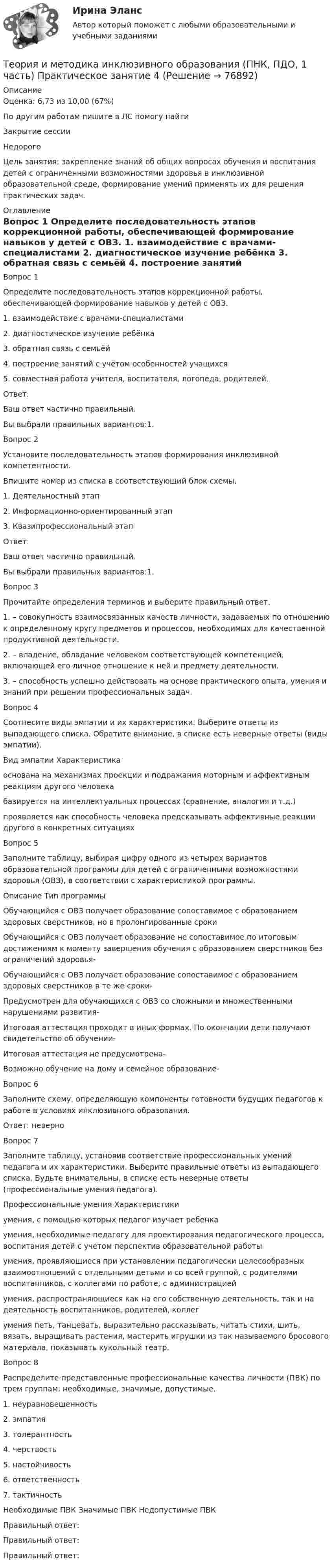      
            Описание
            Оценка: 6,73 из 10,00 (67%)По другим работам пишите в ЛС помогу найтиЗакрытие сессииНедорогоЦель занятия: закрепление знаний об общих вопросах обучения и воспитания детей с ограниченными возможностями здоровья в инклюзивной образовательной среде, формирование умений применять их для решения практических задач. 
            Оглавление
            Вопрос 1
Определите последовательность этапов коррекционной работы, обеспечивающей формирование навыков у детей с ОВЗ.
1.     взаимодействие с врачами-специалистами
2.     диагностическое изучение ребёнка
3.     обратная связь с семьёй
4.     построение занятий с учётом особенностей учащихся
5.     совместная работа учителя, воспитателя, логопеда, родителей.
Ответ: 
Ваш ответ частично правильный.
Вы выбрали правильных вариантов:1.
Вопрос 2
Установите последовательность этапов формирования инклюзивной компетентности. 
Впишите номер из списка в соответствующий блок схемы.
1.     Деятельностный этап
2.     Информационно-ориентированный этап
3.     Квазипрофессиональный этап
Ответ:
Ваш ответ частично правильный.
Вы выбрали правильных вариантов:1.
Вопрос 3
Прочитайте определения терминов и выберите правильный ответ.
1.   – совокупность взаимосвязанных качеств личности, задаваемых по отношению к определенному кругу предметов и процессов, необходимых для качественной продуктивной деятельности.
2.    – владение, обладание человеком соответствующей компетенцией, включающей его личное отношение к ней и предмету деятельности.
3.  – способность успешно действовать на основе практического опыта, умения и знаний при решении профессиональных задач.
Вопрос 4
Соотнесите виды эмпатии и их характеристики. Выберите ответы из выпадающего списка. Обратите внимание, в списке есть неверные ответы (виды эмпатии).
Вид эмпатии	Характеристика

основана на механизмах проекции и подражания моторным и аффективным реакциям другого человека

базируется на интеллектуальных процессах (сравнение, аналогия и т.д.)

проявляется как способность человека предсказывать аффективные реакции другого в конкретных ситуациях
Вопрос 5
Заполните таблицу, выбирая цифру одного из четырех вариантов образовательной программы для детей с ограниченными возможностями здоровья (ОВЗ), в соответствии с характеристикой программы.
Описание	Тип программы
Обучающийся с ОВЗ получает образование сопоставимое с образованием здоровых сверстников, но в пролонгированные сроки

Обучающийся с ОВЗ получает образование не сопоставимое по итоговым достижениям к моменту завершения обучения с образованием сверстников без ограничений здоровья-

Обучающийся с ОВЗ получает образование сопоставимое с образованием здоровых сверстников в те же сроки-

Предусмотрен для обучающихся с ОВЗ со сложными и множественными нарушениями развития-

Итоговая аттестация проходит в иных формах. По окончании дети получают свидетельство об обучении-

Итоговая аттестация не предусмотрена-

Возможно обучение на дому и семейное образование-

Вопрос 6
Заполните схему, определяющую компоненты готовности будущих педагогов к работе в условиях инклюзивного образования.
Ответ: неверно 
Вопрос 7
Заполните таблицу, установив соответствие профессиональных умений педагога и их характеристики. Выберите правильные ответы из выпадающего списка. Будьте внимательны, в списке есть неверные ответы (профессиональные умения педагога).
Профессиональные умения	Характеристики

умения, с помощью которых педагог изучает ребенка

умения, необходимые   педагогу для проектирования педагогического процесса, воспитания детей с учетом перспектив образовательной работы

умения, проявляющиеся при установлении педагогически целесообразных взаимоотношений с отдельными детьми и со всей группой, с родителями воспитанников, с коллегами по работе, с администрацией

умения, распространяющиеся   как на его собственную деятельность, так и на деятельность воспитанников, родителей, коллег

умения петь, танцевать, выразительно рассказывать, читать стихи, шить, вязать, выращивать растения, мастерить игрушки из так называемого бросового материала, показывать кукольный театр.
Вопрос 8
Распределите представленные профессиональные качества личности (ПВК) по трем группам: необходимые, значимые, допустимые.
1. неуравновешенность
2. эмпатия
3. толерантность
4. черствость
5. настойчивость
6. ответственность
7. тактичность
Необходимые ПВК	Значимые ПВК	Недопустимые ПВК 
Правильный ответ: 
Правильный ответ: 
Правильный ответ: 


  
            
            
            Теория и методика инклюзивного образования (ПНК, ПДО, 1 часть) Практическое занятие 3Теория и методика инклюзивного образования (ПНК, ПДО, 1 часть) Практическое занятие 4Теория и методика инклюзивного образования (ПНК, ПДО, 1 часть) Практическое занятие 4Теория и методика инклюзивного образования (ПНК, ПДО, 1 часть) Практическое занятие 5. Задания 1-7Теория и методика инклюзивного образования (ПНК, ПДО, 1 часть) тест 4Теория и методика инклюзивного образования (ПНК, ПДО, 1 часть) Тестовые вопросы к разделу 1Теория и методика инклюзивного образования (ПНК, ПДО, 1 часть) Тестовые вопросы к разделу 1Теория и методика инклюзивного образования (ПНК, ПДО, 1 часть) практическая 2 задания 1-5Теория и методика инклюзивного образования (ПНК, ПДО, 1 часть) Практическая 4Теория и методика инклюзивного образования (ПНК, ПДО, 1 часть) Практическое занятие 1Теория и методика инклюзивного образования (ПНК, ПДО, 1 часть) Практическое занятие 1Теория и методика инклюзивного образования (ПНК, ПДО, 1 часть) Практическое занятие 2. Задание 6Теория и методика инклюзивного образования (ПНК, ПДО, 1 часть) Практическое занятие 2. Задание 6 КроссвордТеория и методика инклюзивного образования (ПНК, ПДО, 1 часть) Практическое занятие 2. Задания 1-5