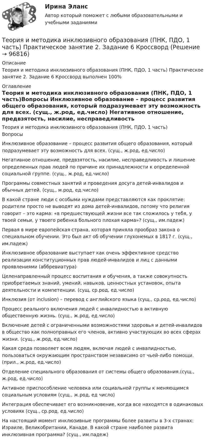     
            Описание
            Теория и методика инклюзивного образования (ПНК, ПДО, 1 часть) Практическое занятие 2. Задание 6 Кроссворд выполнен 100% 
            Оглавление
            Теория и методика инклюзивного образования (ПНК, ПДО, 1 часть)Вопросы Инклюзивное образование – процесс развития общего образования, который подразумевает эту возможность для всех. (сущ., ж.род, ед.число) Негативное отношение, предвзятость, насилие, несправедливость и лишение определенных прав людей по причине их принадлежности к определенной социальной группе. (сущ., ж.род, ед.число) Программы совместных занятий и проведения досуга детей-инвалидов и обычных детей. (сущ., м.род, ед.число) В какой стране люди с особыми нуждами представляются как проклятие: родители просто не выводят из дома детей-инвалидов, потому что религия говорит – это карма: «в предшествующей жизни все так сложилось у тебя, у твоей семьи, у твоего ребенка больного плохая карма»? (сущ., им.падеж)Первая в мире европейская страна, которая приняла прообраз закона о специальном обучении. Это был акт об обучении глухонемых в 1817 г. (сущ., им.падеж) Инклюзивное образование выступает как очень эффективное средство реализации конституционных прав людей-инвалидов и лиц с данными проявлениями (аббревиатура) Целенаправленный процесс воспитания и обучения, а также совокупность приобретаемых знаний, умений, навыков, ценностных установок, опыта деятельности и компетенции. (сущ, ср.род, ед.число) Инклюзия (от inclusion) – перевод с английского языка (сущ., ср.род, ед.число) Процесс реального включения людей с инвалидностью в активную общественную жизнь. (сущ., ж.род, ед.число)Включение детей с ограниченными возможностями здоровья и детей-инвалидов в общество как полноправных его членов, активно участвующих во всех сферах жизни. (сущ., ж.род, ед.число) Какая среда позволяет всем людям, включая людей с инвалидностью, пользоваться окружающим пространством независимо от чьей-либо помощи. (прил., ж.род, ед.число) Отделение специального образования от системы общего образования.(сущ., ж.род, ед.число) Активное приспособление человека или социальной группы к меняющимся социальным условиям (сущ., ж.род, ед число) Интеграция обеспечивает его возникновение, когда все находятся в одинаковых условиях (сущ., ср.род, ед.число)На настоящий момент инклюзивные программы более развиты в 3-х странах: Израиле, Великобритании, Канаде. В какой стране наиболее развита инклюзивная программа? (сущ., им.падеж)  
            
            
            Теория и методика инклюзивного образования (ПНК, ПДО, 1 часть) Практическое занятие 2. Задание 6Теория и методика инклюзивного образования (ПНК, ПДО, 1 часть) Практическое занятие 2. Задание 6 КроссвордТеория и методика инклюзивного образования (ПНК, ПДО, 1 часть) Практическое занятие 2. Задания 1-5Теория и методика инклюзивного образования (ПНК, ПДО, 1 часть) Практическое занятие 2. Задания 1-5Теория и методика инклюзивного образования (ПНК, ПДО, 1 часть) Практическое занятие 3Теория и методика инклюзивного образования (ПНК, ПДО, 1 часть) Практическое занятие 4Теория и методика инклюзивного образования (ПНК, ПДО, 1 часть) Практическое занятие 4Теория и методика инклюзивного образования (ПНК, ПДО, 1 часть)Теория и методика инклюзивного образования (ПНК, ПДО, 1 часть)Теория и методика инклюзивного образования (ПНК, ПДО, 1 часть)Теория и методика инклюзивного образования (ПНК, ПДО, 1 часть) Итоговый тестТеория и методика инклюзивного образования (ПНК, ПДО, 1 часть) практическая 2 задания 1-5Теория и методика инклюзивного образования (ПНК, ПДО, 1 часть) Практическая 4Теория и методика инклюзивного образования (ПНК, ПДО, 1 часть) Практическое занятие 1