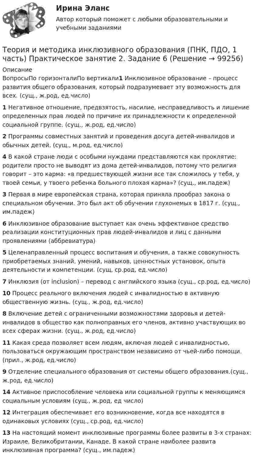     
            Описание
            ВопросыПо горизонталиПо вертикали1 Инклюзивное образование – процесс развития общего образования, который подразумевает эту возможность для всех. (сущ., ж.род, ед.число)1 Негативное отношение, предвзятость, насилие, несправедливость и лишение определенных прав людей по причине их принадлежности к определенной социальной группе. (сущ., ж.род, ед.число)2 Программы совместных занятий и проведения досуга детей-инвалидов и обычных детей. (сущ., м.род, ед.число)4 В какой стране люди с особыми нуждами представляются как проклятие: родители просто не выводят из дома детей-инвалидов, потому что религия говорит – это карма: «в предшествующей жизни все так сложилось у тебя, у твоей семьи, у твоего ребенка больного плохая карма»? (сущ., им.падеж)3 Первая в мире европейская страна, которая приняла прообраз закона о специальном обучении. Это был акт об обучении глухонемых в 1817 г. (сущ., им.падеж)6 Инклюзивное образование выступает как очень эффективное средство реализации конституционных прав людей-инвалидов и лиц с данными проявлениями (аббревиатура)5 Целенаправленный процесс воспитания и обучения, а также совокупность приобретаемых знаний, умений, навыков, ценностных установок, опыта деятельности и компетенции. (сущ, ср.род, ед.число)7 Инклюзия (от inclusion) – перевод с английского языка (сущ., ср.род, ед.число)10 Процесс реального включения людей с инвалидностью в активную общественную жизнь. (сущ., ж.род, ед.число)8 Включение детей с ограниченными возможностями здоровья и детей-инвалидов в общество как полноправных его членов, активно участвующих во всех сферах жизни. (сущ., ж.род, ед.число)11 Какая среда позволяет всем людям, включая людей с инвалидностью, пользоваться окружающим пространством независимо от чьей-либо помощи. (прил., ж.род, ед.число)9 Отделение специального образования от системы общего образования.(сущ., ж.род, ед.число)14 Активное приспособление человека или социальной группы к меняющимся социальным условиям (сущ., ж.род, ед число)12 Интеграция обеспечивает его возникновение, когда все находятся в одинаковых условиях (сущ., ср.род, ед.число)13 На настоящий момент инклюзивные программы более развиты в 3-х странах: Израиле, Великобритании, Канаде. В какой стране наиболее развита инклюзивная программа? (сущ., им.падеж)   
            
            
            Теория и методика инклюзивного образования (ПНК, ПДО, 1 часть) Практическое занятие 1Теория и методика инклюзивного образования (ПНК, ПДО, 1 часть) Практическое занятие 2. Задание 6Теория и методика инклюзивного образования (ПНК, ПДО, 1 часть) Практическое занятие 2. Задание 6 КроссвордТеория и методика инклюзивного образования (ПНК, ПДО, 1 часть) Практическое занятие 2. Задания 1-5Теория и методика инклюзивного образования (ПНК, ПДО, 1 часть) Практическое занятие 2. Задания 1-5Теория и методика инклюзивного образования (ПНК, ПДО, 1 часть) Практическое занятие 3Теория и методика инклюзивного образования (ПНК, ПДО, 1 часть) Практическое занятие 4Теория и методика инклюзивного образования (ПНК, ПДО, 1 часть)Теория и методика инклюзивного образования (ПНК, ПДО, 1 часть)Теория и методика инклюзивного образования (ПНК, ПДО, 1 часть)Теория и методика инклюзивного образования (ПНК, ПДО, 1 часть)Теория и методика инклюзивного образования (ПНК, ПДО, 1 часть) Итоговый тестТеория и методика инклюзивного образования (ПНК, ПДО, 1 часть) практическая 2 задания 1-5Теория и методика инклюзивного образования (ПНК, ПДО, 1 часть) Практическая 4