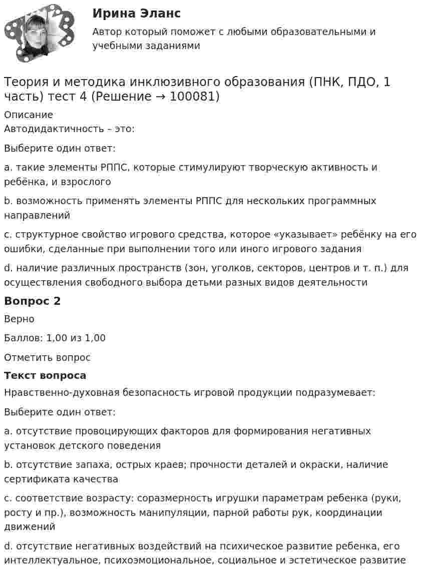     
            Описание
            Автодидактичность – это:Выберите один ответ:a. такие элементы РППС, которые стимулируют творческую активность и ребёнка, и взрослогоb. возможность применять элементы РППС для нескольких программных направленийc. структурное свойство игрового средства, которое «указывает» ребёнку на его ошибки, сделанные при выполнении того или иного игрового задания d. наличие различных пространств (зон, уголков, секторов, центров и т. п.) для осуществления свободного выбора детьми разных видов деятельностиВопрос 2ВерноБаллов: 1,00 из 1,00Отметить вопросТекст вопросаНравственно-духовная безопасность игровой продукции подразумевает:Выберите один ответ:a. отсутствие провоцирующих факторов для формирования негативных установок детского поведения b. отсутствие запаха, острых краев; прочности деталей и окраски, наличие сертификата качестваc. соответствие возрасту: соразмерность игрушки параметрам ребенка (руки, росту и пр.), возможность манипуляции, парной работы рук, координации движенийd. отсутствие негативных воздействий на психическое развитие ребенка, его интеллектуальное, психоэмоциональное, социальное и эстетическое развитие   
            
            
            Теория и методика инклюзивного образования (ПНК, ПДО, 1 часть) Практическое занятие 5. Задания 1-7Теория и методика инклюзивного образования (ПНК, ПДО, 1 часть) тест 4Теория и методика инклюзивного образования (ПНК, ПДО, 1 часть) Тестовые вопросы к разделу 1Теория и методика инклюзивного образования (ПНК, ПДО, 1 часть) Тестовые вопросы к разделу 1Теория и методика инклюзивного образования (ПНК, ПДО, 1 часть) Тестовые вопросы к разделу 1   НСПКТеория и методика инклюзивного образования (ПНК, ПДО, 1 часть), тестовые вопросы к разделу 2Теория и методика инклюзивного образования (ПНК, ПДО, 1 часть) Тестовые вопросы к разделу 2Теория и методика инклюзивного образования (ПНК, ПДО, 1 часть) Практическое занятие 1Теория и методика инклюзивного образования (ПНК, ПДО, 1 часть) Практическое занятие 2. Задание 6Теория и методика инклюзивного образования (ПНК, ПДО, 1 часть) Практическое занятие 2. Задание 6 КроссвордТеория и методика инклюзивного образования (ПНК, ПДО, 1 часть) Практическое занятие 2. Задания 1-5Теория и методика инклюзивного образования (ПНК, ПДО, 1 часть) Практическое занятие 2. Задания 1-5Теория и методика инклюзивного образования (ПНК, ПДО, 1 часть) Практическое занятие 3Теория и методика инклюзивного образования (ПНК, ПДО, 1 часть) Практическое занятие 4