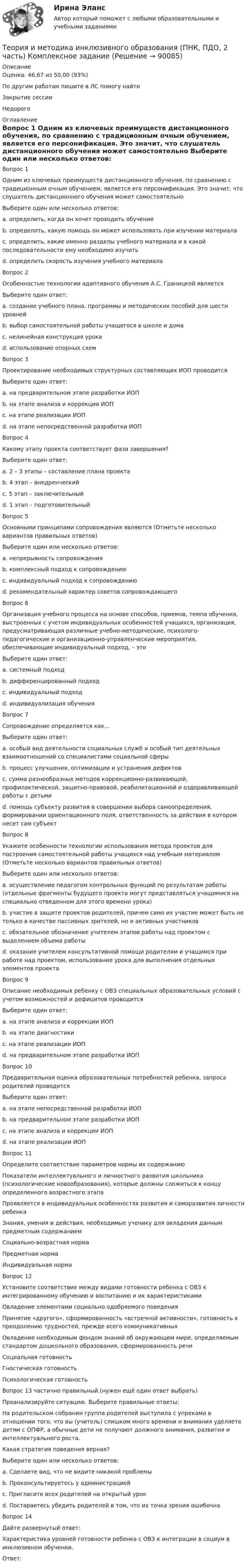      
            Описание
            Оценка: 46,67 из 50,00 (93%)По другим работам пишите в ЛС помогу найтиЗакрытие сессииНедорого 
            Оглавление
            Вопрос 1
Одним из ключевых преимуществ дистанционного обучения, по сравнению с традиционным очным обучением, является его персонификация. Это значит, что слушатель дистанционного обучения может самостоятельно
Выберите один или несколько ответов:
a. определить, когда он хочет проходить обучение 
b. определить, какую помощь он может использовать при изучении материала
c. определить, какие именно разделы учебного материала и в какой последовательности ему необходимо изучить 
d. определить скорость изучения учебного материала 
Вопрос 2
Особенностью технологии адаптивного обучения А.С. Границкой является
Выберите один ответ:
a. создание учебного плана, программы и методических пособий для шести уровней
b. выбор самостоятельной работы учащегося в школе и дома
c. нелинейная конструкция урока 
d. использование опорных схем
Вопрос 3
Проектирование необходимых структурных составляющих ИОП проводится
Выберите один ответ:
a. на предварительном этапе разработки ИОП
b. на этапе анализа и коррекции ИОП
c. на этапе реализации ИОП
d. на этапе непосредственной разработки ИОП 
Вопрос 4
Какому этапу проекта соответствует фаза завершения?
Выберите один ответ:
a. 2 – 3 этапы – составление плана проекта
b. 4 этап – внедренческий
c. 5 этап – заключительный 
d. 1 этап – подготовительный
Вопрос 5
Основными принципами сопровождения являются (Отметьте несколько вариантов правильных ответов)
Выберите один или несколько ответов:
a. непрерывность сопровождения 
b. комплексный подход к сопровождению 
c. индивидуальный подход к сопровождению
d. рекомендательный характер советов сопровождающего 
Вопрос 6
Организация учебного процесса на основе способов, приемов, темпа обучения, выстроенных с учетом индивидуальных особенностей учащихся, организация, предусматривающая различные учебно-методические, психолого-педагогические и организационно-управленческие мероприятия, обеспечивающие индивидуальный подход, – это
Выберите один ответ:
a. системный подход
b. дифференцированный подход
c. индивидуальный подход
d. индивидуализация обучения 
Вопрос 7
Сопровождение определяется как…
Выберите один ответ:
a. особый вид деятельности социальных служб и особый тип деятельных взаимоотношений со специалистами социальной сферы
b. процесс улучшения, оптимизации и устранения дефектов
c. сумма разнообразных методов коррекционно-развивающей, профилактической, защитно-правовой, реабилитационной и оздоравливающей работы с детьми
d. помощь субъекту развития в совершении выбора самоопределения, формировании ориентационного поля, ответственность за действия в котором несет сам субъект 
Вопрос 8
Укажите особенности технологии использования метода проектов для построения самостоятельной работы учащихся над учебным материалом (Отметьте несколько вариантов правильных ответов)
Выберите один или несколько ответов:
a. осуществление педагогом контрольных функций по результатам работы (отдельные фрагменты будущего проекта могут представляться учащимися на специально отведенном для этого времени урока) 
b. участие в защите проектов родителей, причем само их участие может быть не только в качестве пассивных зрителей, но и активных участников
c. обязательное обозначение учителем этапов работы над проектом с выделением объема работы 
d. оказание учителем консультативной помощи родителям и учащимся при работе над проектом, использование урока для выполнения отдельных элементов проекта 
Вопрос 9
Описание необходимых ребенку с ОВЗ специальных образовательных условий с учетом возможностей и дефицитов проводится
Выберите один ответ:
a. на этапе анализа и коррекции ИОП
b. на этапе диагностики 
c. на этапе реализации ИОП
d. на предварительном этапе разработки ИОП
Вопрос 10
Предварительная оценка образовательных потребностей ребенка, запроса родителей проводится
Выберите один ответ:
a. на этапе непосредственной разработки ИОП
b. на предварительном этапе разработки ИОП 
c. на этапе анализа и коррекции ИОП
d. на этапе реализации ИОП
Вопрос 11
Определите соответствие параметров нормы их содержанию
Показатели интеллектуального и личностного развития школьника (психологические новообразования), которые должны сложиться к концу определенного возрастного этапа
Проявляется в индивидуальных особенностях развития и саморазвития личности ребенка
Знания, умения и действия, необходимые ученику для овладения данным предметным содержаниемСоциально-возрастная нормаПредметная нормаИндивидуальная норма
Вопрос 12
Установите соответствие между видами готовности ребенка с ОВЗ к интегрированному обучению и воспитанию и их характеристиками
Овладение элементами социально одобряемого поведения

Принятие «другого», сформированность «встречной активности», готовность к преодолению трудностей, прежде всего коммуникативных
Овладение необходимым фондом знаний об окружающем мире, определяемым стандартом дошкольного образования, сформированность речиСоциальная готовностьГностическая готовностьПсихологическая готовность
Вопрос 13 частично правильный.(нужен ещё один ответ выбрать)
Проанализируйте ситуацию. Выберите правильные ответы: 
На родительском собрании группа родителей выступила с упреками в отношении того, что вы (учитель) слишком много времени и внимания уделяете детям с ОПФР, а обычные дети не получают должного внимания, развития и интеллектуального роста. 
Какая стратегия поведения верная?
Выберите один или несколько ответов:
a. Сделаете вид, что не видите никакой проблемы
b. Проконсультируетесь у администрацией
c. Пригласите всех родителей на открытый урок 
d. Постараетесь убедить родителей в том, что их точка зрения ошибочна
Вопрос 14
Дайте развернутый ответ:
Характеристика уровней готовности ребенка с ОВЗ к интеграции в социум в инклюзивном обучении.
Ответ:   
            
            
            Теория и методика инклюзивного образования (ПНК, ПДО, 2 часть)Теория и методика инклюзивного образования (ПНК, ПДО, 2 часть) Комплексное заданиеТеория и методика инклюзивного образования (ПНК, ПДО, 2 часть) Практическое задание 10Теория и методика инклюзивного образования (ПНК, ПДО, 2 часть) Практическое задание 10Теория и методика инклюзивного образования (ПНК, ПДО, 2 часть) Практическое занятие 6Теория и методика инклюзивного образования (ПНК, ПДО, 2 часть) Практическое занятие 6Теория и методика инклюзивного образования (ПНК, ПДО, 2 часть) Практическое занятие 7Теория и методика инклюзивного образования (ПНК, ПДО, 1 часть) Тестовые вопросы к разделу 2   НСПКТеория и методика инклюзивного образования (ПНК, ПДО, 1 часть), тестовые вопросы к разделу 3Теория и методика инклюзивного образования (ПНК, ПДО, 1 часть) Тестовые вопросы к разделу 3Теория и методика инклюзивного образования (ПНК, ПДО, 1 часть) Тестовые вопросы к разделу 3   НСПКТеория и методика инклюзивного образования (ПНК, ПДО, 1 часть), тестовые вопросы к разделу 4Теория и методика инклюзивного образования (ПНК, ПДО, 1 часть) Тестовые вопросы к разделу 4Теория и методика инклюзивного образования (ПНК, ПДО, 1 часть) Тестовые вопросы к разделу 4   НСПК