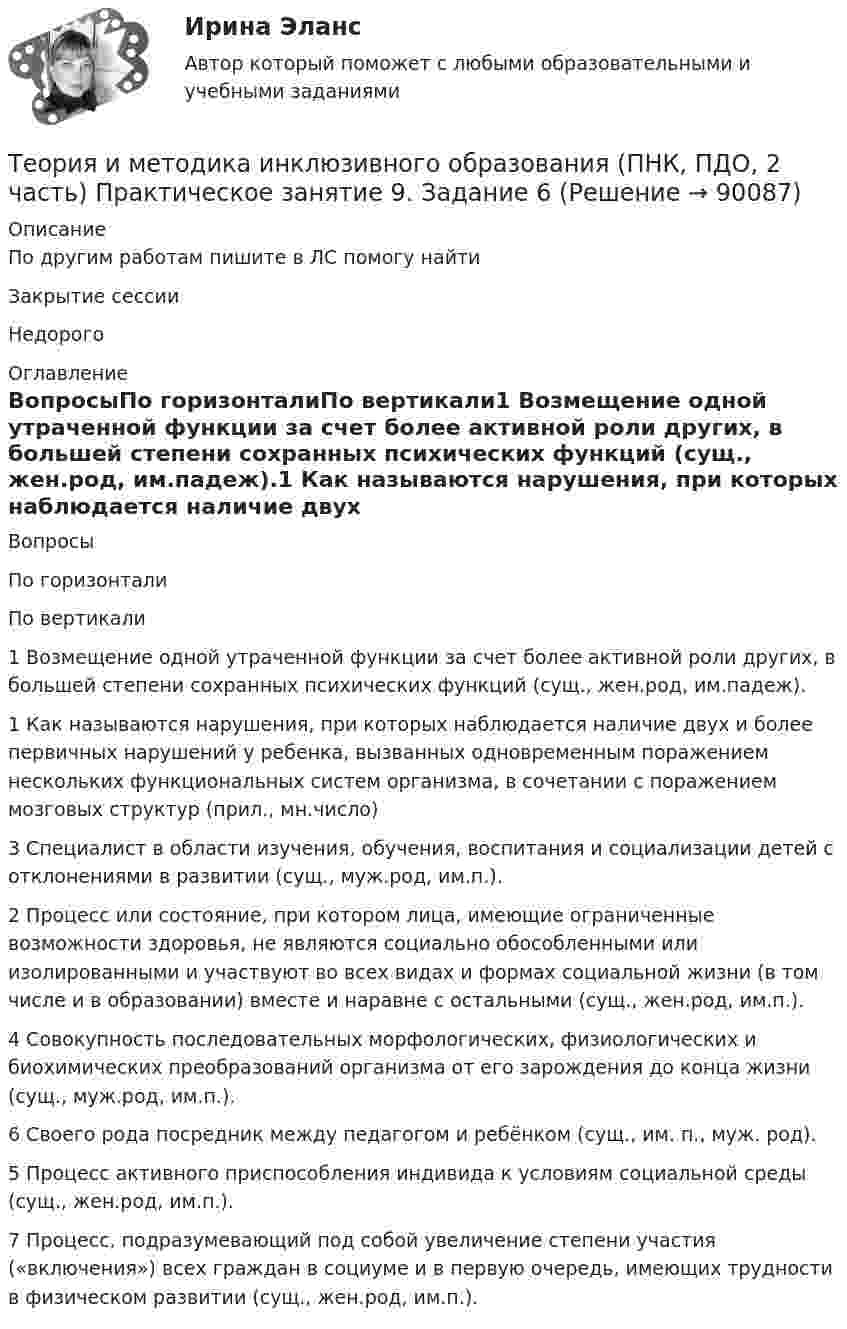      
            Описание
            По другим работам пишите в ЛС помогу найтиЗакрытие сессииНедорого 
            Оглавление
            ВопросыПо горизонталиПо вертикали1 Возмещение одной утраченной функции за счет более активной роли других, в большей степени сохранных психических функций (сущ., жен.род, им.падеж).1 Как называются нарушения, при которых наблюдается наличие двух и более первичных нарушений у ребенка, вызванных одновременным поражением нескольких функциональных систем организма, в сочетании с поражением мозговых структур (прил., мн.число)3 Специалист в области изучения, обучения, воспитания и социализации детей с отклонениями в развитии (сущ., муж.род, им.п.).2 Процесс или состояние, при котором лица, имеющие ограниченные возможности здоровья, не являются социально обособленными или изолированными и участвуют во всех видах и формах социальной жизни (в том числе и в образовании) вместе и наравне с остальными (сущ., жен.род, им.п.).4 Совокупность последовательных морфологических, физиологических и биохимических преобразований организма от его зарождения до конца жизни (сущ., муж.род, им.п.).6 Своего рода посредник между педагогом и ребёнком (сущ., им. п., муж. род).5 Процесс активного приспособления индивида к условиям социальной среды (сущ., жен.род, им.п.).7 Процесс, подразумевающий под собой увеличение степени участия («включения») всех граждан в социуме и в первую очередь, имеющих трудности в физическом развитии (сущ., жен.род, им.п.).  
            
            
            Теория и методика инклюзивного образования (ПНК, ПДО, 2 часть) Практическое занятие 7Теория и методика инклюзивного образования (ПНК, ПДО, 2 часть) Практическое занятие 9. Задание 6Теория и методика инклюзивного образования (ПНК, ПДО, 2 часть) Практическое занятие 9. Задание 6Теория и методика инклюзивного образования (ПНК, ПДО, 2 часть) Тестовые вопросы к разделу 5Теория и методика инклюзивного образования (ПНК, ПДО, 2 часть) Тестовые вопросы к разделу 6теория и методика инклюзивного образования пр 3 9из 10балловТеория и методика инклюзивного образования Практическое занятие 1  НСПКТеория и методика инклюзивного образования (ПНК, ПДО, 1 часть) Тестовые вопросы к разделу 4   НСПКТеория и методика инклюзивного образования (ПНК, ПДО, 2 часть)Теория и методика инклюзивного образования (ПНК, ПДО, 2 часть)Теория и методика инклюзивного образования (ПНК, ПДО, 2 часть) Комплексное заданиеТеория и методика инклюзивного образования (ПНК, ПДО, 2 часть) Практическое задание 10Теория и методика инклюзивного образования (ПНК, ПДО, 2 часть) Практическое задание 10Теория и методика инклюзивного образования (ПНК, ПДО, 2 часть) Практическое занятие 6