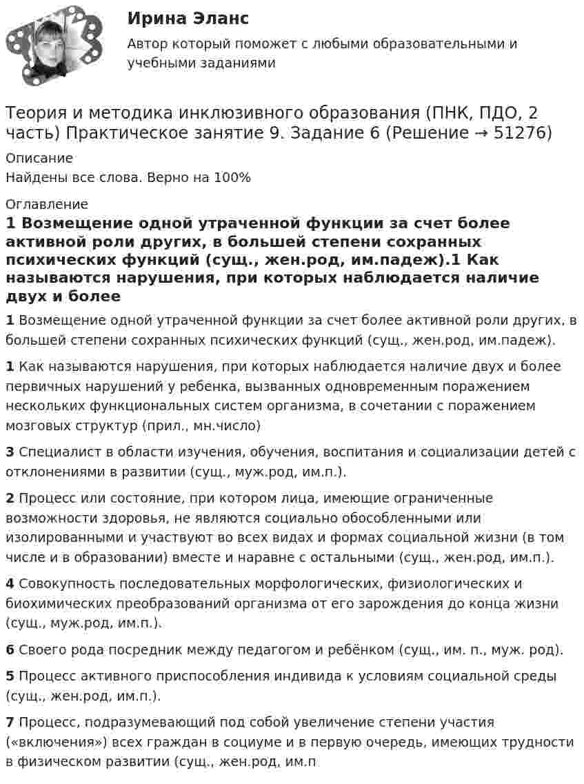      
            Описание
            Найдены все слова. Верно на 100% 
            Оглавление
            1 Возмещение одной утраченной функции за счет более активной роли других, в большей степени сохранных психических функций (сущ., жен.род, им.падеж).1 Как называются нарушения, при которых наблюдается наличие двух и более первичных нарушений у ребенка, вызванных одновременным поражением нескольких функциональных систем организма, в сочетании с поражением мозговых структур (прил., мн.число)3 Специалист в области изучения, обучения, воспитания и социализации детей с отклонениями в развитии (сущ., муж.род, им.п.).2 Процесс или состояние, при котором лица, имеющие ограниченные возможности здоровья, не являются социально обособленными или изолированными и участвуют во всех видах и формах социальной жизни (в том числе и в образовании) вместе и наравне с остальными (сущ., жен.род, им.п.).4 Совокупность последовательных морфологических, физиологических и биохимических преобразований организма от его зарождения до конца жизни (сущ., муж.род, им.п.).6 Своего рода посредник между педагогом и ребёнком (сущ., им. п., муж. род).5 Процесс активного приспособления индивида к условиям социальной среды (сущ., жен.род, им.п.).7 Процесс, подразумевающий под собой увеличение степени участия («включения») всех граждан в социуме и в первую очередь, имеющих трудности в физическом развитии (сущ., жен.род, им.п 
            
            
            Теория и методика инклюзивного образования (ПНК, ПДО, 2 часть) Практическое занятие 9. Задание 6Теория и методика инклюзивного образования (ПНК, ПДО, 2 часть) Практическое занятие 9. Задание 6Теория и методика инклюзивного образования (ПНК, ПДО, 2 часть) Тестовые вопросы к разделу 5Теория и методика инклюзивного образования (ПНК, ПДО, 2 часть) Тестовые вопросы к разделу 6теория и методика инклюзивного образования пр 3 9из 10балловТеория и методика инклюзивного образования Практическое занятие 1  НСПКТеория и методика инклюзивного образования  Практическое занятие 2. Задание 6 (филворд)  НСПКТеория и методика инклюзивного образования (ПНК, ПДО, 2 часть)Теория и методика инклюзивного образования (ПНК, ПДО, 2 часть)Теория и методика инклюзивного образования (ПНК, ПДО, 2 часть) Комплексное заданиеТеория и методика инклюзивного образования (ПНК, ПДО, 2 часть) Практическое задание 10Теория и методика инклюзивного образования (ПНК, ПДО, 2 часть) Практическое задание 10Теория и методика инклюзивного образования (ПНК, ПДО, 2 часть) Практическое занятие 6Теория и методика инклюзивного образования (ПНК, ПДО, 2 часть) Практическое занятие 6
