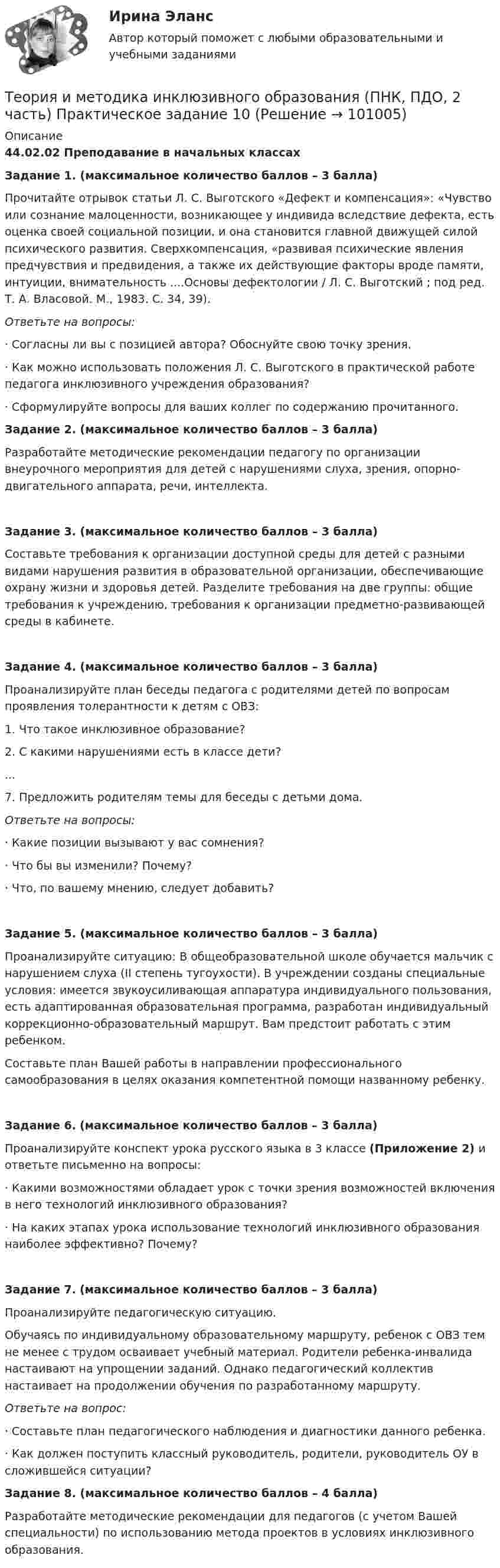      
            Описание
            44.02.02 Преподавание в начальных классахЗадание 1. (максимальное количество баллов – 3 балла)Прочитайте отрывок статьи Л. С. Выготского «Дефект и компенсация»: «Чувство или сознание малоценности, возникающее у индивида вследствие дефекта, есть оценка своей социальной позиции, и она становится главной движущей силой психического развития. Сверхкомпенсация, «развивая психические явления предчувствия и предвидения, а также их действующие факторы вроде памяти, интуиции, внимательность ....Основы дефектологии / Л. С. Выготский ; под ред. Т. А. Власовой. М., 1983. С. 34, 39).Ответьте на вопросы:· Согласны ли вы с позицией автора? Обоснуйте свою точку зрения.· Как можно использовать положения Л. С. Выготского в практической работе педагога инклюзивного учреждения образования?· Сформулируйте вопросы для ваших коллег по содержанию прочитанного.Задание 2. (максимальное количество баллов – 3 балла)Разработайте методические рекомендации педагогу по организации внеурочного мероприятия для детей с нарушениями слуха, зрения, опорно-двигательного аппарата, речи, интеллекта.Задание 3. (максимальное количество баллов – 3 балла)Составьте требования к организации доступной среды для детей с разными видами нарушения развития в образовательной организации, обеспечивающие охрану жизни и здоровья детей. Разделите требования на две группы: общие требования к учреждению, требования к организации предметно-развивающей среды в кабинете.Задание 4. (максимальное количество баллов – 3 балла)Проанализируйте план беседы педагога с родителями детей по вопросам проявления толерантности к детям с ОВЗ:1. Что такое инклюзивное образование?2. С какими нарушениями есть в классе дети?...7. Предложить родителям темы для беседы с детьми дома.Ответьте на вопросы:· Какие позиции вызывают у вас сомнения?· Что бы вы изменили? Почему?· Что, по вашему мнению, следует добавить?Задание 5. (максимальное количество баллов – 3 балла)Проанализируйте ситуацию: В общеобразовательной школе обучается мальчик с нарушением слуха (II степень тугоухости). В учреждении созданы специальные условия: имеется звукоусиливающая аппаратура индивидуального пользования, есть адаптированная образовательная программа, разработан индивидуальный коррекционно-образовательный маршрут. Вам предстоит работать с этим ребенком.Составьте план Вашей работы в направлении профессионального самообразования в целях оказания компетентной помощи названному ребенку.Задание 6. (максимальное количество баллов – 3 балла)Проанализируйте конспект урока русского языка в 3 классе (Приложение 2) и ответьте письменно на вопросы:· Какими возможностями обладает урок с точки зрения возможностей включения в него технологий инклюзивного образования?· На каких этапах урока использование технологий инклюзивного образования наиболее эффективно? Почему?Задание 7. (максимальное количество баллов – 3 балла)Проанализируйте педагогическую ситуацию.Обучаясь по индивидуальному образовательному маршруту, ребенок с ОВЗ тем не менее с трудом осваивает учебный материал. Родители ребенка-инвалида настаивают на упрощении заданий. Однако педагогический коллектив настаивает на продолжении обучения по разработанному маршруту.Ответьте на вопрос:· Составьте план педагогического наблюдения и диагностики данного ребенка.· Как должен поступить классный руководитель, родители, руководитель ОУ в сложившейся ситуации?Задание 8. (максимальное количество баллов – 4 балла)Разработайте методические рекомендации для педагогов (с учетом Вашей специальности) по использованию метода проектов в условиях инклюзивного образования.   
            
            
            Теория и методика инклюзивного образования (ПНК, ПДО, 2 часть) Комплексное заданиеТеория и методика инклюзивного образования (ПНК, ПДО, 2 часть) Практическое задание 10Теория и методика инклюзивного образования (ПНК, ПДО, 2 часть) Практическое задание 10Теория и методика инклюзивного образования (ПНК, ПДО, 2 часть) Практическое занятие 6Теория и методика инклюзивного образования (ПНК, ПДО, 2 часть) Практическое занятие 6Теория и методика инклюзивного образования (ПНК, ПДО, 2 часть) Практическое занятие 7Теория и методика инклюзивного образования (ПНК, ПДО, 2 часть) Практическое занятие 9. Задание 6Теория и методика инклюзивного образования (ПНК, ПДО, 1 часть), тестовые вопросы к разделу 3Теория и методика инклюзивного образования (ПНК, ПДО, 1 часть) Тестовые вопросы к разделу 3Теория и методика инклюзивного образования (ПНК, ПДО, 1 часть) Тестовые вопросы к разделу 3   НСПКТеория и методика инклюзивного образования (ПНК, ПДО, 1 часть), тестовые вопросы к разделу 4Теория и методика инклюзивного образования (ПНК, ПДО, 1 часть) Тестовые вопросы к разделу 4Теория и методика инклюзивного образования (ПНК, ПДО, 1 часть) Тестовые вопросы к разделу 4   НСПКТеория и методика инклюзивного образования (ПНК, ПДО, 2 часть)