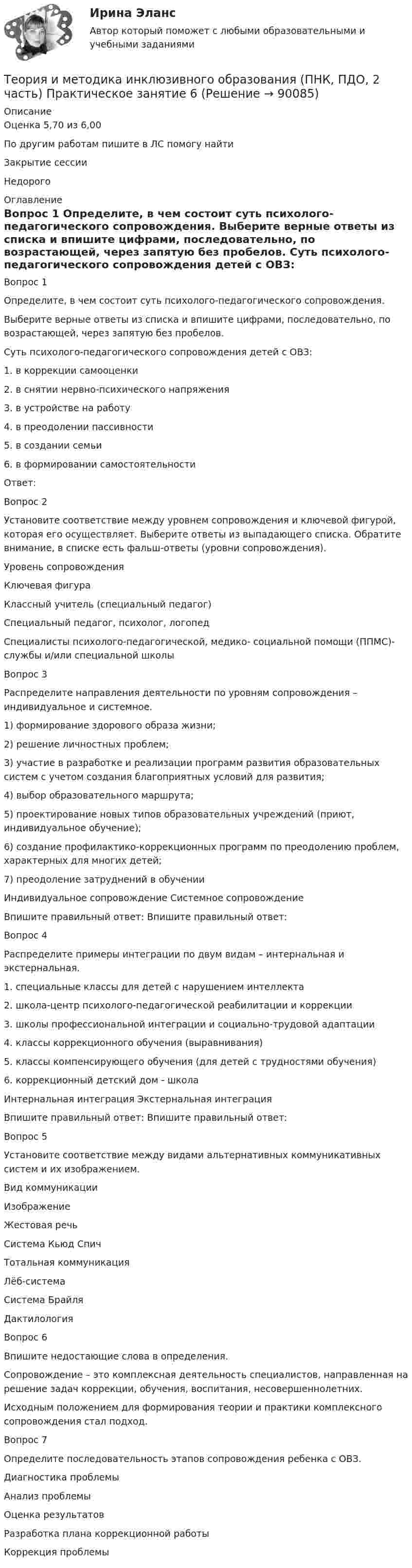      
            Описание
            Оценка	5,70 из 6,00По другим работам пишите в ЛС помогу найтиЗакрытие сессииНедорого 
            Оглавление
            Вопрос 1
Определите, в чем состоит суть психолого-педагогического сопровождения. 
Выберите верные ответы из списка и впишите цифрами, последовательно, по возрастающей, через запятую без пробелов.
Суть психолого-педагогического сопровождения детей с ОВЗ:
1.     в коррекции самооценки
2.     в снятии нервно-психического напряжения
3.     в устройстве на работу
4.     в преодолении пассивности
5.     в создании семьи
6.     в формировании самостоятельности
Ответ: 
Вопрос 2
Установите соответствие между уровнем сопровождения и ключевой фигурой, которая его осуществляет. Выберите ответы из выпадающего списка. Обратите внимание, в списке есть фальш-ответы (уровни сопровождения).
Уровень сопровождения	Ключевая фигура

Классный учитель (специальный педагог)
Специальный педагог, психолог, логопедСпециалисты психолого-педагогической, медико- социальной помощи (ППМС)-службы и/или специальной школы
Вопрос 3
Распределите направления деятельности по уровням сопровождения – индивидуальное и системное.
1) формирование здорового образа жизни;
2) решение личностных проблем;
3) участие в разработке и реализации программ развития образовательных систем с учетом создания благоприятных условий для развития;
4) выбор образовательного маршрута;
5) проектирование новых типов образовательных учреждений (приют, индивидуальное обучение);
6) создание профилактико-коррекционных программ по преодолению проблем, характерных для многих детей;
7) преодоление затруднений в обучении
Индивидуальное сопровождение	Системное сопровождение
Впишите правильный ответ: 	Впишите правильный ответ: 
Вопрос 4
Распределите примеры интеграции по двум видам – интернальная и экстернальная.
1.     специальные классы для детей с нарушением интеллекта
2.     школа-центр психолого-педагогической реабилитации и коррекции
3.     школы профессиональной интеграции и социально-трудовой адаптации
4.     классы коррекционного обучения (выравнивания)
5.     классы компенсирующего обучения (для детей с трудностями обучения)
6.     коррекционный детский дом - школа
Интернальная интеграция	Экстернальная интеграцияВпишите правильный ответ: 	Впишите правильный ответ:  
Вопрос 5
Установите соответствие между видами альтернативных коммуникативных систем и их изображением.
Вид коммуникации	Изображение
Жестовая речьСистема Кьюд Спич Тотальная коммуникация	 
Лёб-системаСистема БрайляДактилология
Вопрос 6
Впишите недостающие слова в определения.
Сопровождение – это комплексная деятельность специалистов, направленная на решение задач коррекции, обучения, воспитания,   несовершеннолетних.
Исходным положением для формирования теории и практики комплексного сопровождения стал  подход.
Вопрос 7
Определите последовательность этапов сопровождения ребенка с ОВЗ.  Диагностика проблемыАнализ проблемыОценка результатовРазработка плана коррекционной работыКоррекция проблемы  
            
            
            Теория и методика инклюзивного образования (ПНК, ПДО, 2 часть) Практическое задание 10Теория и методика инклюзивного образования (ПНК, ПДО, 2 часть) Практическое занятие 6Теория и методика инклюзивного образования (ПНК, ПДО, 2 часть) Практическое занятие 6Теория и методика инклюзивного образования (ПНК, ПДО, 2 часть) Практическое занятие 7Теория и методика инклюзивного образования (ПНК, ПДО, 2 часть) Практическое занятие 9. Задание 6Теория и методика инклюзивного образования (ПНК, ПДО, 2 часть) Практическое занятие 9. Задание 6Теория и методика инклюзивного образования (ПНК, ПДО, 2 часть) Тестовые вопросы к разделу 5Теория и методика инклюзивного образования (ПНК, ПДО, 1 часть) Тестовые вопросы к разделу 3   НСПКТеория и методика инклюзивного образования (ПНК, ПДО, 1 часть), тестовые вопросы к разделу 4Теория и методика инклюзивного образования (ПНК, ПДО, 1 часть) Тестовые вопросы к разделу 4Теория и методика инклюзивного образования (ПНК, ПДО, 1 часть) Тестовые вопросы к разделу 4   НСПКТеория и методика инклюзивного образования (ПНК, ПДО, 2 часть)Теория и методика инклюзивного образования (ПНК, ПДО, 2 часть)Теория и методика инклюзивного образования (ПНК, ПДО, 2 часть) Комплексное задание