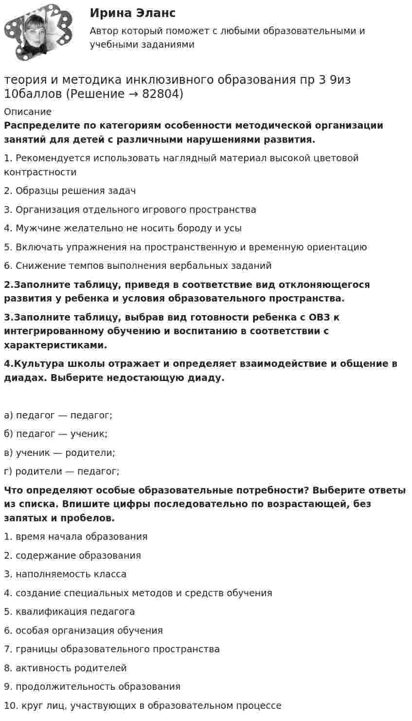      
            Описание
            Распределите по категориям особенности методической организации занятий для детей с различными нарушениями развития.1. Рекомендуется использовать наглядный материал высокой цветовой контрастности2. Образцы решения задач3. Организация отдельного игрового пространства4. Мужчине желательно не носить бороду и усы5. Включать упражнения на пространственную и временную ориентацию6. Снижение темпов выполнения вербальных заданий2.Заполните таблицу, приведя в соответствие вид отклоняющегося развития у ребенка и условия образовательного пространства.3.Заполните таблицу, выбрав вид готовности ребенка с ОВЗ к интегрированному обучению и воспитанию в соответствии с характеристиками.4.Культура школы отражает и определяет взаимодействие и общение в диадах. Выберите недостающую диаду.а) педагог — педагог;б) педагог — ученик;в) ученик — родители;г) родители — педагог; Что определяют особые образовательные потребности? Выберите ответы из списка. Впишите цифры последовательно по возрастающей, без запятых и пробелов.1.     время начала образования2.     содержание образования3.     наполняемость класса4.     создание специальных методов и средств обучения5.     квалификация педагога6.     особая организация обучения7.     границы образовательного пространства8.     активность родителей9.     продолжительность образования10.  круг лиц, участвующих в образовательном процессе    
            
            
            Теория и методика инклюзивного образования (ПНК, ПДО, 2 часть) Тестовые вопросы к разделу 6теория и методика инклюзивного образования пр 3 9из 10балловТеория и методика инклюзивного образования Практическое занятие 1  НСПКТеория и методика инклюзивного образования  Практическое занятие 2. Задание 6 (филворд)  НСПКТеория и методика инклюзивного образования Практическое занятие 2. Задания 1-5 НСПКТеория и методика инклюзивного образования   Практическое занятие 6  НСПКТеория и методика математического развитияТеория и методика инклюзивного образования (ПНК, ПДО, 2 часть) Практическое задание 10Теория и методика инклюзивного образования (ПНК, ПДО, 2 часть) Практическое задание 10Теория и методика инклюзивного образования (ПНК, ПДО, 2 часть) Практическое занятие 6Теория и методика инклюзивного образования (ПНК, ПДО, 2 часть) Практическое занятие 6Теория и методика инклюзивного образования (ПНК, ПДО, 2 часть) Практическое занятие 7Теория и методика инклюзивного образования (ПНК, ПДО, 2 часть) Практическое занятие 9. Задание 6Теория и методика инклюзивного образования (ПНК, ПДО, 2 часть) Практическое занятие 9. Задание 6