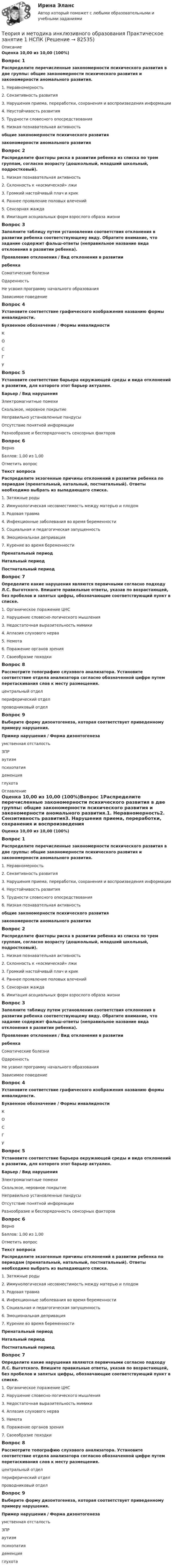      
            Описание
            Оценка 10,00 из 10,00 (100%)Вопрос 1Распределите перечисленные закономерности психического развития в две группы: общие закономерности психического развития и закономерности аномального развития.1. Неравномерность2. Сензитивность развития3. Нарушения приема, переработки, сохранения и воспроизведения информации4. Неустойчивость развития5. Трудности словесного опосредствования6. Низкая познавательная активность общие закономерности психического развитиязакономерности аномального развитияВопрос 2Распределите факторы риска в развитии ребенка из списка по трем группам, согласно возрасту (дошкольный, младший школьный, подростковый).1. Низкая познавательная активность2. Склонность к «космической» лжи3. Громкий настойчивый плач и крик4. Раннее проявление половых влечений5. Сенсорная жажда6. Имитация асоциальных форм взрослого образа жизниВопрос 3Заполните таблицу путем установления соответствия отклонения в развитии ребенка соответствующему виду. Обратите внимание, что задание содержит фальш-ответы (неправильное название вида отклонения в развитии ребенка).Проявление отклонения   /   Вид отклонения в развитии                                                                            ребенка        Соматические болезни Одаренность Не усвоил программу начального образования Зависимое поведение                                                  Вопрос 4Установите соответствие графического изображения названию формы инвалидности.Буквенное обозначение   /   Формы инвалидностиК О С  Г  У Вопрос 5Установите соответствие барьера окружающей среды и вида отклонений в развитии, для которого этот барьер актуален.Барьер   /   Вид нарушенияЭлектромагнитные помехи  Скользкое, неровное покрытие Неправильно установленные пандусы Отсутствие понятной информации  Разнообразие и беспорядочность сенсорных факторов  Вопрос 6ВерноБаллов: 1,00 из 1,00Отметить вопросТекст вопросаРаспределите экзогенные причины отклонений в развитии ребенка по периодам (пренатальный, натальный, постнатальный). Ответы необходимо выбрать из выпадающего списка.1. Затяжные роды2. Иммунологическая несовместимость между матерью и плодом3. Родовая травма4. Инфекционные заболевания во время беременности5. Социальная и педагогическая запущенность6. Эмоциональная депривация7. Курение во время беременностиПренатальный периодНатальный периодПостнатальный периодВопрос 7Определите какие нарушения являются первичными согласно подходу Л.С. Выготского. Впишите правильные ответы, указав по возрастающей, без пробелов и запятых цифры, обозначающие соответствующий пункт в списке.1.     Органическое поражение ЦНС2.     Нарушение словесно-логического мышления3.     Недостаточная выразительность мимики4.     Аплазия слухового нерва5.     Немота6.     Поражение органов зрения7.     Своеобразие походкиВопрос 8Рассмотрите топографию слухового анализатора. Установите соответствие отдела анализатора согласно обозначенной цифре путем перетаскивания слов к месту размещения. центральный отделпериферический отделпроводниковый отделВопрос 9Выберите форму дизонтогенеза, которая соответствует приведенному примеру нарушения.Пример нарушения   /   Форма дизонтогенезаумственная отсталость  ЗПР  аутизм  психопатия деменция  глухота  
            Оглавление
            Оценка 10,00 из 10,00 (100%)Вопрос 1Распределите перечисленные закономерности психического развития в две группы: общие закономерности психического развития и закономерности аномального развития.1. Неравномерность2. Сензитивность развития3. Нарушения приема, переработки, сохранения и воспроизведения информации4. Неустойчивость развития5. Трудности словесного опосредствования6. Низкая познавательная активность общие закономерности психического развитиязакономерности аномального развитияВопрос 2Распределите факторы риска в развитии ребенка из списка по трем группам, согласно возрасту (дошкольный, младший школьный, подростковый).1. Низкая познавательная активность2. Склонность к «космической» лжи3. Громкий настойчивый плач и крик4. Раннее проявление половых влечений5. Сенсорная жажда6. Имитация асоциальных форм взрослого образа жизниВопрос 3Заполните таблицу путем установления соответствия отклонения в развитии ребенка соответствующему виду. Обратите внимание, что задание содержит фальш-ответы (неправильное название вида отклонения в развитии ребенка).Проявление отклонения   /   Вид отклонения в развитии                                                                            ребенка        Соматические болезни Одаренность Не усвоил программу начального образования Зависимое поведение                                                  Вопрос 4Установите соответствие графического изображения названию формы инвалидности.Буквенное обозначение   /   Формы инвалидностиК О С  Г  У Вопрос 5Установите соответствие барьера окружающей среды и вида отклонений в развитии, для которого этот барьер актуален.Барьер   /   Вид нарушенияЭлектромагнитные помехи  Скользкое, неровное покрытие Неправильно установленные пандусы Отсутствие понятной информации  Разнообразие и беспорядочность сенсорных факторов  Вопрос 6ВерноБаллов: 1,00 из 1,00Отметить вопросТекст вопросаРаспределите экзогенные причины отклонений в развитии ребенка по периодам (пренатальный, натальный, постнатальный). Ответы необходимо выбрать из выпадающего списка.1. Затяжные роды2. Иммунологическая несовместимость между матерью и плодом3. Родовая травма4. Инфекционные заболевания во время беременности5. Социальная и педагогическая запущенность6. Эмоциональная депривация7. Курение во время беременностиПренатальный периодНатальный периодПостнатальный периодВопрос 7Определите какие нарушения являются первичными согласно подходу Л.С. Выготского. Впишите правильные ответы, указав по возрастающей, без пробелов и запятых цифры, обозначающие соответствующий пункт в списке.1.     Органическое поражение ЦНС2.     Нарушение словесно-логического мышления3.     Недостаточная выразительность мимики4.     Аплазия слухового нерва5.     Немота6.     Поражение органов зрения7.     Своеобразие походкиВопрос 8Рассмотрите топографию слухового анализатора. Установите соответствие отдела анализатора согласно обозначенной цифре путем перетаскивания слов к месту размещения. центральный отделпериферический отделпроводниковый отделВопрос 9Выберите форму дизонтогенеза, которая соответствует приведенному примеру нарушения.Пример нарушения   /   Форма дизонтогенезаумственная отсталость  ЗПР  аутизм  психопатия деменция  глухота   
            
            
            теория и методика инклюзивного образования пр 3 9из 10балловТеория и методика инклюзивного образования Практическое занятие 1  НСПКТеория и методика инклюзивного образования  Практическое занятие 2. Задание 6 (филворд)  НСПКТеория и методика инклюзивного образования Практическое занятие 2. Задания 1-5 НСПКТеория и методика инклюзивного образования   Практическое занятие 6  НСПКТеория и методика математического развитияТеория и методика математического развитияТеория и методика инклюзивного образования (ПНК, ПДО, 2 часть) Практическое задание 10Теория и методика инклюзивного образования (ПНК, ПДО, 2 часть) Практическое занятие 6Теория и методика инклюзивного образования (ПНК, ПДО, 2 часть) Практическое занятие 6Теория и методика инклюзивного образования (ПНК, ПДО, 2 часть) Практическое занятие 7Теория и методика инклюзивного образования (ПНК, ПДО, 2 часть) Практическое занятие 9. Задание 6Теория и методика инклюзивного образования (ПНК, ПДО, 2 часть) Практическое занятие 9. Задание 6Теория и методика инклюзивного образования (ПНК, ПДО, 2 часть) Тестовые вопросы к разделу 5