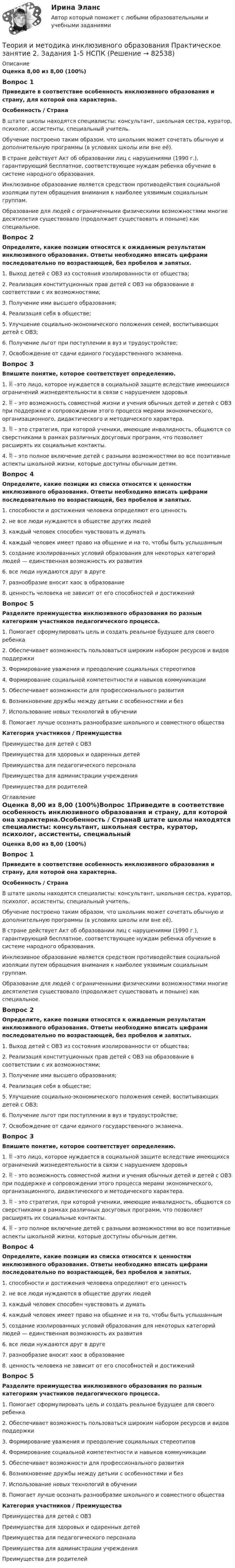      
            Описание
            Оценка 8,00 из 8,00 (100%)Вопрос 1Приведите в соответствие особенность инклюзивного образования и страну, для которой она характерна.Особенность  /    СтранаВ штате школы находятся специалисты: консультант, школьная сестра, куратор, психолог, ассистенты, специальный учитель. Обучение построено таким образом, что школьник может сочетать обычную и дополнительную программы (в условиях школы или вне её).  В стране действует Акт об образовании лиц с нарушениями (1990 г.), гарантирующий бесплатное, соответствующее нуждам ребенка обучение в системе народного образования. Инклюзивное образование является средством противодействия социальной изоляции путем обращения внимания к наиболее уязвимым социальным группам.  Образование для людей с ограниченными физическими возможностями многие десятилетия существовало (продолжает существовать и поныне) как специальное.Вопрос 2Определите, какие позиции относятся к ожидаемым результатам инклюзивного образования. Ответы необходимо вписать цифрами последовательно по возрастающей, без пробелов и запятых.1.     Выход детей с ОВЗ из состояния изолированности от общества;2.     Реализация конституционных прав детей с ОВЗ на образование в соответствии с их возможностями;3.     Получение ими высшего образования;4.     Реализация себя в обществе;5.     Улучшение социально-экономического положения семей, воспитывающих детей с ОВЗ;6.     Получение льгот при поступлении в вуз и трудоустройстве;7.     Освобождение от сдачи единого государственного экзамена.Вопрос 3Впишите понятие, которое соответствует определению. 1.  –это лицо, которое нуждается в социальной защите вследствие имеющихся ограничений жизнедеятельности в связи с нарушением здоровья 2.  – это возможность совместной жизни и учения обычных детей и детей с ОВЗ при поддержке и сопровождении этого процесса мерами экономического, организационного, дидактического и методического характера. 3.  – это стратегия, при которой ученики, имеющие инвалидность, общаются со сверстниками в рамках различных досуговых программ, что позволяет расширять их социальные контакты. 4.  – это полное включение детей с разными возможностями во все позитивные аспекты школьной жизни, которые доступны обычным детям.Вопрос 4Определите, какие позиции из списка относятся к ценностям инклюзивного образования. Ответы необходимо вписать цифрами последовательно по возрастающей, без пробелов и запятых.1.     способности и достижения человека определяют его ценность2.     не все люди нуждаются в обществе других людей3.     каждый человек способен чувствовать и думать4.     каждый человек имеет право на общение и на то, чтобы быть услышанным5.     создание изолированных условий образования для некоторых категорий людей — единственная возможность их развития6.     все люди нуждаются друг в друге7.     разнообразие вносит хаос в образование8.     ценность человека не зависит от его способностей и достиженийВопрос 5Разделите преимущества инклюзивного образования по разным категориям участников педагогического процесса.1. Помогает сформулировать цель и создать реальное будущее для своего ребенка2. Обеспечивает возможность пользоваться широким набором ресурсов и видов поддержки3. Формирование уважения и преодоление социальных стереотипов4. Формирование социальной компетентности и навыков коммуникации5. Обеспечивает возможности для профессионального развития6. Возникновение дружбы между детьми с особенностями и без7. Использование новых технологий в обучении       8. Помогает лучше осознать разнообразие школьного и совместного обществаКатегория участников  /    ПреимуществаПреимущества для детей с ОВЗ  Преимущества для здоровых и одаренных детей Преимущества для педагогического персонала  Преимущества для администрации учреждения  Преимущества для родителей  
            Оглавление
            Оценка 8,00 из 8,00 (100%)Вопрос 1Приведите в соответствие особенность инклюзивного образования и страну, для которой она характерна.Особенность  /    СтранаВ штате школы находятся специалисты: консультант, школьная сестра, куратор, психолог, ассистенты, специальный учитель. Обучение построено таким образом, что школьник может сочетать обычную и дополнительную программы (в условиях школы или вне её).  В стране действует Акт об образовании лиц с нарушениями (1990 г.), гарантирующий бесплатное, соответствующее нуждам ребенка обучение в системе народного образования. Инклюзивное образование является средством противодействия социальной изоляции путем обращения внимания к наиболее уязвимым социальным группам.  Образование для людей с ограниченными физическими возможностями многие десятилетия существовало (продолжает существовать и поныне) как специальное.Вопрос 2Определите, какие позиции относятся к ожидаемым результатам инклюзивного образования. Ответы необходимо вписать цифрами последовательно по возрастающей, без пробелов и запятых.1.     Выход детей с ОВЗ из состояния изолированности от общества;2.     Реализация конституционных прав детей с ОВЗ на образование в соответствии с их возможностями;3.     Получение ими высшего образования;4.     Реализация себя в обществе;5.     Улучшение социально-экономического положения семей, воспитывающих детей с ОВЗ;6.     Получение льгот при поступлении в вуз и трудоустройстве;7.     Освобождение от сдачи единого государственного экзамена.Вопрос 3Впишите понятие, которое соответствует определению. 1.  –это лицо, которое нуждается в социальной защите вследствие имеющихся ограничений жизнедеятельности в связи с нарушением здоровья 2.  – это возможность совместной жизни и учения обычных детей и детей с ОВЗ при поддержке и сопровождении этого процесса мерами экономического, организационного, дидактического и методического характера. 3.  – это стратегия, при которой ученики, имеющие инвалидность, общаются со сверстниками в рамках различных досуговых программ, что позволяет расширять их социальные контакты. 4.  – это полное включение детей с разными возможностями во все позитивные аспекты школьной жизни, которые доступны обычным детям.Вопрос 4Определите, какие позиции из списка относятся к ценностям инклюзивного образования. Ответы необходимо вписать цифрами последовательно по возрастающей, без пробелов и запятых.1.     способности и достижения человека определяют его ценность2.     не все люди нуждаются в обществе других людей3.     каждый человек способен чувствовать и думать4.     каждый человек имеет право на общение и на то, чтобы быть услышанным5.     создание изолированных условий образования для некоторых категорий людей — единственная возможность их развития6.     все люди нуждаются друг в друге7.     разнообразие вносит хаос в образование8.     ценность человека не зависит от его способностей и достиженийВопрос 5Разделите преимущества инклюзивного образования по разным категориям участников педагогического процесса.1. Помогает сформулировать цель и создать реальное будущее для своего ребенка2. Обеспечивает возможность пользоваться широким набором ресурсов и видов поддержки3. Формирование уважения и преодоление социальных стереотипов4. Формирование социальной компетентности и навыков коммуникации5. Обеспечивает возможности для профессионального развития6. Возникновение дружбы между детьми с особенностями и без7. Использование новых технологий в обучении       8. Помогает лучше осознать разнообразие школьного и совместного обществаКатегория участников  /    ПреимуществаПреимущества для детей с ОВЗ  Преимущества для здоровых и одаренных детей Преимущества для педагогического персонала  Преимущества для администрации учреждения  Преимущества для родителей   
            
            
            Теория и методика инклюзивного образования  Практическое занятие 2. Задание 6 (филворд)  НСПКТеория и методика инклюзивного образования Практическое занятие 2. Задания 1-5 НСПКТеория и методика инклюзивного образования   Практическое занятие 6  НСПКТеория и методика математического развитияТеория и методика математического развитияТеория и методика математического развитияТеория и методика математического развитияТеория и методика инклюзивного образования (ПНК, ПДО, 2 часть) Практическое занятие 6Теория и методика инклюзивного образования (ПНК, ПДО, 2 часть) Практическое занятие 7Теория и методика инклюзивного образования (ПНК, ПДО, 2 часть) Практическое занятие 9. Задание 6Теория и методика инклюзивного образования (ПНК, ПДО, 2 часть) Практическое занятие 9. Задание 6Теория и методика инклюзивного образования (ПНК, ПДО, 2 часть) Тестовые вопросы к разделу 5Теория и методика инклюзивного образования (ПНК, ПДО, 2 часть) Тестовые вопросы к разделу 6теория и методика инклюзивного образования пр 3 9из 10баллов