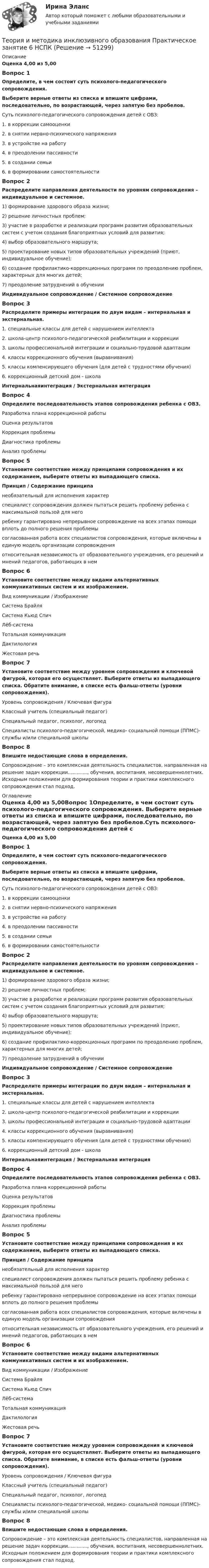      
            Описание
            Оценка 4,00 из 5,00Вопрос 1Определите, в чем состоит суть психолого-педагогического сопровождения. Выберите верные ответы из списка и впишите цифрами, последовательно, по возрастающей, через запятую без пробелов.Суть психолого-педагогического сопровождения детей с ОВЗ:1.     в коррекции самооценки2.     в снятии нервно-психического напряжения3.     в устройстве на работу4.     в преодолении пассивности5.     в создании семьи6.     в формировании самостоятельностиВопрос 2Распределите направления деятельности по уровням сопровождения – индивидуальное и системное.1) формирование здорового образа жизни;2) решение личностных проблем;3) участие в разработке и реализации программ развития образовательных систем с учетом создания благоприятных условий для развития;4) выбор образовательного маршрута;5) проектирование новых типов образовательных учреждений (приют, индивидуальное обучение);6) создание профилактико-коррекционных программ по преодолению проблем, характерных для многих детей;7) преодоление затруднений в обученииИндивидуальное сопровождение   /   Системное сопровождениеВопрос 3Распределите примеры интеграции по двум видам – интернальная и экстернальная.1.     специальные классы для детей с нарушением интеллекта2.     школа-центр психолого-педагогической реабилитации и коррекции3.     школы профессиональной интеграции и социально-трудовой адаптации4.     классы коррекционного обучения (выравнивания)5.     классы компенсирующего обучения (для детей с трудностями обучения)6.     коррекционный детский дом - школаИнтернальнаяинтеграция   /   Экстернальная интеграцияВопрос 4Определите последовательность этапов сопровождения ребенка с ОВЗ.  Разработка плана коррекционной работыОценка результатовКоррекция проблемыДиагностика проблемыАнализ проблемыВопрос 5Установите соответствие между принципами сопровождения и их содержанием, выберите ответы из выпадающего списка.Принцип   /   Содержание принципанеобязательный для исполнения характерспециалист сопровождения должен пытаться решить проблему ребенка с максимальной пользой для негоребенку гарантировано непрерывное сопровождение на всех этапах помощи вплоть до полного решения проблемысогласованная работа всех специалистов сопровождения, которые включены в единую модель организации сопровожденияотносительная независимость от образовательного учреждения, его решений и мнений педагогов, работающих в немВопрос 6Установите соответствие между видами альтернативных коммуникативных систем и их изображением.Вид коммуникации  /  ИзображениеСистема БрайляСистема Кьюд СпичЛёб-системаТотальная коммуникацияДактилологияЖестовая речь Вопрос 7Установите соответствие между уровнем сопровождения и ключевой фигурой, которая его осуществляет. Выберите ответы из выпадающего списка. Обратите внимание, в списке есть фальш-ответы (уровни сопровождения).Уровень сопровождения /  Ключевая фигураКлассный учитель (специальный педагог)Специальный педагог, психолог, логопедСпециалисты психолого-педагогической, медико- социальной помощи (ППМС)-службы и/или специальной школыВопрос 8Впишите недостающие слова в определения.Сопровождение – это комплексная деятельность специалистов, направленная на решение задач коррекции............., обучения, воспитания,  несовершеннолетних. Исходным положением для формирования теории и практики комплексного сопровождения стал  подход. 
            Оглавление
            Оценка 4,00 из 5,00Вопрос 1Определите, в чем состоит суть психолого-педагогического сопровождения. Выберите верные ответы из списка и впишите цифрами, последовательно, по возрастающей, через запятую без пробелов.Суть психолого-педагогического сопровождения детей с ОВЗ:1.     в коррекции самооценки2.     в снятии нервно-психического напряжения3.     в устройстве на работу4.     в преодолении пассивности5.     в создании семьи6.     в формировании самостоятельностиВопрос 2Распределите направления деятельности по уровням сопровождения – индивидуальное и системное.1) формирование здорового образа жизни;2) решение личностных проблем;3) участие в разработке и реализации программ развития образовательных систем с учетом создания благоприятных условий для развития;4) выбор образовательного маршрута;5) проектирование новых типов образовательных учреждений (приют, индивидуальное обучение);6) создание профилактико-коррекционных программ по преодолению проблем, характерных для многих детей;7) преодоление затруднений в обученииИндивидуальное сопровождение   /   Системное сопровождениеВопрос 3Распределите примеры интеграции по двум видам – интернальная и экстернальная.1.     специальные классы для детей с нарушением интеллекта2.     школа-центр психолого-педагогической реабилитации и коррекции3.     школы профессиональной интеграции и социально-трудовой адаптации4.     классы коррекционного обучения (выравнивания)5.     классы компенсирующего обучения (для детей с трудностями обучения)6.     коррекционный детский дом - школаИнтернальнаяинтеграция   /   Экстернальная интеграцияВопрос 4Определите последовательность этапов сопровождения ребенка с ОВЗ.  Разработка плана коррекционной работыОценка результатовКоррекция проблемыДиагностика проблемыАнализ проблемыВопрос 5Установите соответствие между принципами сопровождения и их содержанием, выберите ответы из выпадающего списка.Принцип   /   Содержание принципанеобязательный для исполнения характерспециалист сопровождения должен пытаться решить проблему ребенка с максимальной пользой для негоребенку гарантировано непрерывное сопровождение на всех этапах помощи вплоть до полного решения проблемысогласованная работа всех специалистов сопровождения, которые включены в единую модель организации сопровожденияотносительная независимость от образовательного учреждения, его решений и мнений педагогов, работающих в немВопрос 6Установите соответствие между видами альтернативных коммуникативных систем и их изображением.Вид коммуникации  /  ИзображениеСистема БрайляСистема Кьюд СпичЛёб-системаТотальная коммуникацияДактилологияЖестовая речь Вопрос 7Установите соответствие между уровнем сопровождения и ключевой фигурой, которая его осуществляет. Выберите ответы из выпадающего списка. Обратите внимание, в списке есть фальш-ответы (уровни сопровождения).Уровень сопровождения /  Ключевая фигураКлассный учитель (специальный педагог)Специальный педагог, психолог, логопедСпециалисты психолого-педагогической, медико- социальной помощи (ППМС)-службы и/или специальной школыВопрос 8Впишите недостающие слова в определения.Сопровождение – это комплексная деятельность специалистов, направленная на решение задач коррекции............., обучения, воспитания,  несовершеннолетних. Исходным положением для формирования теории и практики комплексного сопровождения стал  подход. 
            
            
            Теория и методика инклюзивного образования Практическое занятие 2. Задания 1-5 НСПКТеория и методика инклюзивного образования   Практическое занятие 6  НСПКТеория и методика математического развитияТеория и методика математического развитияТеория и методика математического развитияТеория и методика математического развитияТеория и методика математического развития (ДО)Теория и методика инклюзивного образования (ПНК, ПДО, 2 часть) Практическое занятие 7Теория и методика инклюзивного образования (ПНК, ПДО, 2 часть) Практическое занятие 9. Задание 6Теория и методика инклюзивного образования (ПНК, ПДО, 2 часть) Практическое занятие 9. Задание 6Теория и методика инклюзивного образования (ПНК, ПДО, 2 часть) Тестовые вопросы к разделу 5Теория и методика инклюзивного образования (ПНК, ПДО, 2 часть) Тестовые вопросы к разделу 6теория и методика инклюзивного образования пр 3 9из 10балловТеория и методика инклюзивного образования Практическое занятие 1  НСПК