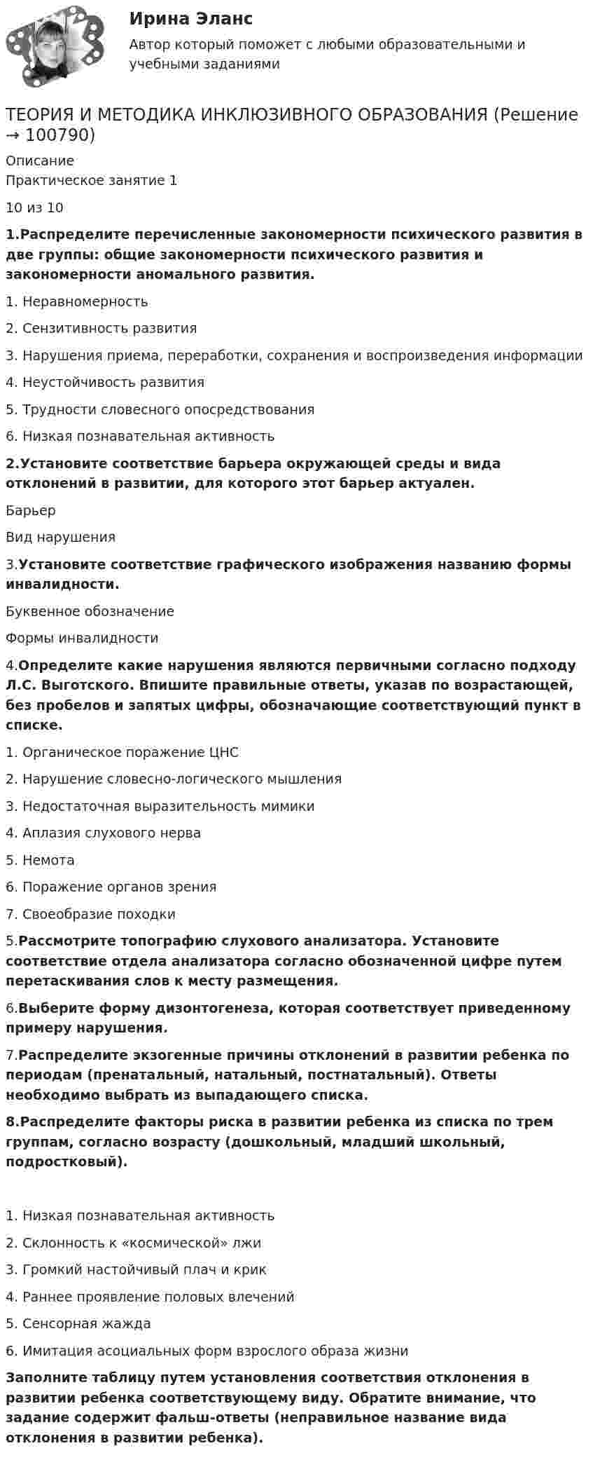      
            Описание
            Практическое занятие 110 из 101.Распределите перечисленные закономерности психического развития в две группы: общие закономерности психического развития и закономерности аномального развития.1. Неравномерность2. Сензитивность развития3. Нарушения приема, переработки, сохранения и воспроизведения информации4. Неустойчивость развития5. Трудности словесного опосредствования6. Низкая познавательная активность2.Установите соответствие барьера окружающей среды и вида отклонений в развитии, для которого этот барьер актуален.БарьерВид нарушения3.Установите соответствие графического изображения названию формы инвалидности.Буквенное обозначениеФормы инвалидности4.Определите какие нарушения являются первичными согласно подходу Л.С. Выготского. Впишите правильные ответы, указав по возрастающей, без пробелов и запятых цифры, обозначающие соответствующий пункт в списке.1.     Органическое поражение ЦНС2.     Нарушение словесно-логического мышления3.     Недостаточная выразительность мимики4.     Аплазия слухового нерва5.     Немота6.     Поражение органов зрения7.     Своеобразие походки5.Рассмотрите топографию слухового анализатора. Установите соответствие отдела анализатора согласно обозначенной цифре путем перетаскивания слов к месту размещения. 6.Выберите форму дизонтогенеза, которая соответствует приведенному примеру нарушения.7.Распределите экзогенные причины отклонений в развитии ребенка по периодам (пренатальный, натальный, постнатальный). Ответы необходимо выбрать из выпадающего списка.8.Распределите факторы риска в развитии ребенка из списка по трем группам, согласно возрасту (дошкольный, младший школьный, подростковый).1. Низкая познавательная активность2. Склонность к «космической» лжи3. Громкий настойчивый плач и крик4. Раннее проявление половых влечений5. Сенсорная жажда6. Имитация асоциальных форм взрослого образа жизниЗаполните таблицу путем установления соответствия отклонения в развитии ребенка соответствующему виду. Обратите внимание, что задание содержит фальш-ответы (неправильное название вида отклонения в развитии ребенка).   
            
            
            Теория и методика духовно-нравственного воспитания. синергия. педагогика и психология дошкольного образованияТЕОРИЯ И МЕТОДИКА ИНКЛЮЗИВНОГО ОБРАЗОВАНИЯТеория и методика инклюзивного образования (100 из 100)Теория и методика инклюзивного образования (ДО, 1 часть)Теория и методика инклюзивного образования (ДО, 1 часть)Теория и методика инклюзивного образования (ДО, 1 часть)Теория и методика инклюзивного образования (ДО, 1 часть)Теория Игр - тест с ответами Синергия - 2022Теория игр (тест с ответами «Синергия»/МТИ).Теория и методика воспитания младших школьнико 2022 ответы✅ Теория и методика воспитания младших школьников 20 вопросов 2022✅ Теория и методика воспитания младших школьников 25 вопросов СИНЕРГИЯ МТИ 2022Теория и методика воспитания Практическое задание 1Теория и методика воспитания толерантности в начальном, среднем и профессиональном образовании и образовательной области технологии