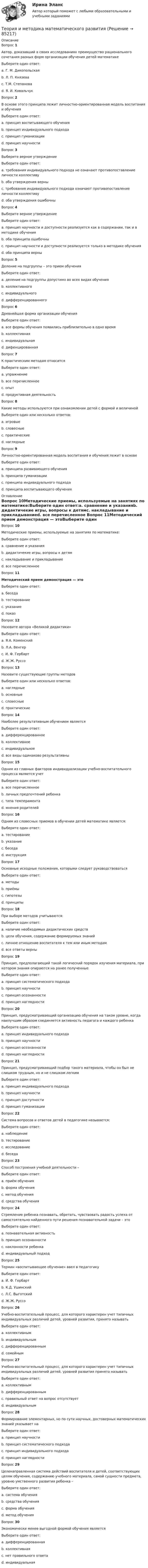     
            Описание
            Вопрос 1Автор, доказавший в своих исследованиях преимущество рационального сочетания разных форм организации обучения детей математикеВыберите один ответ:a. Г. М. Дикопольскаяb. Л. П. Князеваc. Т.М. Степанова d. Я. И. КовальчукВопрос 2В основе этого принципа лежит личностно-ориентированная модель воспитания и обученияВыберите один ответ:a. принцип воспитывающего обученияb. принцип индивидуального подходаc. принцип гуманизации d. принцип научностиВопрос 3Выберите верное утверждениеВыберите один ответ:a. требования индивидуального подхода не означают противопоставление личности коллективу b. оба утверждения верныc. требования индивидуального подхода означают противопоставление личности коллективуd. оба утверждения ошибочныВопрос 4Выберите верное утверждениеВыберите один ответ:a. принцип научности и доступности реализуется как в содержании, так и в методике обучения b. оба принципа ошибочныc. принцип научности и доступности реализуется только в методике обученияd. оба принципа верныВопрос 5Деление на подгруппы – это прием обученияВыберите один ответ:a. деление на подгруппы допустимо во всех видах обученияb. коллективногоc. индивидуальногоd. дифференцированного Вопрос 6Древнейшая форма организации обученияВыберите один ответ:a. все формы обучения появились приблизительно в одно времяb. коллективнаяc. индивидуальная d. дифенцированнаяВопрос 7К практическим методам относитсяВыберите один ответ:a. упражнениеb. все перечисленное c. опытd. продуктивная деятельностьВопрос 8Какие методы используются при ознакомлении детей с формой и величинойВыберите один или несколько ответов:a. игровые b. словесныеc. практические d. наглядные Вопрос 9Личностно-ориентированная модель воспитания и обучения лежит в основеВыберите один ответ:a. принципа развивающего обученияb. принципа гуманизации c. принципа индивидуального подходаd. принципа воспитывающего обучения 
            Оглавление
            Вопрос 10Методические приемы, используемые на занятиях по математике:Выберите один ответ:a. сравнение и указанияb. дидактичекие игры, вопросы к детямc. накладывание и прикладываниеd. все перечисленное Вопрос 11Методический прием демонстрация — этоВыберите один ответ:a. беседаb. тестированиеc. указаниеd. показ Вопрос 12Назовите автора «Великой дидактики»Выберите один ответ:a. Я.А. Коменский b. Л.А. Венгерc. И. Ф. Гербартd. Ж.Ж. РуссоВопрос 13Назовите существующие группы методовВыберите один или несколько ответов:a. наглядные b. основныеc. словесные d. практические Вопрос 14Наиболее результативным обучением являетсяВыберите один ответ:a. дифференцированноеb. коллективноеc. индивидуальное d. все виды одинаково результативныВопрос 15Одним из главных факторов индивидуализации учебно-воспитательного процесса является учетВыберите один ответ:a. все перечисленноеb. личных предпочтений ребенкаc. типа темперамента d. мнения родителейВопрос 16Одним из словесных приемов в обучении детей математике является:Выберите один ответ:a. тестированиеb. указаниеc. беседаd. инструкция Вопрос 17Основные исходные положения, которыми следует руководствоватьсяВыберите один ответ:a. методыb. приёмыc. гипотезыd. принципы Вопрос 18При выборе методов учитываются:Выберите один ответ:a. наличие необходимых дидактических средствb. цели обучения, содержание формируемых знанийc. личное отношение воспитателя к тем или иным методамd. все ответы верны Вопрос 19Принцип, предполагающий такой логический порядок изучения материала, при котором знания опираются на ранее полученныеВыберите один ответ:a. принцип систематического подхода b. принцип научностиc. принцип осознанностиd. принцип наглядностиВопрос 20Принцип, предусматривающий организацию обучения на таком уровне, когда наилучшим образом соединяется активность педагога и каждого ребенкаВыберите один ответ:a. принцип индивидуального подходаb. принцип научностиc. принцип осознанности d. принцип наглядностиВопрос 21Принцип, предусматривающий подбор такого материала, чтобы он был не слишком трудным, но и не слишком легкимВыберите один ответ:a. принцип индивидуального подходаb. принцип научностиc. принцип доступности d. принцип гуманизацииВопрос 22Система вопросов и ответов детей в педагогике называется:Выберите один ответ:a. наблюдениеb. тестированиеc. исследованиеd. беседа Вопрос 23Способ построения учебной деятельности –Выберите один ответ:a. приём обученияb. форма обучения c. метод обученияd. средства обученияВопрос 24Стремление ребенка познавать, обретать, чувствовать радость успеха от самостоятельно найденного пути решения познавательной задачи – этоВыберите один ответ:a. познавательная активность b. принцип осознанностиc. наклонности ребенкаd. индивидуальный подходВопрос 25Термин «воспитывающее обучение» ввел в педагогикуВыберите один ответ:a. И. Ф. Гербарт b. К.Д. Ушинскийc. Л.С. Выготскийd. Ж.Ж. РуссоВопрос 26Учебно-воспитательный процесс, для которого характерен учет типичных индивидуальных различий детей, уровней развития, принято называтьВыберите один ответ:a. коллективнымb. индивидуальнымc. дифференцированным d. семейнымВопрос 27Учебно-воспитательный процесс, для которого характерен учет типичных индивидуальных различий детей, уровней развития принято называтьВыберите один ответ:a. коллективнымb. дифференцированным c. правильный ответ на вопрос отсутствуетd. индивидуальнымВопрос 28Формирование элементарных, но по сути научных, достоверных математических знаний указывает наВыберите один ответ:a. принцип научности b. принцип систематического подходаc. принцип индивидуального подходаd. принцип наглядностиВопрос 29Целенаправленная система действий воспитателя и детей, соответствующих целям обучения, содержанию учебного материала, самой сущности предмета, уровню умственного развития ребенка –Выберите один ответ:a. система обученияb. средства обученияc. форма обученияd. метод обучения Вопрос 30Экономически менее выгодной формой обучения являетсяВыберите один ответ:a. дифференцированнаяb. коллективнаяc. нет правильного ответаd. индивидуальная   
            
            
            Теория и методика математического развитияТеория и методика математического развитияТеория и методика математического развитияТеория и методика математического развития (ДО)Теория и методика математического развития (ДО)Теория и методика математического развития (ДО)Теория и методика математического развития (ДО)Теория и методика инклюзивного образования (ПНК, ПДО, 2 часть) Тестовые вопросы к разделу 5Теория и методика инклюзивного образования (ПНК, ПДО, 2 часть) Тестовые вопросы к разделу 6теория и методика инклюзивного образования пр 3 9из 10балловТеория и методика инклюзивного образования Практическое занятие 1  НСПКТеория и методика инклюзивного образования  Практическое занятие 2. Задание 6 (филворд)  НСПКТеория и методика инклюзивного образования Практическое занятие 2. Задания 1-5 НСПКТеория и методика инклюзивного образования   Практическое занятие 6  НСПК
