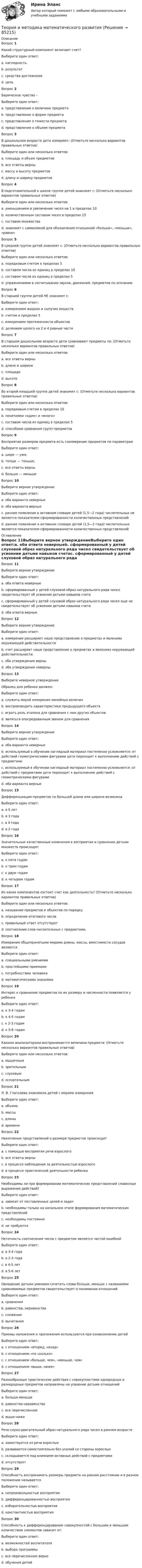     
            Описание
            Вопрос 1Какой структурный компонент включает счет?Выберите один ответ:a. наглядность b. результатc. средства достиженияd. цельВопрос 2Барическое чувство –Выберите один ответ:a. представление о величине предметаb. представление о форме предметаc. представление о тяжести предмета d. представление о объеме предметаВопрос 3В дошкольном возрасте дети измеряют: (Отметьте несколько вариантов правильных ответов)Выберите один или несколько ответов:a. площадь и объем предметовb. все ответы верныc. массу и высоту предметов d. длину и ширину предметов Вопрос 4В подготовительной к школе группе детей знакомят с: (Отметьте несколько вариантов правильных ответов)Выберите один или несколько ответов:a. уменьшением и увеличение чисел на 1 в пределах 10 b. количественным составом чисел в пределах 15c. составом множестваd. знакомят с символикой для обозначения отношений «больше», «меньше», «равно» Вопрос 5В средней группе детей знакомят с: (Отметьте несколько вариантов правильных ответов)Выберите один или несколько ответов:a. порядковым счетом в пределах 5 b. составом числа из единиц в пределах 10c. составом числа из единиц в пределах 5d. упражнениями в сосчитывании звуков, движений, предметов по осязанию Вопрос 6В старшей группе детей НЕ знакомят с:Выберите один ответ:a. измерением жидких и сыпучих веществb. счетом в пределах 5 c. измерением протяженности объектовd. делением целого на 2 и 4 равные частиВопрос 7В старшем дошкольном возрасте дети сравнивают предметы по: (Отметьте несколько вариантов правильных ответов)Выберите один или несколько ответов:a. все ответы верныb. длине и ширине c. площадиd. высоте Вопрос 8Во второй младшей группе детей знакомят с: (Отметьте несколько вариантов правильных ответов)Выберите один или несколько ответов:a. порядковым счетом в пределах 10b. понятиями «один» и «много» c. составом числа из единиц в пределах 5d. способами сравнения групп предметов Вопрос 9Восприятие размеров предмета есть соизмерение предметов по параметрамВыберите один ответ:a. шире — уже,b. толще — тоньше,c. все ответы верны d. больше — меньшеВопрос 10Выберите верное утверждениеВыберите один ответ:a. оба варианта неверныеb. оба варианта верныеc. раннее появление в активном словаре детей (1,5—2 года) числительных не является показателем сформированности количественных представлений d. раннее появление в активном словаре детей (1,5—2 года) числительных является показателем сформированности количественных представлений 
            Оглавление
            Вопрос 11Выберите верное утверждениеВыберите один ответ:a. оба ответа неверныеb. сформированный у детей слуховой образ натурального ряда чисел свидетельствует об усвоении детьми навыков счетаc. сформированный у детей слуховой образ натурального ряда чисел еще не свидетельствует об усвоении детьми навыков счета d. оба ответа верныеВопрос 12Выберите верное утверждениеВыберите один ответ:a. измерение расширяет наше представление о предметах и явлениях окружающей действительности b. счет расширяет наше представление о предметах и явлениях окружающей действительности.c. оба утверждения верныd. оба утверждения неверныВопрос 13Выберите неверное утверждениеОбразец для ребенка должен:Выберите один ответ:a. служить мерой измерения линейных величинb. воспроизводить характеристики предыдущего объекта c. играть роль эталона для сравнения с ним других объектовd. являться опосредованным звеном для сравненияВопрос 14Выберите верное утверждениеВыберите один ответ:a. оба варианта неверныеb. используемый в обучении наглядный материал постепенно усложняется: от действий геометрическими фигурами дети переходят к выполнению действий с предметамиc. используемый в обучении наглядный материал постепенно усложняется: от действий с предметами дети переходят к выполнению действий с геометрическими фигурами d. оба варианта верныеВопрос 15Дифференциация предметов по большей длине или ширине возможнаВыберите один ответ:a. в 5 летb. в 3 годаc. в 4 года d. в 2 годаВопрос 16Значительные качественные изменения в восприятии и сравнении детьми множеств происходятВыберите один ответ:a. к пяти годамb. к трем годам c. к двум годамd. к четырем годамВопрос 17Из каких компонентов состоит счет как деятельность? (Отметьте несколько вариантов правильных ответов)Выберите один или несколько ответов:a. называние предметов и объектов по порядкуb. определение итогового числа c. правильный ответ отсутствуетd. соотнесение слов-числительных с предметами, Вопрос 18Измерения общепринятыми мерами длины, массы, вместимости сосудов являютсяВыберите один ответ:a. специальными умениямиb. простейшими приемамиc. потребностями человекаd. математическими знаниями Вопрос 19Интерес к сравнению предметов по их размеру и численности появляется у ребенкаВыберите один ответ:a. к 3-4 годамb. к 4-5 годамc. к 2-3 годам d. к 5-6 годамВопрос 20Какими анализаторами воспринимается величина предмета: (Отметьте несколько вариантов правильных ответов)Выберите один или несколько ответов:a. мышечным b. зрительным c. слуховымd. осязательным Вопрос 21Л. В. Глаголева знакомила детей с мерами измеренияВыберите один ответ:a. объемаb. массыc. длины d. времениВопрос 22Накопление представлений о размере предметов происходитВыберите один ответ:a. с помощью восприятия речи взрослогоb. все ответы верныc. в процессе наблюдения за деятельностью взрослогоd. в процессе практической деятельности ребенка Вопрос 23Необходимы ли при формировании математических представлений словесные выражения действий?Выберите один ответ:a. зависит от поставленных целей и задачb. необходимы только на начальном этапе формирования математических представленийc. необходимы постоянно d. не требуютсяВопрос 24Неточность соотнесения числа с предметом является частой ошибкойВыберите один ответ:a. в 3-4 года b. в 2-3 годаc. в 4-5 летd. в 5-6 летВопрос 25Овладение детьми умением сочетать слова больше, меньше с названиями сравниваемых предметов свидетельствует о понимании отношенийВыберите один ответ:a. сравненияb. равенства, неравенства c. сложенияd. вычитанияВопрос 26Приемы наложения и приложения используются при ознакомлении детейВыберите один ответ:a. с отношением «вперед, назад»b. с отношением «по сколько»c. с отношением «больше, чем», «меньше, чем» d. с отношением «выше, ниже»Вопрос 27Разнообразные практические действия с совокупностями однородных и разнородных предметов направлены на усвоение детьми отношенийВыберите один ответ:a. больше-меньшеb. равенство-неравенство c. все перечисленноеd. выше-нижеВопрос 28Рече-слухо-двигательный образ натурального ряда чисел в раннем возрастеВыберите один ответ:a. заимствуется из речи взрослыхb. развивается самостоятельно без усилий со стороны взрослыхc. складывается под влиянием активных действий с предметами d. отсутствуетВопрос 29Способность воспринимать размеры предмета на разном расстоянии и в разном положении называетсяВыберите один ответ:a. непроизвольностью восприятияb. дифференцированностью восприятияc. избирательностью восприятияd. константностью восприятия Вопрос 30Способность к дифференцированию совокупностей с большим и меньшим количеством элементов зависит от:Выберите один ответ:a. возможностей воспитателяb. выбора программыc. все перечисленное верноd. обучения детей   
            
            
            Теория и методика математического развитияТеория и методика математического развитияТеория и методика математического развитияТеория и методика математического развитияТеория и методика математического развития (ДО)Теория и методика математического развития (ДО)Теория и методика математического развития (ДО)Теория и методика инклюзивного образования (ПНК, ПДО, 2 часть) Практическое занятие 9. Задание 6Теория и методика инклюзивного образования (ПНК, ПДО, 2 часть) Тестовые вопросы к разделу 5Теория и методика инклюзивного образования (ПНК, ПДО, 2 часть) Тестовые вопросы к разделу 6теория и методика инклюзивного образования пр 3 9из 10балловТеория и методика инклюзивного образования Практическое занятие 1  НСПКТеория и методика инклюзивного образования  Практическое занятие 2. Задание 6 (филворд)  НСПКТеория и методика инклюзивного образования Практическое занятие 2. Задания 1-5 НСПК